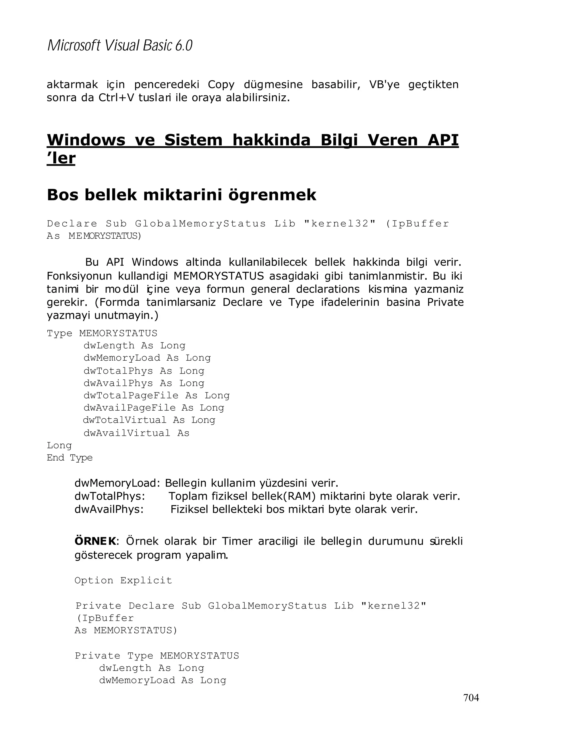 Microsoft Visual Basic 6.0
aktarmak için penceredeki Copy dügmesine basabilir, VB'ye geçtikten
sonra da Ctrl+V tuslari ile oraya alabilirsiniz.

Windows ve Sistem hakkinda Bilgi Veren API
’ler
Bos bellek miktarini ögrenmek
Declare Sub GlobalMemoryStatus Lib "kernel32" (IpBuffer
As MEMORYSTATUS)
Bu API Windows altinda kullanilabilecek bellek hakkinda bilgi verir.
Fonksiyonun kullandigi MEMORYSTATUS asagidaki gibi tanimlanmistir. Bu iki
tanimi bir mo dül iç ine veya formun general declarations kismina yazmaniz
gerekir. (Formda tanimlarsaniz Declare ve Type ifadelerinin basina Private
yazmayi unutmayin.)
Type MEMORYSTATUS
dwLength As Long
dwMemoryLoad As Long
dwTotalPhys As Long
dwAvailPhys As Long
dwTotalPageFile As Long
dwAvailPageFile As Long
dwTotalVirtual As Long
dwAvailVirtual As
Long
End Type
dwMemoryLoad: Bellegin kullanim yüzdesini verir.
dwTotalPhys:
Toplam fiziksel bellek(RAM) miktarini byte olarak verir.
dwAvailPhys:
Fiziksel bellekteki bos miktari byte olarak verir.
ÖRNE K: Örnek olarak bir Timer araciligi ile bellegin durumunu sürekli
gösterecek program yapalim.
Option Explicit
Private Declare Sub GlobalMemoryStatus Lib "kernel32"
(IpBuffer
As MEMORYSTATUS)
Private Type MEMORYSTATUS
dwLength As Long
dwMemoryLoad As Long
704

 