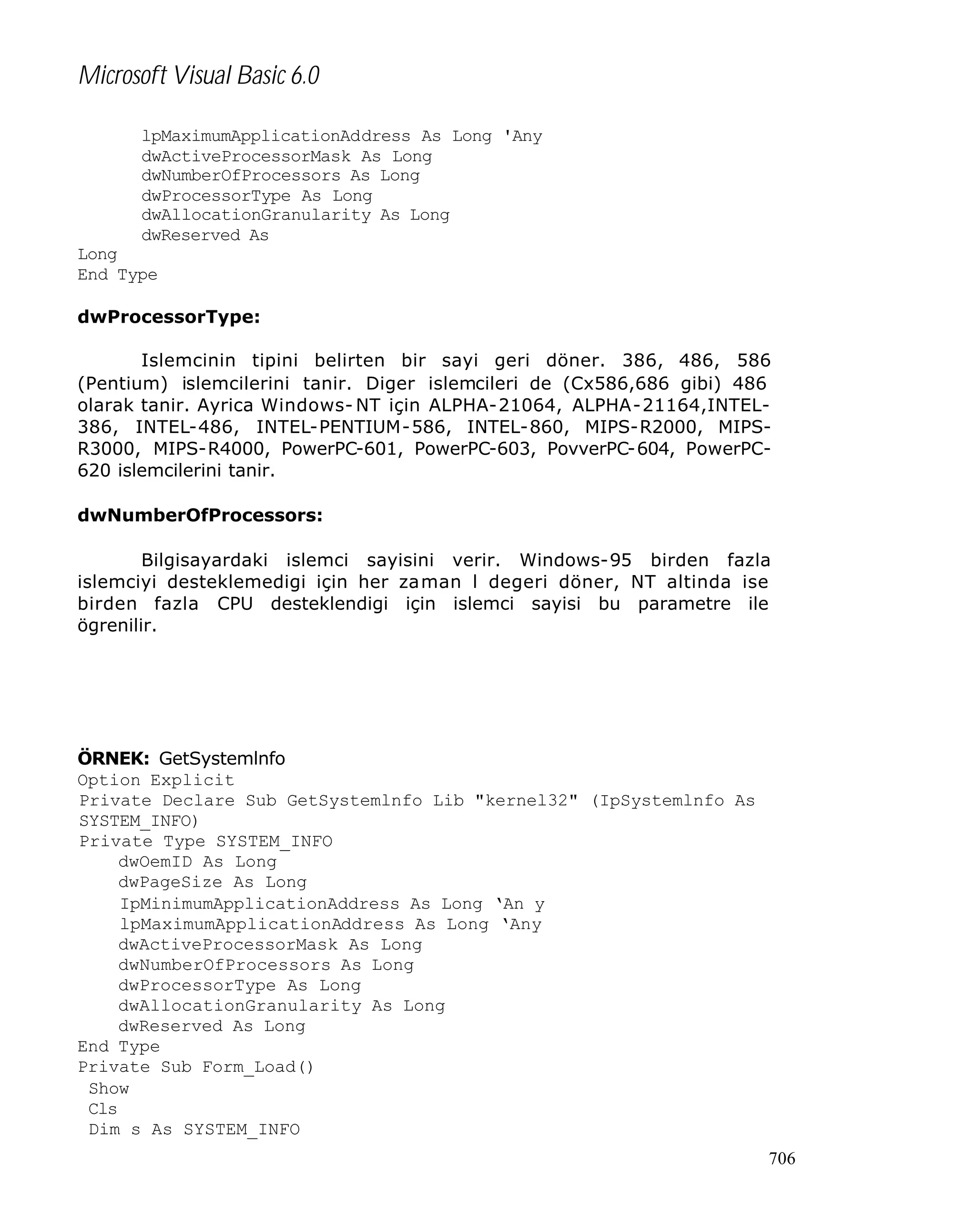 Microsoft Visual Basic 6.0
lpMaximumApplicationAddress As Long 'Any
dwActiveProcessorMask As Long
dwNumberOfProcessors As Long
dwProcessorType As Long
dwAllocationGranularity As Long
dwReserved As
Long
End Type
dwProcessorType:
Islemcinin tipini belirten bir sayi geri döner. 386, 486, 586
(Pentium) islemcilerini tanir. Diger islemcileri de (Cx586,686 gibi) 486
olarak tanir. Ayrica Windows- NT için ALPHA-21064, ALPHA-21164,INTEL386, INTEL-486, INTEL-PENTIUM-586, INTEL-860, MIPS-R2000, MIPSR3000, MIPS-R4000, PowerPC-601, PowerPC-603, PovverPC-604, PowerPC620 islemcilerini tanir.
dwNumberOfProcessors:
Bilgisayardaki islemci sayisini verir. Windows-95 birden fazla
islemciyi desteklemedigi için her za man l degeri döner, NT altinda ise
birden fazla CPU desteklendigi için islemci sayisi bu parametre ile
ögrenilir.

ÖRNEK: GetSystemlnfo
Option Explicit
Private Declare Sub GetSystemlnfo Lib "kernel32" (IpSystemlnfo As
SYSTEM_INFO)
Private Type SYSTEM_INFO
dwOemID As Long
dwPageSize As Long
IpMinimumApplicationAddress As Long ‘An y
lpMaximumApplicationAddress As Long ‘Any
dwActiveProcessorMask As Long
dwNumberOfProcessors As Long
dwProcessorType As Long
dwAllocationGranularity As Long
dwReserved As Long
End Type
Private Sub Form_Load()
Show
Cls
Dim s As SYSTEM_INFO
706

 