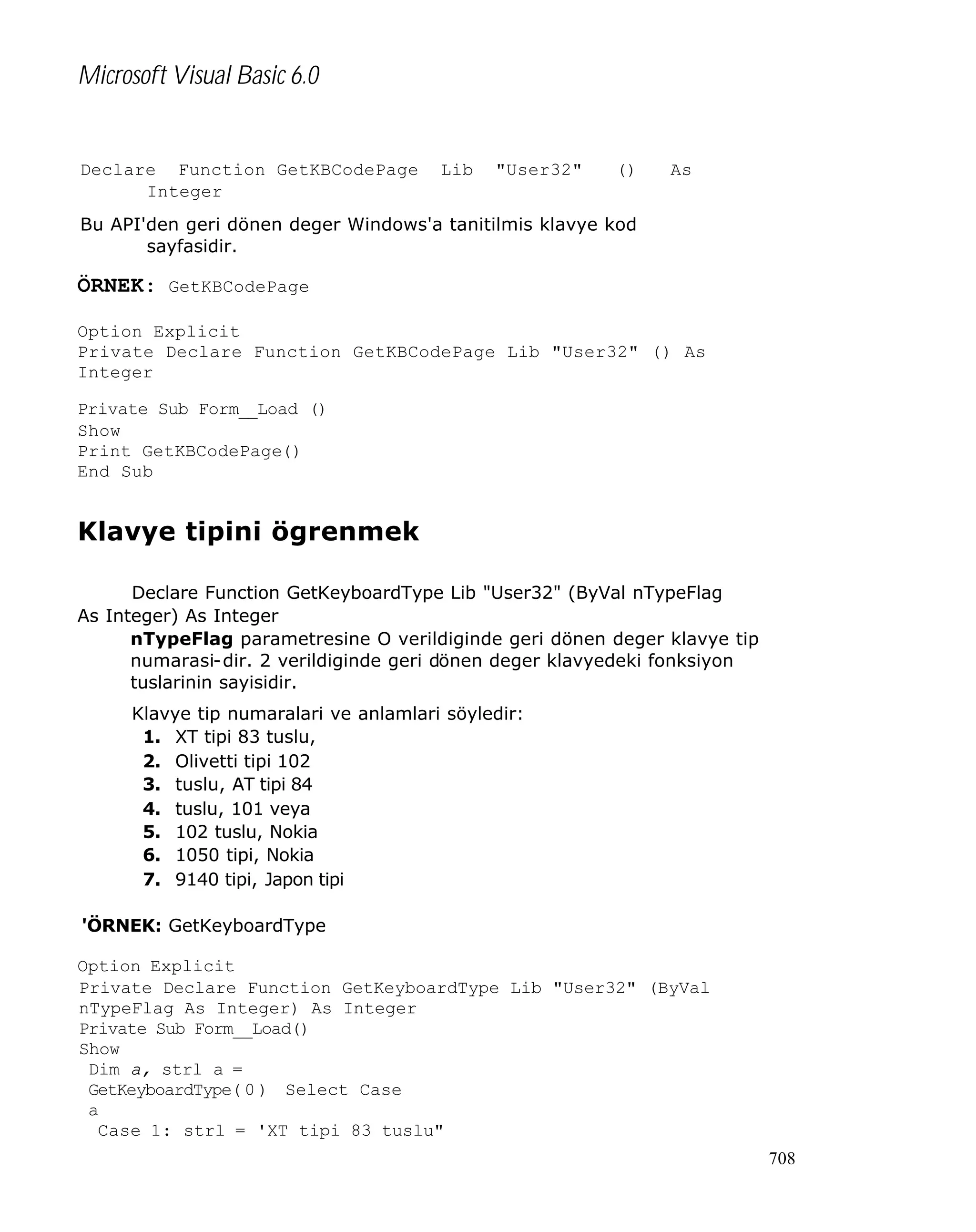 Microsoft Visual Basic 6.0

Declare Function GetKBCodePage
Integer

Lib

"User32"

()

As

Bu API'den geri dönen deger Windows'a tanitilmis klavye kod
sayfasidir.

ÖRNEK: GetKBCodePage
Option Explicit
Private Declare Function GetKBCodePage Lib "User32" () As
Integer
Private Sub Form__Load ()
Show
Print GetKBCodePage()
End Sub

Klavye tipini ögrenmek
Declare Function GetKeyboardType Lib "User32" (ByVal nTypeFlag
As Integer) As Integer
nTypeFlag parametresine O verildiginde geri dönen deger klavye tip
numarasi-dir. 2 verildiginde geri dönen deger klavyedeki fonksiyon
tuslarinin sayisidir.
Klavye tip numaralari ve anlamlari söyledir:
1. XT tipi 83 tuslu,
2. Olivetti tipi 102
3. tuslu, AT tipi 84
4. tuslu, 101 veya
5. 102 tuslu, Nokia
6. 1050 tipi, Nokia
7. 9140 tipi, Japon tipi
'ÖRNEK: GetKeyboardType
Option Explicit
Private Declare Function GetKeyboardType Lib "User32" (ByVal
nTypeFlag As Integer) As Integer
Private Sub Form__Load()
Show
Dim a, strl a =
GetKeyboardType( 0 ) Select Case
a
Case 1: strl = 'XT tipi 83 tuslu"
708

 