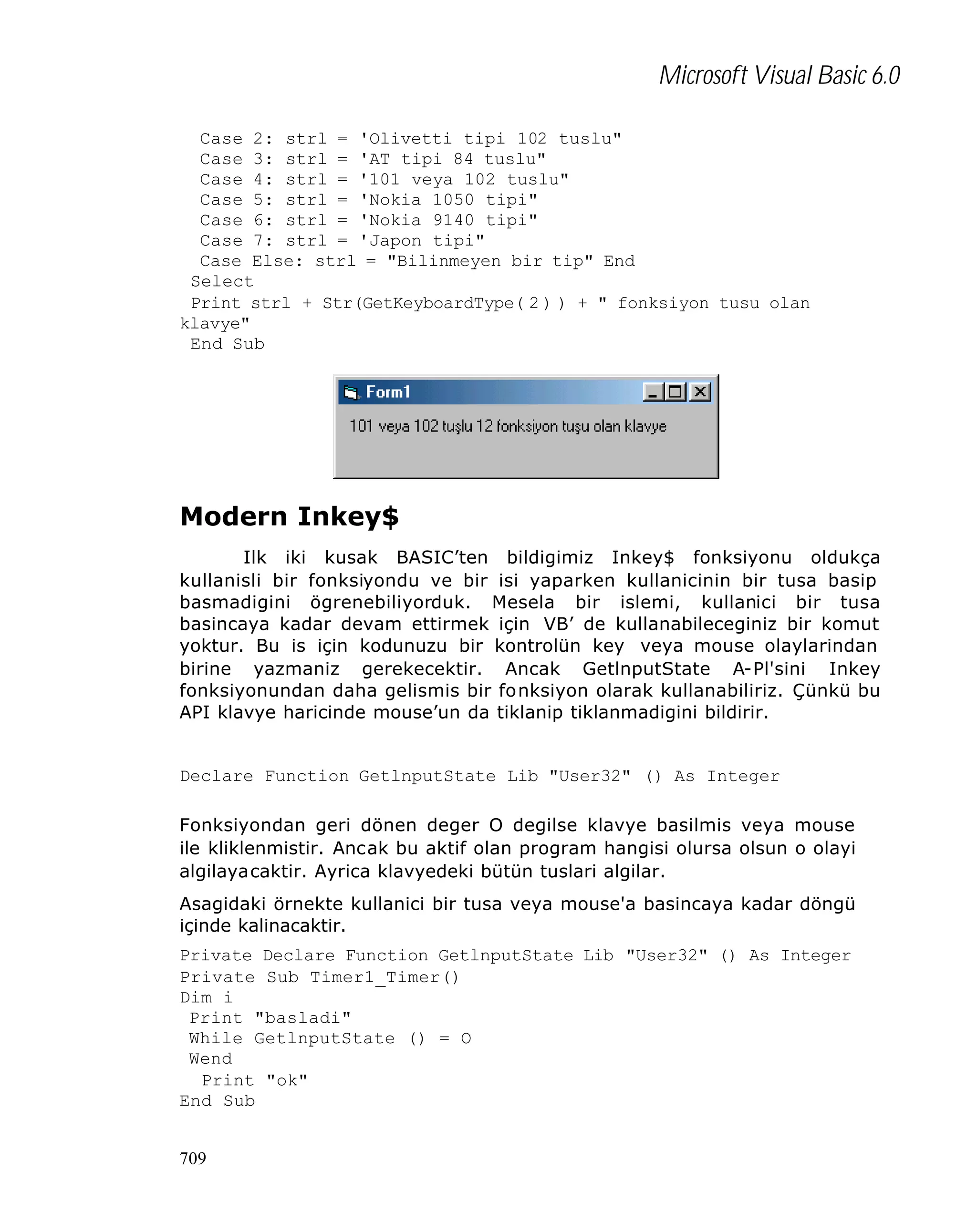 Microsoft Visual Basic 6.0
Case 2: strl = 'Olivetti tipi 102 tuslu"
Case 3: strl = 'AT tipi 84 tuslu"
Case 4: strl = '101 veya 102 tuslu"
Case 5: strl = 'Nokia 1050 tipi"
Case 6: strl = 'Nokia 9140 tipi"
Case 7: strl = 'Japon tipi"
Case Else: strl = "Bilinmeyen bir tip" End
Select
Print strl + Str(GetKeyboardType( 2 ) ) + " fonksiyon tusu olan
klavye"
End Sub

Modern Inkey$
Ilk iki kusak BASIC’ten bildigimiz Inkey$ fonksiyonu oldukça
kullanisli bir fonksiyondu ve bir isi yaparken kullanicinin bir tusa basip
basmadigini ögrenebiliyorduk. Mesela bir islemi, kullanici bir tusa
basincaya kadar devam ettirmek için VB’ de kullanabileceginiz bir komut
yoktur. Bu is için kodunuzu bir kontrolün key veya mouse olaylarindan
birine yazmaniz gerekecektir. Ancak GetlnputState A-Pl'sini Inkey
fonksiyonundan daha gelismis bir fo nksiyon olarak kullanabiliriz. Çünkü bu
API klavye haricinde mouse’un da tiklanip tiklanmadigini bildirir.

Declare Function GetlnputState Lib "User32" () As Integer
Fonksiyondan geri dönen deger O degilse klavye basilmis veya mouse
ile kliklenmistir. Ancak bu aktif olan program hangisi olursa olsun o olayi
algilayacaktir. Ayrica klavyedeki bütün tuslari algilar.
Asagidaki örnekte kullanici bir tusa veya mouse'a basincaya kadar döngü
içinde kalinacaktir.
Private Declare Function GetlnputState Lib "User32" () As Integer
Private Sub Timer1_Timer()
Dim i
Print "basladi"
While GetlnputState () = O
Wend
Print "ok"
End Sub
709

 