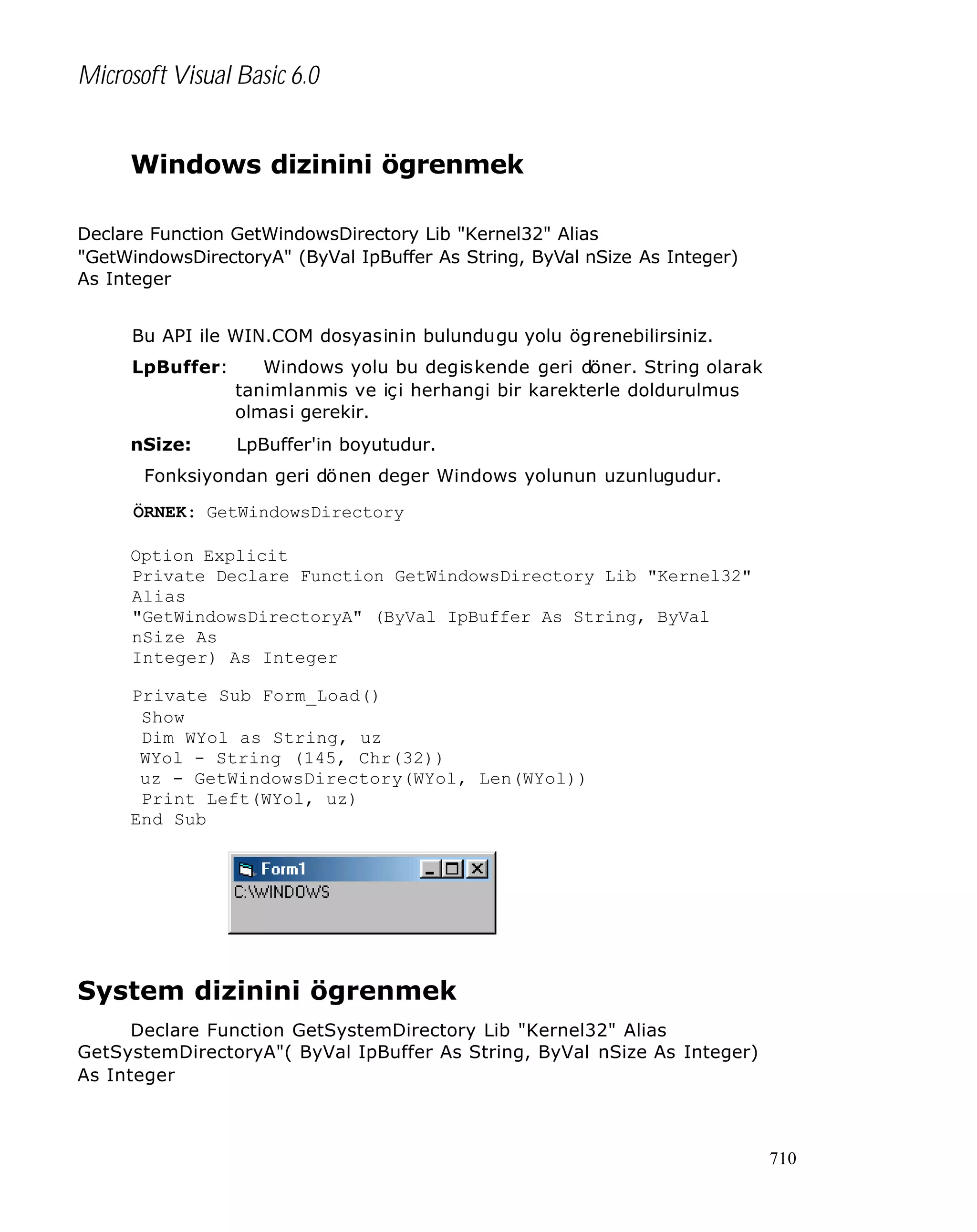 Microsoft Visual Basic 6.0
Windows dizinini ögrenmek
Declare Function GetWindowsDirectory Lib "Kernel32" Alias
"GetWindowsDirectoryA" (ByVal IpBuffer As String, ByVal nSize As Integer)
As Integer
Bu API ile WIN.COM dosyasinin bulundugu yolu ögrenebilirsiniz.
LpBuffer:

Windows yolu bu degiskende geri döner. String olarak
tanimlanmis ve içi herhangi bir karekterle doldurulmus
olmasi gerekir.

nSize:

LpBuffer'in boyutudur.

Fonksiyondan geri dönen deger Windows yolunun uzunlugudur.
ÖRNEK: GetWindowsDirectory
Option Explicit
Private Declare Function GetWindowsDirectory Lib "Kernel32"
Alias
"GetWindowsDirectoryA" (ByVal IpBuffer As String, ByVal
nSize As
Integer) As Integer
Private Sub Form_Load()
Show
Dim WYol as String, uz
WYol - String (145, Chr(32))
uz - GetWindowsDirectory(WYol, Len(WYol))
Print Left(WYol, uz)
End Sub

System dizinini ögrenmek
Declare Function GetSystemDirectory Lib "Kernel32" Alias
GetSystemDirectoryA"( ByVal IpBuffer As String, ByVal nSize As Integer)
As Integer

710

 