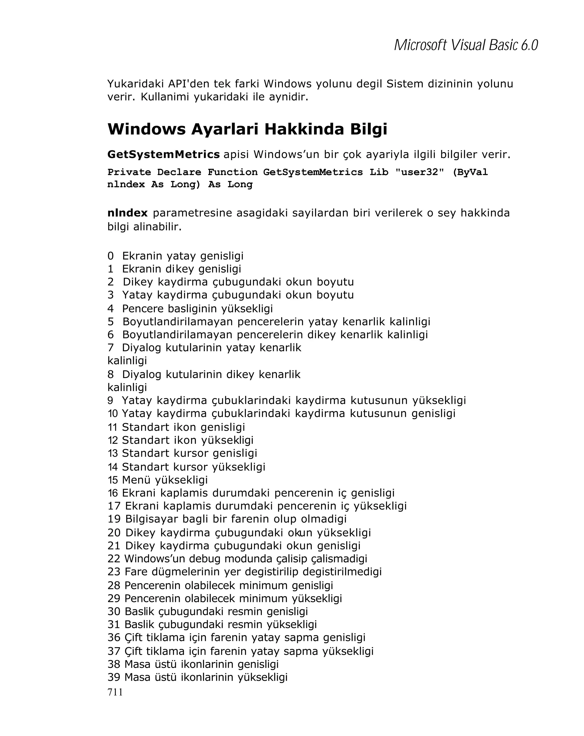 Microsoft Visual Basic 6.0
Yukaridaki API'den tek farki Windows yolunu degil Sistem dizininin yolunu
verir. Kullanimi yukaridaki ile aynidir.

Windows Ayarlari Hakkinda Bilgi
GetSystemMetrics apisi Windows’un bir çok ayariyla ilgili bilgiler verir.
Private Declare Function GetSystemMetrics Lib "user32" (ByVal
nlndex As Long) As Long
nlndex parametresine asagidaki sayilardan biri verilerek o sey hakkinda
bilgi alinabilir.
0 Ekranin yatay genisligi
1 Ekranin dikey genisligi
2 Dikey kaydirma çubugundaki okun boyutu
3 Yatay kaydirma çubugundaki okun boyutu
4 Pencere basliginin yüksekligi
5 Boyutlandirilamayan pencerelerin yatay kenarlik kalinligi
6 Boyutlandirilamayan pencerelerin dikey kenarlik kalinligi
7 Diyalog kutularinin yatay kenarlik
kalinligi
8 Diyalog kutularinin dikey kenarlik
kalinligi
9 Yatay kaydirma çubuklarindaki kaydirma kutusunun yüksekligi
10 Yatay kaydirma çubuklarindaki kaydirma kutusunun genisligi
11 Standart ikon genisligi
12 Standart ikon yüksekligi
13 Standart kursor genisligi
14 Standart kursor yüksekligi
15 Menü yüksekligi
16 Ekrani kaplamis durumdaki pencerenin iç genisligi
17 Ekrani kaplamis durumdaki pencerenin iç yüksekligi
19 Bilgisayar bagli bir farenin olup olmadigi
20 Dikey kaydirma çubugundaki okun yüksekligi
21 Dikey kaydirma çubugundaki okun genisligi
22 Windows’un debug modunda çalisip çalismadigi
23 Fare dügmelerinin yer degistirilip degistirilmedigi
28 Pencerenin olabilecek minimum genisligi
29 Pencerenin olabilecek minimum yüksekligi
30 Baslik çubugundaki resmin genisligi
31 Baslik çubugundaki resmin yüksekligi
36 Çift tiklama için farenin yatay sapma genisligi
37 Çift tiklama için farenin yatay sapma yüksekligi
38 Masa üstü ikonlarinin genisligi
39 Masa üstü ikonlarinin yüksekligi
711

 
