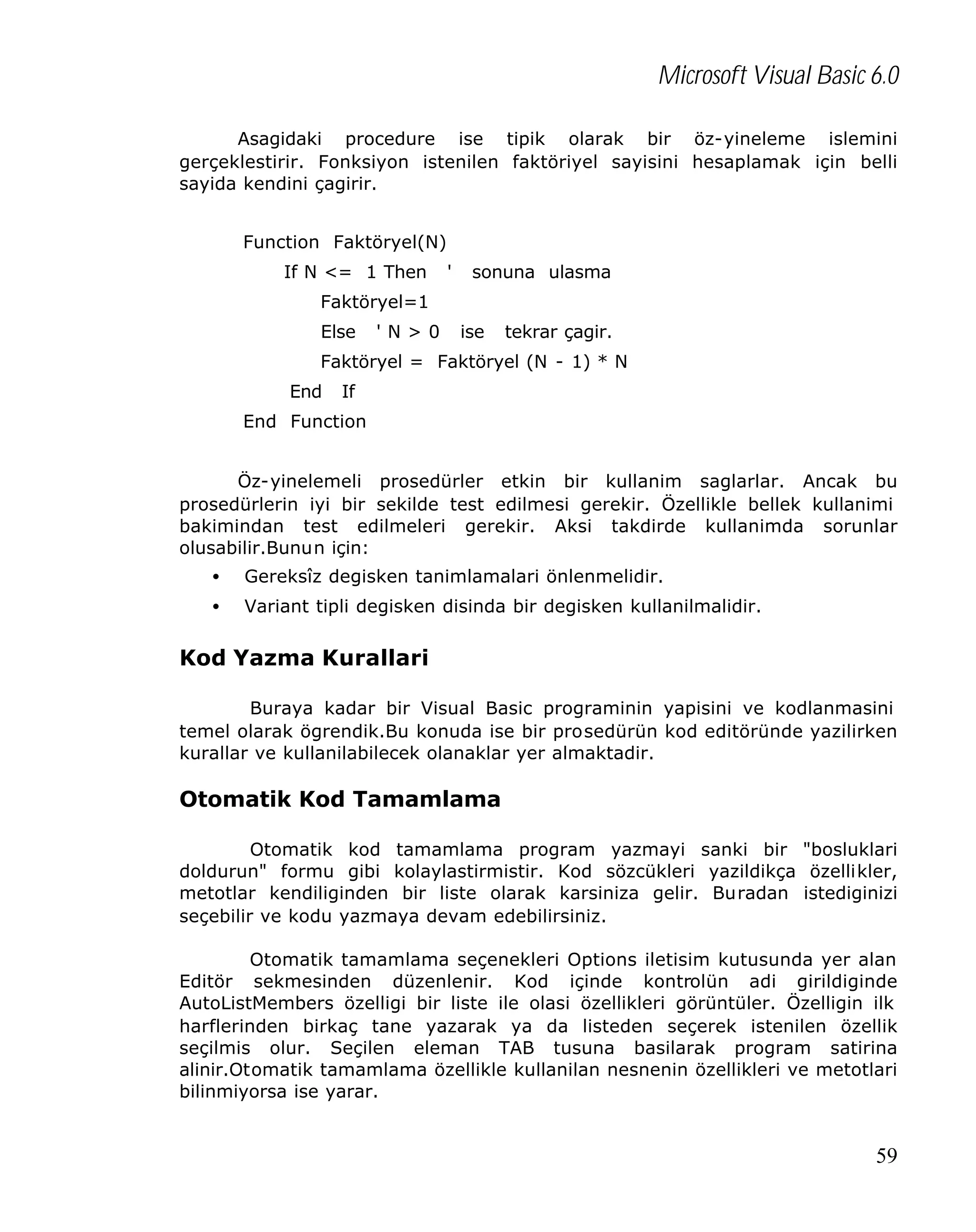 Microsoft Visual Basic 6.0
Asagidaki procedure ise tipik olarak bir öz-yineleme islemini
gerçeklestirir. Fonksiyon istenilen faktöriyel sayisini hesaplamak için belli
sayida kendini çagirir.
Function Faktöryel(N)
If N <= 1 Then

'

sonuna ulasma

Faktöryel=1
Else

'N>0

ise

tekrar çagir.

Faktöryel = Faktöryel (N - 1) * N
End

If

End Function
Öz-yinelemeli prosedürler etkin bir kullanim saglarlar. Ancak bu
prosedürlerin iyi bir sekilde test edilmesi gerekir. Özellikle bellek kullanimi
bakimindan test edilmeleri gerekir. Aksi takdirde kullanimda sorunlar
olusabilir.Bunun için:
•

Gereksîz degisken tanimlamalari önlenmelidir.

•

Variant tipli degisken disinda bir degisken kullanilmalidir.

Kod Yazma Kurallari
Buraya kadar bir Visual Basic programinin yapisini ve kodlanmasini
temel olarak ögrendik.Bu konuda ise bir prosedürün kod editöründe yazilirken
kurallar ve kullanilabilecek olanaklar yer almaktadir.

Otomatik Kod Tamamlama
Otomatik kod tamamlama program yazmayi sanki bir "bosluklari
doldurun" formu gibi kolaylastirmistir. Kod sözcükleri yazildikça özellikler,
metotlar kendiliginden bir liste olarak karsiniza gelir. Buradan istediginizi
seçebilir ve kodu yazmaya devam edebilirsiniz.
Otomatik tamamlama seçenekleri Options iletisim kutusunda yer alan
Editör sekmesinden düzenlenir. Kod içinde kontrolün adi girildiginde
AutoListMembers özelligi bir liste ile olasi özellikleri görüntüler. Özelligin ilk
harflerinden birkaç tane yazarak ya da listeden seçerek istenilen özellik
seçilmis olur. Seçilen eleman TAB tusuna basilarak program satirina
alinir.Otomatik tamamlama özellikle kullanilan nesnenin özellikleri ve metotlari
bilinmiyorsa ise yarar.

59

 