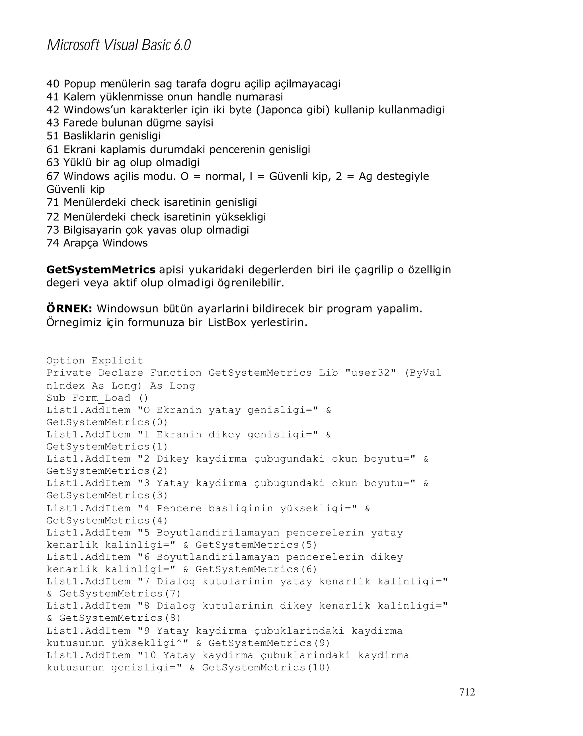 Microsoft Visual Basic 6.0
40 Popup menülerin sag tarafa dogru açilip açilmayacagi
41 Kalem yüklenmisse onun handle numarasi
42 Windows’un karakterler için iki byte (Japonca gibi) kullanip kullanmadigi
43 Farede bulunan dügme sayisi
51 Basliklarin genisligi
61 Ekrani kaplamis durumdaki pencerenin genisligi
63 Yüklü bir ag olup olmadigi
67 Windows açilis modu. O = normal, l = Güvenli kip, 2 = Ag destegiyle
Güvenli kip
71 Menülerdeki check isaretinin genisligi
72 Menülerdeki check isaretinin yüksekligi
73 Bilgisayarin çok yavas olup olmadigi
74 Arapça Windows
GetSystemMetrics apisi yukaridaki degerlerden biri ile çagrilip o özelligin
degeri veya aktif olup olmadigi ögrenilebilir.
ÖRNEK: Windowsun bütün ayarlarini bildirecek bir program yapalim.
Örnegimiz için formunuza bir ListBox yerlestirin.

Option Explicit
Private Declare Function GetSystemMetrics Lib "user32" (ByVal
nlndex As Long) As Long
Sub Form_Load ()
List1.AddItem "O Ekranin yatay genisligi=" &
GetSystemMetrics(0)
List1.AddItem "l Ekranin dikey genisligi=" &
GetSystemMetrics(1)
List1.AddItem "2 Dikey kaydirma çubugundaki okun boyutu=" &
GetSystemMetrics(2)
List1.AddItem "3 Yatay kaydirma çubugundaki okun boyutu=" &
GetSystemMetrics(3)
List1.AddItem "4 Pencere basliginin yüksekligi=" &
GetSystemMetrics(4)
List1.AddItem "5 Boyutlandirilamayan pencerelerin yatay
kenarlik kalinligi=" & GetSystemMetrics(5)
List1.AddItem "6 Boyutlandirilamayan pencerelerin dikey
kenarlik kalinligi=" & GetSystemMetrics(6)
List1.AddItem "7 Dialog kutularinin yatay kenarlik kalinligi="
& GetSystemMetrics(7)
List1.AddItem "8 Dialog kutularinin dikey kenarlik kalinligi="
& GetSystemMetrics(8)
List1.AddItem "9 Yatay kaydirma çubuklarindaki kaydirma
kutusunun yüksekligi^" & GetSystemMetrics(9)
List1.AddItem "10 Yatay kaydirma çubuklarindaki kaydirma
kutusunun genisligi=" & GetSystemMetrics(10)
712

 
