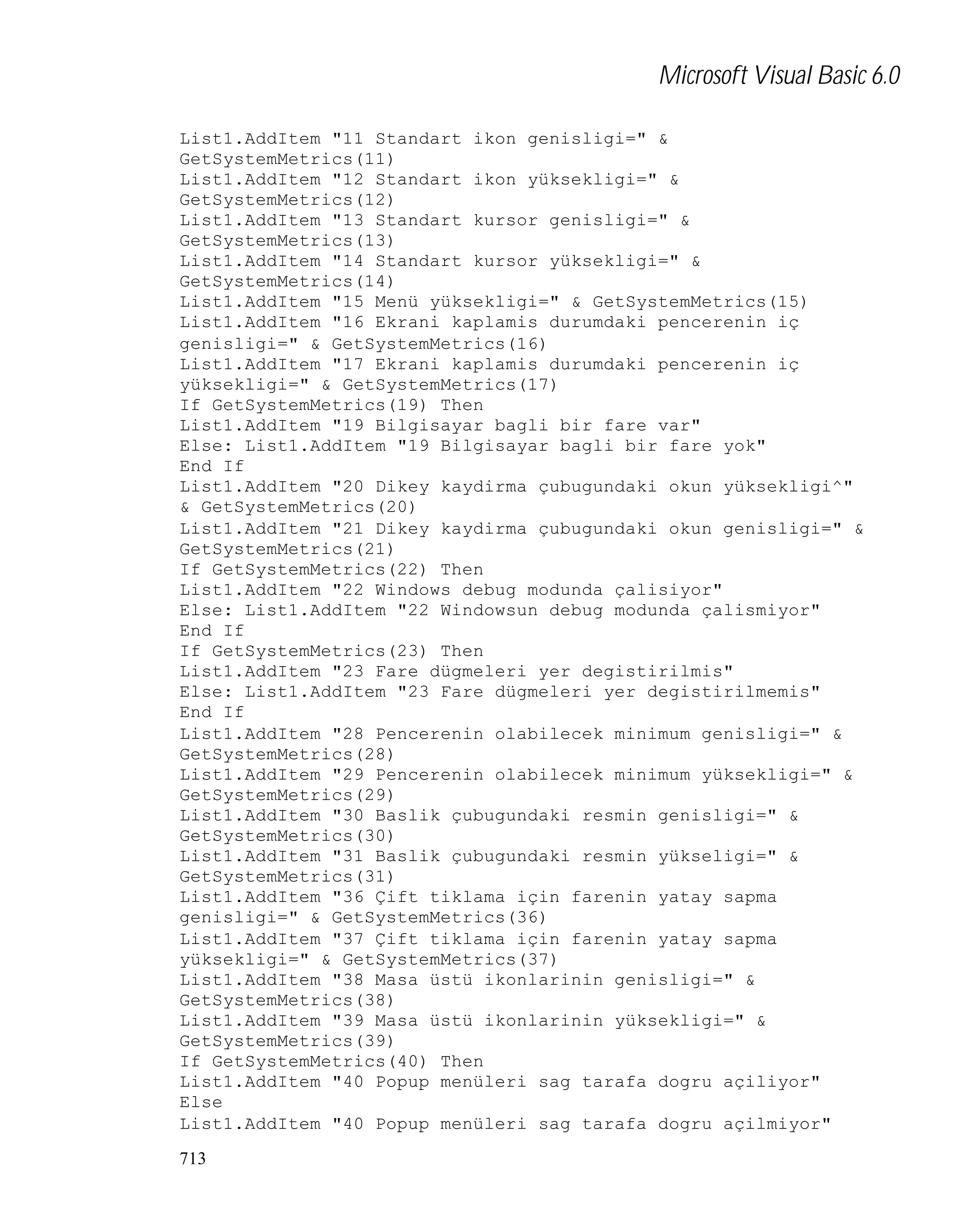 Microsoft Visual Basic 6.0
List1.AddItem "11 Standart ikon genisligi=" &
GetSystemMetrics(11)
List1.AddItem "12 Standart ikon yüksekligi=" &
GetSystemMetrics(12)
List1.AddItem "13 Standart kursor genisligi=" &
GetSystemMetrics(13)
List1.AddItem "14 Standart kursor yüksekligi=" &
GetSystemMetrics(14)
List1.AddItem "15 Menü yüksekligi=" & GetSystemMetrics(15)
List1.AddItem "16 Ekrani kaplamis durumdaki pencerenin iç
genisligi=" & GetSystemMetrics(16)
List1.AddItem "17 Ekrani kaplamis durumdaki pencerenin iç
yüksekligi=" & GetSystemMetrics(17)
If GetSystemMetrics(19) Then
List1.AddItem "19 Bilgisayar bagli bir fare var"
Else: List1.AddItem "19 Bilgisayar bagli bir fare yok"
End If
List1.AddItem "20 Dikey kaydirma çubugundaki okun yüksekligi^"
& GetSystemMetrics(20)
List1.AddItem "21 Dikey kaydirma çubugundaki okun genisligi=" &
GetSystemMetrics(21)
If GetSystemMetrics(22) Then
List1.AddItem "22 Windows debug modunda çalisiyor"
Else: List1.AddItem "22 Windowsun debug modunda çalismiyor"
End If
If GetSystemMetrics(23) Then
List1.AddItem "23 Fare dügmeleri yer degistirilmis"
Else: List1.AddItem "23 Fare dügmeleri yer degistirilmemis"
End If
List1.AddItem "28 Pencerenin olabilecek minimum genisligi=" &
GetSystemMetrics(28)
List1.AddItem "29 Pencerenin olabilecek minimum yüksekligi=" &
GetSystemMetrics(29)
List1.AddItem "30 Baslik çubugundaki resmin genisligi=" &
GetSystemMetrics(30)
List1.AddItem "31 Baslik çubugundaki resmin yükseligi=" &
GetSystemMetrics(31)
List1.AddItem "36 Çift tiklama için farenin yatay sapma
genisligi=" & GetSystemMetrics(36)
List1.AddItem "37 Çift tiklama için farenin yatay sapma
yüksekligi=" & GetSystemMetrics(37)
List1.AddItem "38 Masa üstü ikonlarinin genisligi=" &
GetSystemMetrics(38)
List1.AddItem "39 Masa üstü ikonlarinin yüksekligi=" &
GetSystemMetrics(39)
If GetSystemMetrics(40) Then
List1.AddItem "40 Popup menüleri sag tarafa dogru açiliyor"
Else
List1.AddItem "40 Popup menüleri sag tarafa dogru açilmiyor"
713

 