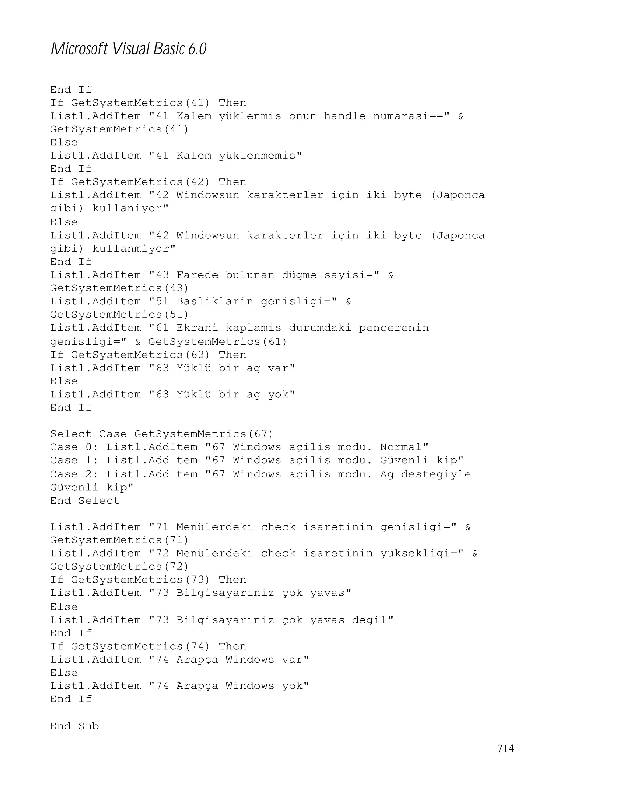 Microsoft Visual Basic 6.0
End If
If GetSystemMetrics(41) Then
List1.AddItem "41 Kalem yüklenmis onun handle numarasi==" &
GetSystemMetrics(41)
Else
List1.AddItem "41 Kalem yüklenmemis"
End If
If GetSystemMetrics(42) Then
List1.AddItem "42 Windowsun karakterler için iki byte (Japonca
gibi) kullaniyor"
Else
List1.AddItem "42 Windowsun karakterler için iki byte (Japonca
gibi) kullanmiyor"
End If
List1.AddItem "43 Farede bulunan dügme sayisi=" &
GetSystemMetrics(43)
List1.AddItem "51 Basliklarin genisligi=" &
GetSystemMetrics(51)
List1.AddItem "61 Ekrani kaplamis durumdaki pencerenin
genisligi=" & GetSystemMetrics(61)
If GetSystemMetrics(63) Then
List1.AddItem "63 Yüklü bir ag var"
Else
List1.AddItem "63 Yüklü bir ag yok"
End If
Select Case GetSystemMetrics(67)
Case 0: List1.AddItem "67 Windows açilis modu. Normal"
Case 1: List1.AddItem "67 Windows açilis modu. Güvenli kip"
Case 2: List1.AddItem "67 Windows açilis modu. Ag destegiyle
Güvenli kip"
End Select
List1.AddItem "71 Menülerdeki check isaretinin genisligi=" &
GetSystemMetrics(71)
List1.AddItem "72 Menülerdeki check isaretinin yüksekligi=" &
GetSystemMetrics(72)
If GetSystemMetrics(73) Then
List1.AddItem "73 Bilgisayariniz çok yavas"
Else
List1.AddItem "73 Bilgisayariniz çok yavas degil"
End If
If GetSystemMetrics(74) Then
List1.AddItem "74 Arapça Windows var"
Else
List1.AddItem "74 Arapça Windows yok"
End If
End Sub
714

 