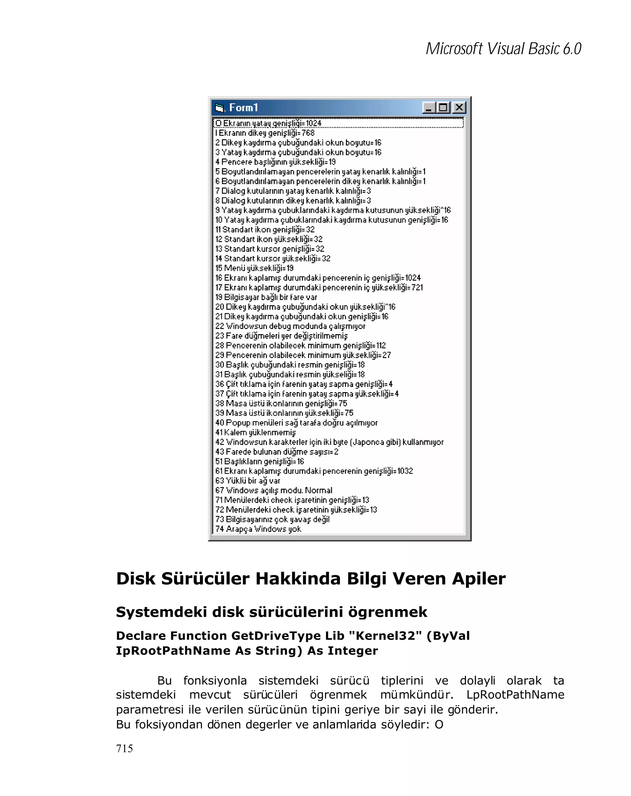 Microsoft Visual Basic 6.0

Disk Sürücüler Hakkinda Bilgi Veren Apiler
Systemdeki disk sürücülerini ögrenmek
Declare Function GetDriveType Lib "Kernel32" (ByVal
IpRootPathName As String) As Integer
Bu fonksiyonla sistemdeki sürücü tiplerini ve dolayli olarak ta
sistemdeki mevcut sürücüleri ögrenmek mümkündür. LpRootPathName
parametresi ile verilen sürücünün tipini geriye bir sayi ile gönderir.
Bu foksiyondan dönen degerler ve anlamlarida söyledir: O
715

 