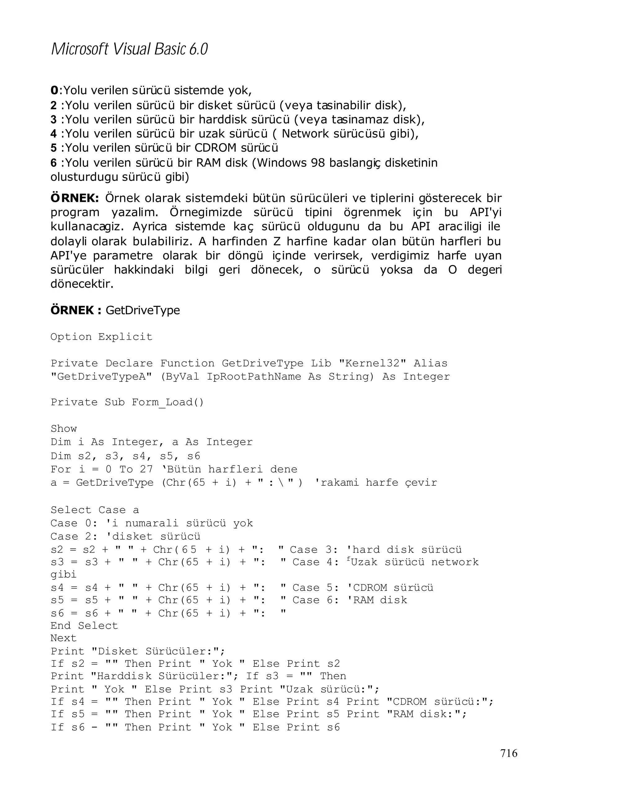 Microsoft Visual Basic 6.0
0:Yolu verilen sürücü sistemde yok,
2 :Yolu verilen sürücü bir disket sürücü (veya tasinabilir disk),
3 :Yolu verilen sürücü bir harddisk sürücü (veya tasinamaz disk),
4 :Yolu verilen sürücü bir uzak sürücü ( Network sürücüsü gibi),
5 :Yolu verilen sürücü bir CDROM sürücü
6 :Yolu verilen sürücü bir RAM disk (Windows 98 baslangiç disketinin
olusturdugu sürücü gibi)
ÖRNEK: Örnek olarak sistemdeki bütün sürücüleri ve tiplerini gösterecek bir
program yazalim. Örnegimizde sürücü tipini ögrenmek için bu API'yi
kullanacagiz. Ayrica sistemde kaç sürücü oldugunu da bu API arac iligi ile
dolayli olarak bulabiliriz. A harfinden Z harfine kadar olan bütün harfleri bu
API'ye parametre olarak bir döngü içinde verirsek, verdigimiz harfe uyan
sürücüler hakkindaki bilgi geri dönecek, o sürücü yoksa da O degeri
dönecektir.
ÖRNEK : GetDriveType
Option Explicit
Private Declare Function GetDriveType Lib "Kernel32" Alias
"GetDriveTypeA" (ByVal IpRootPathName As String) As Integer
Private Sub Form_Load()
Show
Dim i As Integer, a As Integer
Dim s2, s3, s4, s5, s6
For i = 0 To 27 ‘Bütün harfleri dene
a = GetDriveType (Chr(65 + i) + " :  " ) 'rakami harfe çevir
Select Case a
Case 0: 'i numarali sürücü yok
Case 2: 'disket sürücü
s2 = s2 + " " + Chr( 6 5 + i) + ": " Case 3: 'hard disk sürücü
s3 = s3 + " " + Chr(65 + i) + ": " Case 4: fUzak sürücü network
gibi
s4 = s4 + " " + Chr(65 + i) + ": " Case 5: 'CDROM sürücü
s5 = s5 + " " + Chr(65 + i) + ": " Case 6: 'RAM disk
s6 = s6 + " " + Chr(65 + i) + ": "
End Select
Next
Print "Disket Sürücüler:";
If s2 = "" Then Print " Yok " Else Print s2
Print "Harddisk Sürücüler:"; If s3 = "" Then
Print " Yok " Else Print s3 Print "Uzak sürücü:";
If s4 = "" Then Print " Yok " Else Print s4 Print "CDROM sürücü:";
If s5 = "" Then Print " Yok " Else Print s5 Print "RAM disk:";
If s6 - "" Then Print " Yok " Else Print s6
716

 