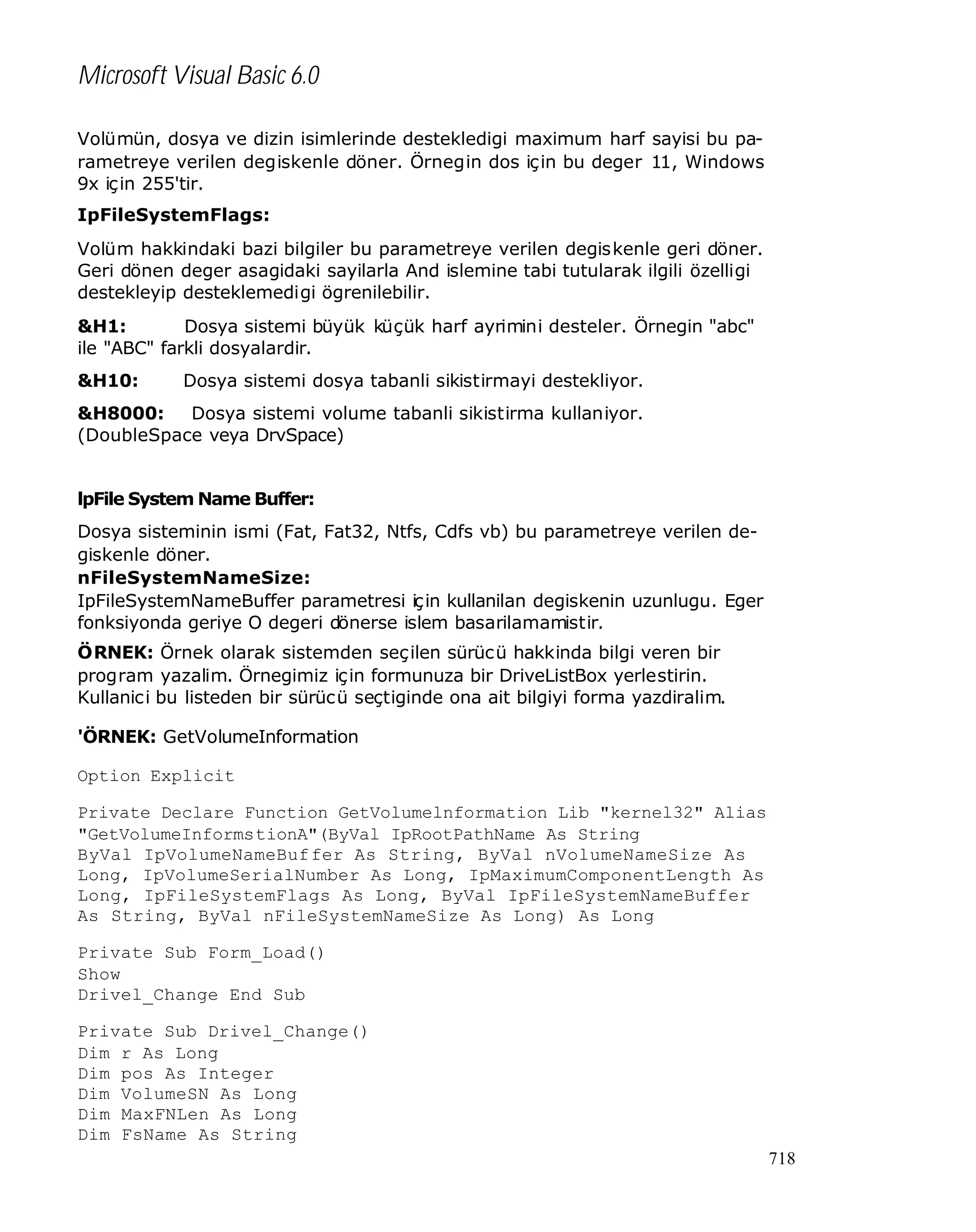 Microsoft Visual Basic 6.0
Volümün, dosya ve dizin isimlerinde destekledigi maximum harf sayisi bu parametreye verilen degiskenle döner. Örnegin dos için bu deger 11, Windows
9x için 255'tir.
IpFileSystemFlags:
Volüm hakkindaki bazi bilgiler bu parametreye verilen degiskenle geri döner.
Geri dönen deger asagidaki sayilarla And islemine tabi tutularak ilgili özelligi
destekleyip desteklemedigi ögrenilebilir.
&H1:
Dosya sistemi büyük küçük harf ayrimini desteler. Örnegin "abc"
ile "ABC" farkli dosyalardir.
&H10:

Dosya sistemi dosya tabanli sikistirmayi destekliyor.

&H8000:
Dosya sistemi volume tabanli sikistirma kullaniyor.
(DoubleSpace veya DrvSpace)
lpFile System Name Buffer:
Dosya sisteminin ismi (Fat, Fat32, Ntfs, Cdfs vb) bu parametreye verilen degiskenle döner.
nFileSystemNameSize:
IpFileSystemNameBuffer parametresi için kullanilan degiskenin uzunlugu. Eger
fonksiyonda geriye O degeri dönerse islem basarilamamistir.
ÖRNEK: Örnek olarak sistemden seçilen sürücü hakkinda bilgi veren bir
program yazalim. Örnegimiz için formunuza bir DriveListBox yerlestirin.
Kullanici bu listeden bir sürücü seçtiginde ona ait bilgiyi forma yazdiralim.
'ÖRNEK: GetVolumeInformation
Option Explicit
Private Declare Function GetVolumelnformation Lib "kernel32" Alias
"GetVolumeInformstionA"(ByVal IpRootPathName As String
ByVal IpVolumeNameBuf fer As String, ByVal nVolumeNameSize As
Long, IpVolumeSerialNumber As Long, IpMaximumComponentLength As
Long, IpFileSystemFlags As Long, ByVal IpFileSystemNameBuffer
As String, ByVal nFileSystemNameSize As Long) As Long
Private Sub Form_Load()
Show
Drivel_Change End Sub
Private Sub Drivel_Change()
Dim r As Long
Dim pos As Integer
Dim VolumeSN As Long
Dim MaxFNLen As Long
Dim FsName As String
718

 
