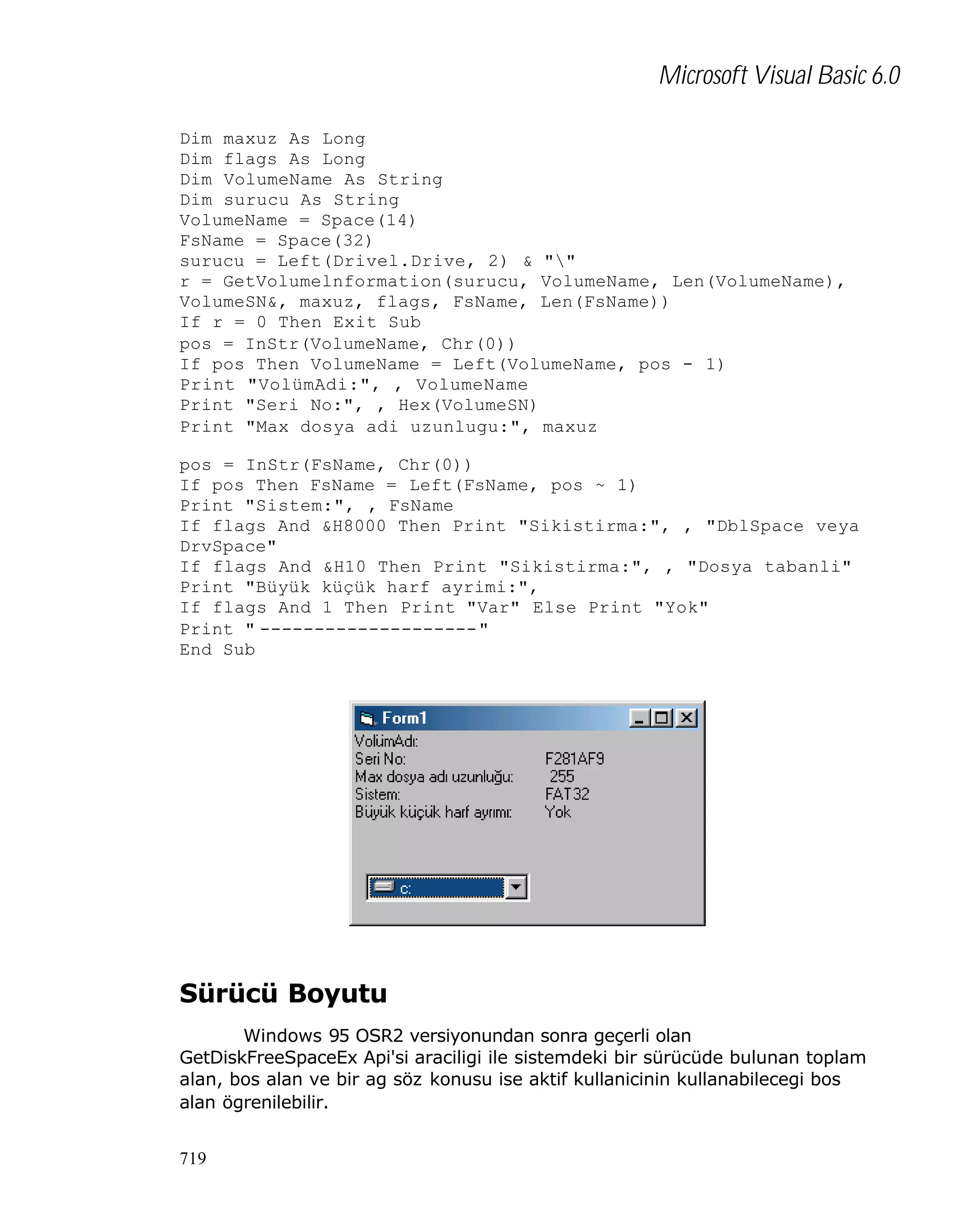 Microsoft Visual Basic 6.0
Dim maxuz As Long
Dim flags As Long
Dim VolumeName As String
Dim surucu As String
VolumeName = Space(14)
FsName = Space(32)
surucu = Left(Drivel.Drive, 2) & ""
r = GetVolumelnformation(surucu, VolumeName, Len(VolumeName),
VolumeSN&, maxuz, flags, FsName, Len(FsName))
If r = 0 Then Exit Sub
pos = InStr(VolumeName, Chr(0))
If pos Then VolumeName = Left(VolumeName, pos - 1)
Print "VolümAdi:", , VolumeName
Print "Seri No:", , Hex(VolumeSN)
Print "Max dosya adi uzunlugu:", maxuz
pos = InStr(FsName, Chr(0))
If pos Then FsName = Left(FsName, pos ~ 1)
Print "Sistem:", , FsName
If flags And &H8000 Then Print "Sikistirma:", , "DblSpace veya
DrvSpace"
If flags And &H10 Then Print "Sikistirma:", , "Dosya tabanli"
Print "Büyük küçük harf ayrimi:",
If flags And 1 Then Print "Var" Else Print "Yok"
Print " --------------------"
End Sub

Sürücü Boyutu
Windows 95 OSR2 versiyonundan sonra geçerli olan
GetDiskFreeSpaceEx Api'si araciligi ile sistemdeki bir sürücüde bulunan toplam
alan, bos alan ve bir ag söz konusu ise aktif kullanicinin kullanabilecegi bos
alan ögrenilebilir.
719

 