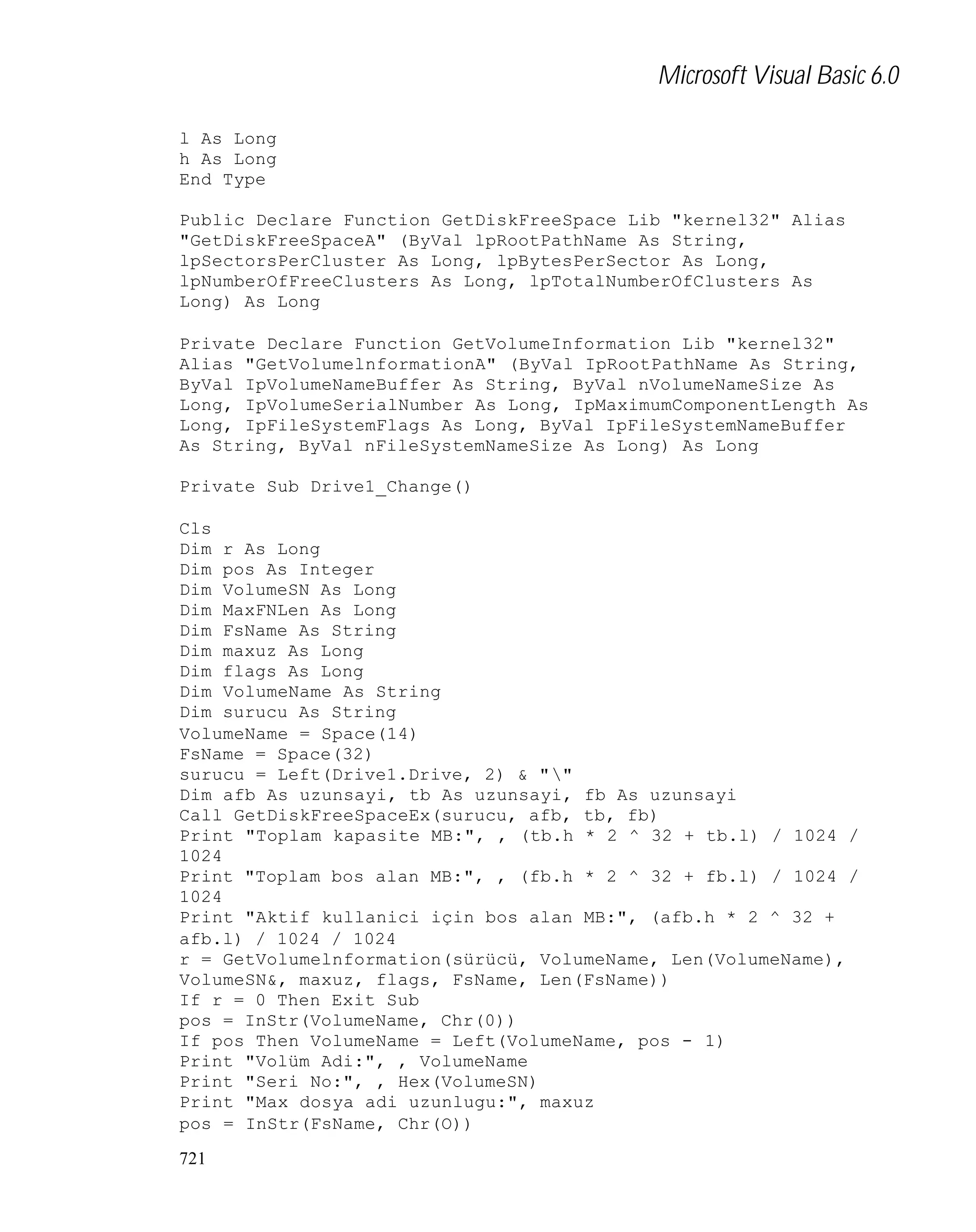 Microsoft Visual Basic 6.0
l As Long
h As Long
End Type
Public Declare Function GetDiskFreeSpace Lib "kernel32" Alias
"GetDiskFreeSpaceA" (ByVal lpRootPathName As String,
lpSectorsPerCluster As Long, lpBytesPerSector As Long,
lpNumberOfFreeClusters As Long, lpTotalNumberOfClusters As
Long) As Long
Private Declare Function GetVolumeInformation Lib "kernel32"
Alias "GetVolumelnformationA" (ByVal IpRootPathName As String,
ByVal IpVolumeNameBuffer As String, ByVal nVolumeNameSize As
Long, IpVolumeSerialNumber As Long, IpMaximumComponentLength As
Long, IpFileSystemFlags As Long, ByVal IpFileSystemNameBuffer
As String, ByVal nFileSystemNameSize As Long) As Long
Private Sub Drive1_Change()
Cls
Dim r As Long
Dim pos As Integer
Dim VolumeSN As Long
Dim MaxFNLen As Long
Dim FsName As String
Dim maxuz As Long
Dim flags As Long
Dim VolumeName As String
Dim surucu As String
VolumeName = Space(14)
FsName = Space(32)
surucu = Left(Drive1.Drive, 2) & ""
Dim afb As uzunsayi, tb As uzunsayi, fb As uzunsayi
Call GetDiskFreeSpaceEx(surucu, afb, tb, fb)
Print "Toplam kapasite MB:", , (tb.h * 2 ^ 32 + tb.l) / 1024 /
1024
Print "Toplam bos alan MB:", , (fb.h * 2 ^ 32 + fb.l) / 1024 /
1024
Print "Aktif kullanici için bos alan MB:", (afb.h * 2 ^ 32 +
afb.l) / 1024 / 1024
r = GetVolumelnformation(sürücü, VolumeName, Len(VolumeName),
VolumeSN&, maxuz, flags, FsName, Len(FsName))
If r = 0 Then Exit Sub
pos = InStr(VolumeName, Chr(0))
If pos Then VolumeName = Left(VolumeName, pos - 1)
Print "Volüm Adi:", , VolumeName
Print "Seri No:", , Hex(VolumeSN)
Print "Max dosya adi uzunlugu:", maxuz
pos = InStr(FsName, Chr(O))
721

 