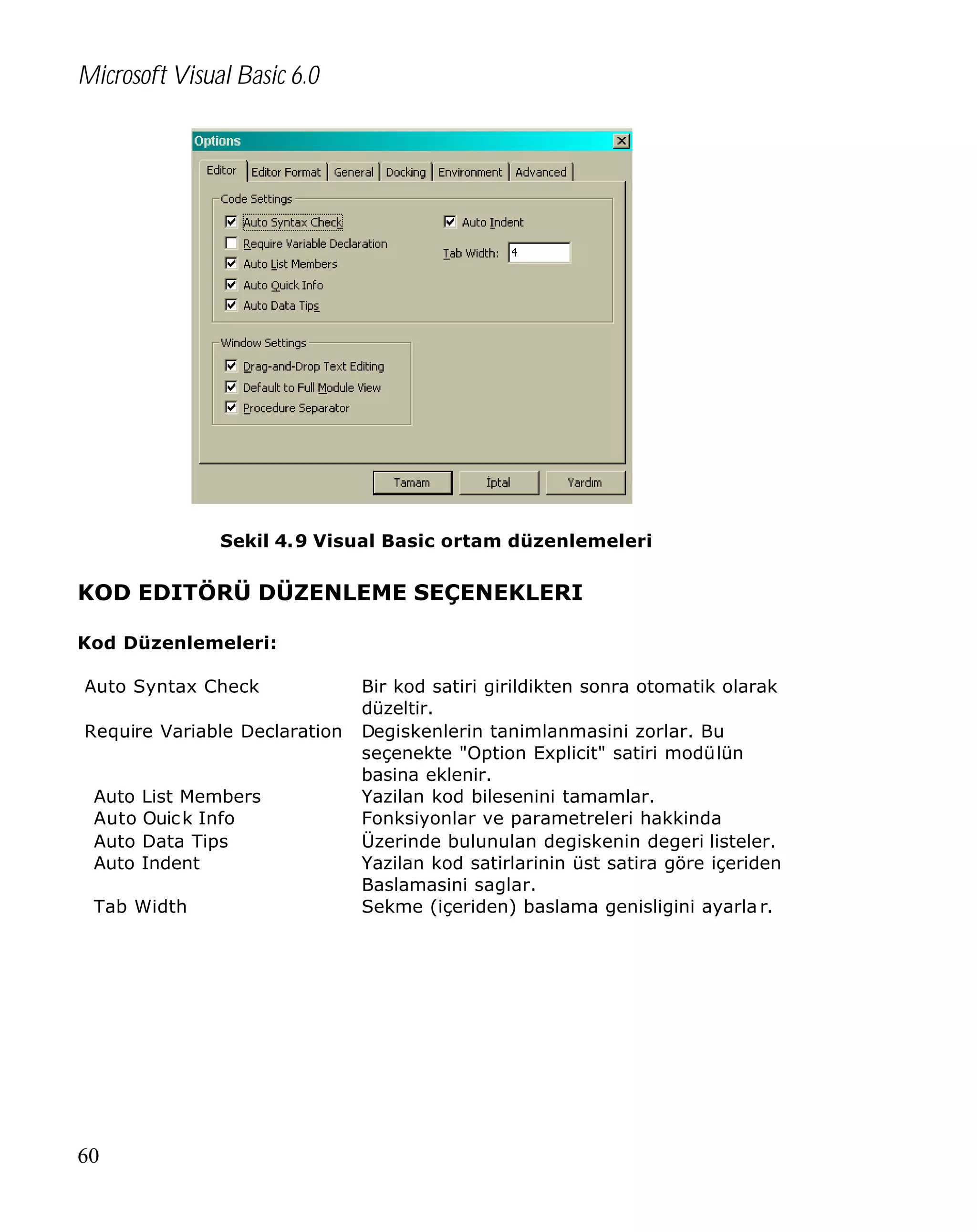 Microsoft Visual Basic 6.0

Sekil 4. 9 Visual Basic ortam düzenlemeleri

KOD EDITÖRÜ DÜZENLEME SEÇENEKLERI
Kod Düzenlemeleri:
Auto Syntax Check
Require Variable Declaration
Auto List Members
Auto Ouic k Info
Auto Data Tips
Auto Indent
Tab Width

60

Bir kod satiri girildikten sonra otomatik olarak
düzeltir.
Degiskenlerin tanimlanmasini zorlar. Bu
seçenekte "Option Explicit" satiri modülün
basina eklenir.
Yazilan kod bilesenini tamamlar.
Fonksiyonlar ve parametreleri hakkinda
Üzerinde bulunulan degiskenin degeri listeler.
Yazilan kod satirlarinin üst satira göre içeriden
Baslamasini saglar.
Sekme (içeriden) baslama genisligini ayarla r.

 