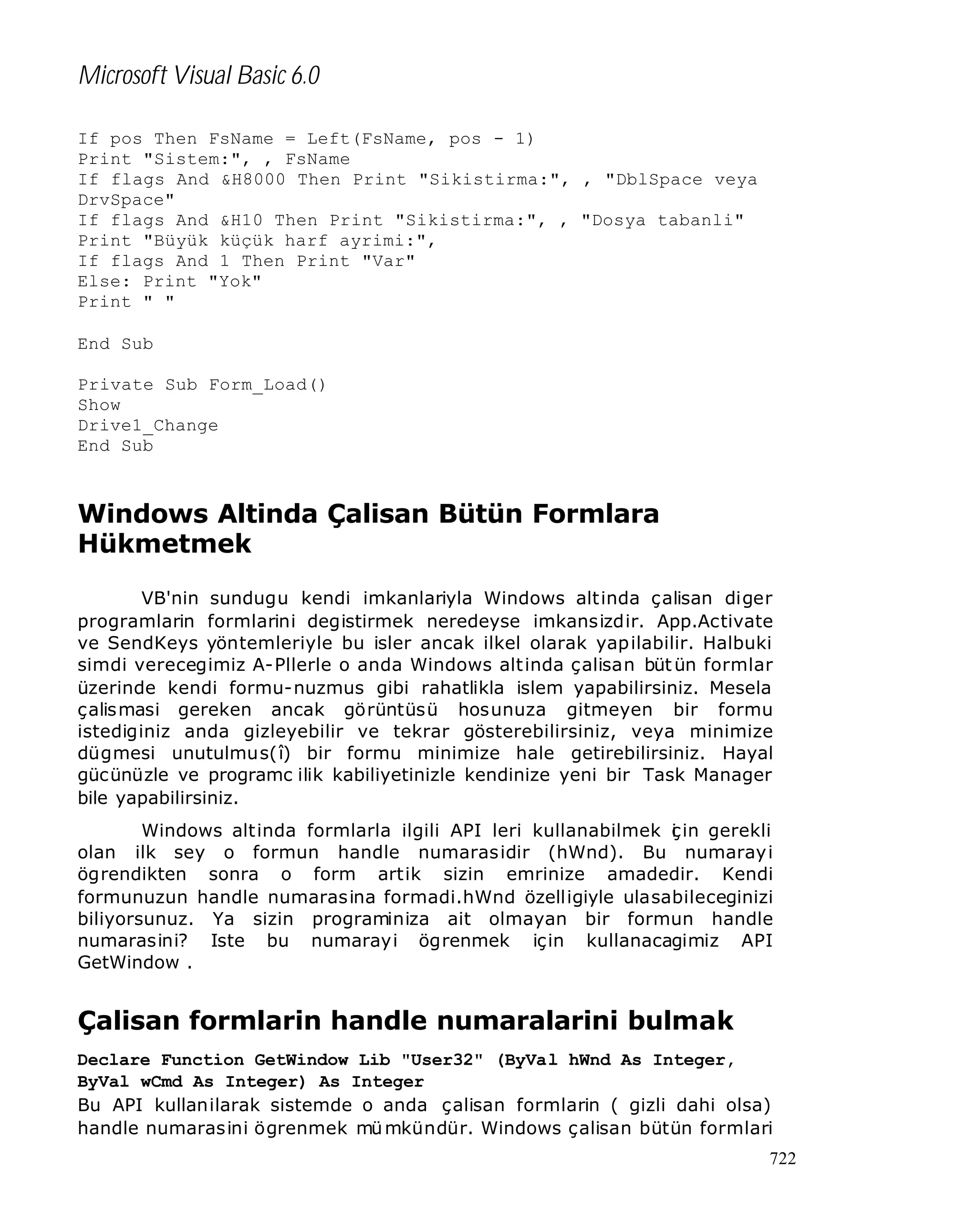 Microsoft Visual Basic 6.0
If pos Then FsName = Left(FsName, pos - 1)
Print "Sistem:", , FsName
If flags And &H8000 Then Print "Sikistirma:", , "DblSpace veya
DrvSpace"
If flags And &H10 Then Print "Sikistirma:", , "Dosya tabanli"
Print "Büyük küçük harf ayrimi:",
If flags And 1 Then Print "Var"
Else: Print "Yok"
Print " "
End Sub
Private Sub Form_Load()
Show
Drive1_Change
End Sub

Windows Altinda Çalisan Bütün Formlara
Hükmetmek
VB'nin sundugu kendi imkanlariyla Windows altinda çalisan diger
programlarin formlarini degistirmek neredeyse imkansizdir. App.Activate
ve SendKeys yöntemleriyle bu isler ancak ilkel olarak yap ilabilir. Halbuki
simdi verecegimiz A-Pllerle o anda Windows alt inda çalisan büt ün formlar
üzerinde kendi formu-nuzmus gibi rahatlikla islem yapabilirsiniz. Mesela
çalis masi gereken ancak görüntüsü hosunuza gitmeyen bir formu
istediginiz anda gizleyebilir ve tekrar gösterebilirsiniz, veya minimize
dügmesi unutulmus(î) bir formu minimize hale getirebilirsiniz. Hayal
gücünüzle ve programc ilik kabiliyetinizle kendinize yeni bir Task Manager
bile yapabilirsiniz.
Windows altinda formlarla ilgili API leri kullanabilmek ç in gerekli
i
olan ilk sey o formun handle numaras idir (hWnd). Bu numaray i
ögrendikten sonra o form artik sizin emrinize amadedir. Kendi
formunuzun handle numarasina formadi.hWnd özelligiyle ulasabileceginizi
biliyorsunuz. Ya sizin programiniza ait olmayan bir formun handle
numarasini? Iste bu numarayi ögrenmek için kullanacagimiz API
GetWindow .

Çalisan formlarin handle numaralarini bulmak
Declare Function GetWindow Lib "User32" (ByVal hWnd As Integer,
ByVal wCmd As Integer) As Integer
Bu API kullanilarak sistemde o anda çalisan formlarin ( gizli dahi olsa)
handle numarasini ögrenmek mü mkündür. Windows çalisan bütün formlari
722

 