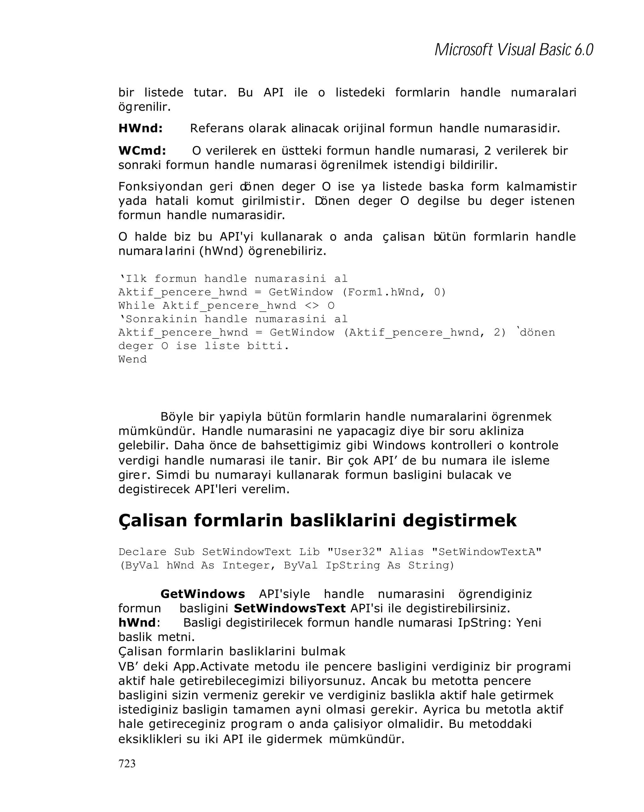 Microsoft Visual Basic 6.0
bir listede tutar. Bu API ile o listedeki formlarin handle numaralari
ögrenilir.
HWnd:

Referans olarak alinacak orijinal formun handle numarasidir.

WCmd:
O verilerek en üstteki formun handle numarasi, 2 verilerek bir
sonraki formun handle numarasi ögrenilmek istendigi bildirilir.
Fonksiyondan geri dönen deger O ise ya listede baska form kalmamistir
yada hatali komut girilmistir. D
önen deger O degilse bu deger istenen
formun handle numarasidir.
O halde biz bu API'yi kullanarak o anda çalisan bütün formlarin handle
numara larini (hWnd) ögrenebiliriz.
‘Ilk formun handle numarasini al
Aktif_pencere_hwnd = GetWindow (Form1.hWnd, 0)
While Aktif_pencere_hwnd <> O
‘Sonrakinin handle numarasini al
Aktif_pencere_hwnd = GetWindow (Aktif_pencere_hwnd, 2)
deger O ise liste bitti.
Wend

‘

dönen

Böyle bir yapiyla bütün formlarin handle numaralarini ögrenmek
mümkündür. Handle numarasini ne yapacagiz diye bir soru akliniza
gelebilir. Daha önce de bahsettigimiz gibi Windows kontrolleri o kontrole
verdigi handle numarasi ile tanir. Bir çok API’ de bu numara ile isleme
gire r. Simdi bu numarayi kullanarak formun basligini bulacak ve
degistirecek API'leri verelim.

Çalisan formlarin basliklarini degistirmek
Declare Sub SetWindowText Lib "User32" Alias "SetWindowTextA"
(ByVal hWnd As Integer, ByVal IpString As String)
GetWindows API'siyle handle numarasini ögrendiginiz
formun
basligini SetWindowsText API'si ile degistirebilirsiniz.
hWnd:
Basligi degistirilecek formun handle numarasi IpString: Yeni
baslik metni.
Çalisan formlarin basliklarini bulmak
VB’ deki App.Activate metodu ile pencere basligini verdiginiz bir programi
aktif hale getirebilecegimizi biliyorsunuz. Ancak bu metotta pencere
basligini sizin vermeniz gerekir ve verdiginiz baslikla aktif hale getirmek
istediginiz basligin tamamen ayni olmasi gerekir. Ayrica bu metotla aktif
hale getireceginiz program o anda çalisiyor olmalidir. Bu metoddaki
eksiklikleri su iki API ile gidermek mümkündür.
723

 