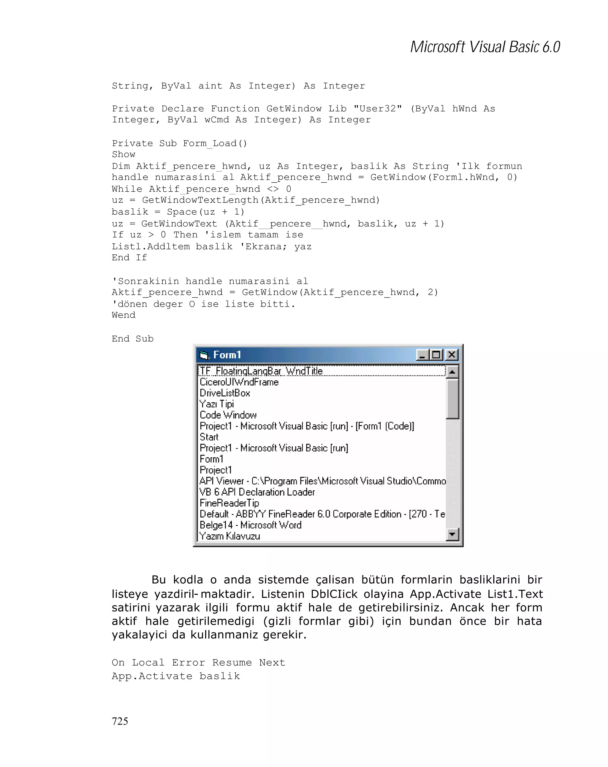 Microsoft Visual Basic 6.0
String, ByVal aint As Integer) As Integer
Private Declare Function GetWindow Lib "User32" (ByVal hWnd As
Integer, ByVal wCmd As Integer) As Integer
Private Sub Form_Load()
Show
Dim Aktif_pencere_hwnd, uz As Integer, baslik As String 'Ilk formun
handle numarasini al Aktif_pencere_hwnd = GetWindow(Forml.hWnd, 0)
While Aktif_pencere_hwnd <> 0
uz = GetWindowTextLength(Aktif_pencere_hwnd)
baslik = Space(uz + 1)
uz = GetWindowText (Aktif__pencere__hwnd, baslik, uz + 1)
If uz > 0 Then 'islem tamam ise
Listl.Addltem baslik 'Ekrana; yaz
End If
'Sonrakinin handle numarasini al
Aktif_pencere_hwnd = GetWindow(Aktif_pencere_hwnd, 2)
'dönen deger O ise liste bitti.
Wend
End Sub

Bu kodla o anda sistemde çalisan bütün formlarin basliklarini bir
listeye yazdiril- maktadir. Listenin DblCIick olayina App.Activate List1.Text
satirini yazarak ilgili formu aktif hale de getirebilirsiniz. Ancak her form
aktif hale getirilemedigi (gizli formlar gibi) için bundan önce bir hata
yakalayici da kullanmaniz gerekir.
On Local Error Resume Next
App.Activate baslik

725

 