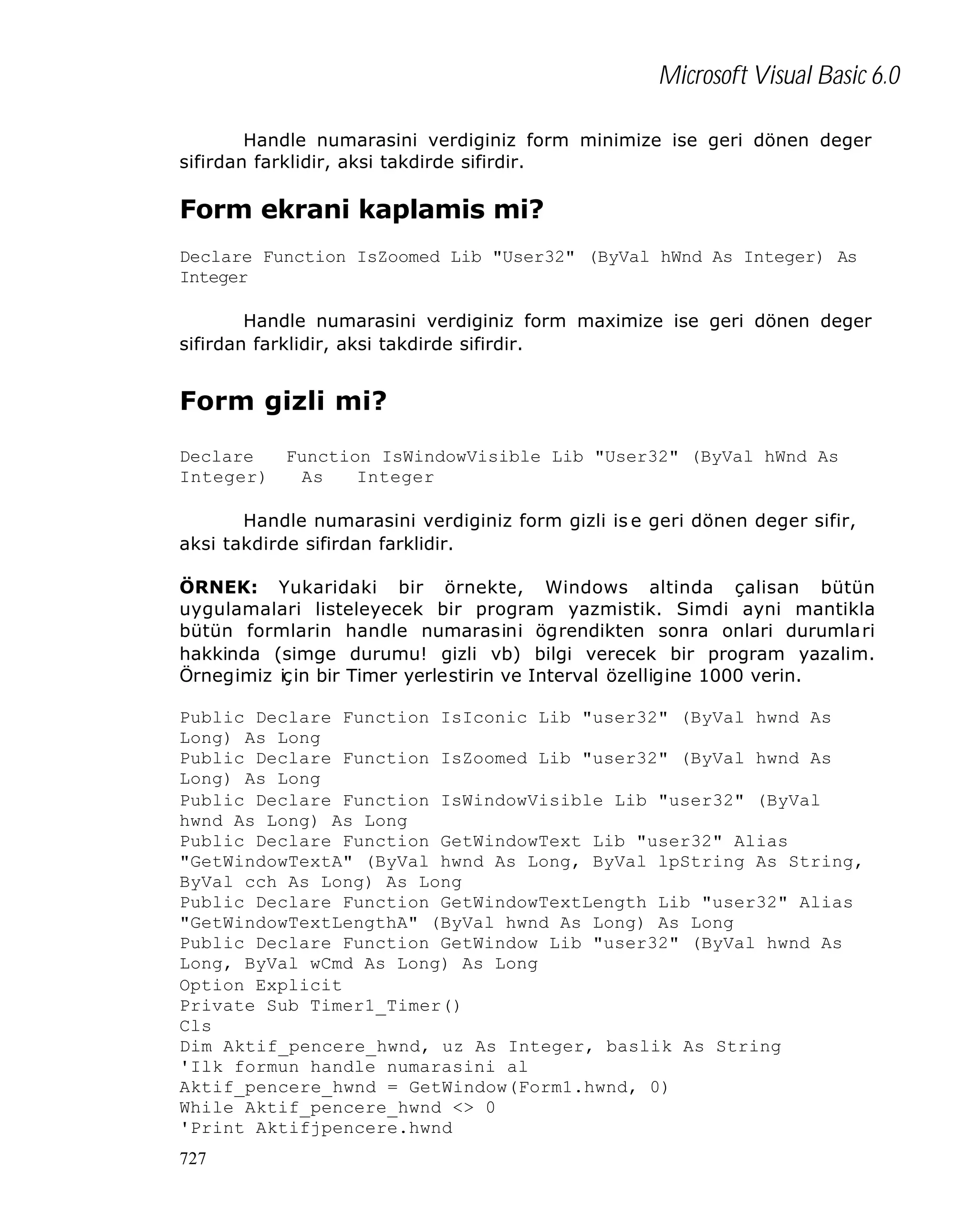 Microsoft Visual Basic 6.0
Handle numarasini verdiginiz form minimize ise geri dönen deger
sifirdan farklidir, aksi takdirde sifirdir.

Form ekrani kaplamis mi?
Declare Function IsZoomed Lib "User32" (ByVal hWnd As Integer) As
Integer
Handle numarasini verdiginiz form maximize ise geri dönen deger
sifirdan farklidir, aksi takdirde sifirdir.

Form gizli mi?
Declare
Function IsWindowVisible Lib "User32" (ByVal hWnd As
Integer)
As
Integer
Handle numarasini verdiginiz form gizli is e geri dönen deger sifir,
aksi takdirde sifirdan farklidir.
ÖRNEK: Yukaridaki bir örnekte, Windows altinda çalisan bütün
uygulamalari listeleyecek bir program yazmistik. Simdi ayni mantikla
bütün formlarin handle numarasini ögrendikten sonra onlari durumla ri
hakkinda (simge durumu! gizli vb) bilgi verecek bir program yazalim.
Örnegimiz için bir Timer yerlestirin ve Interval özelligine 1000 verin.
Public Declare Function IsIconic Lib "user32" (ByVal hwnd As
Long) As Long
Public Declare Function IsZoomed Lib "user32" (ByVal hwnd As
Long) As Long
Public Declare Function IsWindowVisible Lib "user32" (ByVal
hwnd As Long) As Long
Public Declare Function GetWindowText Lib "user32" Alias
"GetWindowTextA" (ByVal hwnd As Long, ByVal lpString As String,
ByVal cch As Long) As Long
Public Declare Function GetWindowTextLength Lib "user32" Alias
"GetWindowTextLengthA" (ByVal hwnd As Long) As Long
Public Declare Function GetWindow Lib "user32" (ByVal hwnd As
Long, ByVal wCmd As Long) As Long
Option Explicit
Private Sub Timer1_Timer()
Cls
Dim Aktif_pencere_hwnd, uz As Integer, baslik As String
'Ilk formun handle numarasini al
Aktif_pencere_hwnd = GetWindow(Form1.hwnd, 0)
While Aktif_pencere_hwnd <> 0
'Print Aktifjpencere.hwnd
727

 
