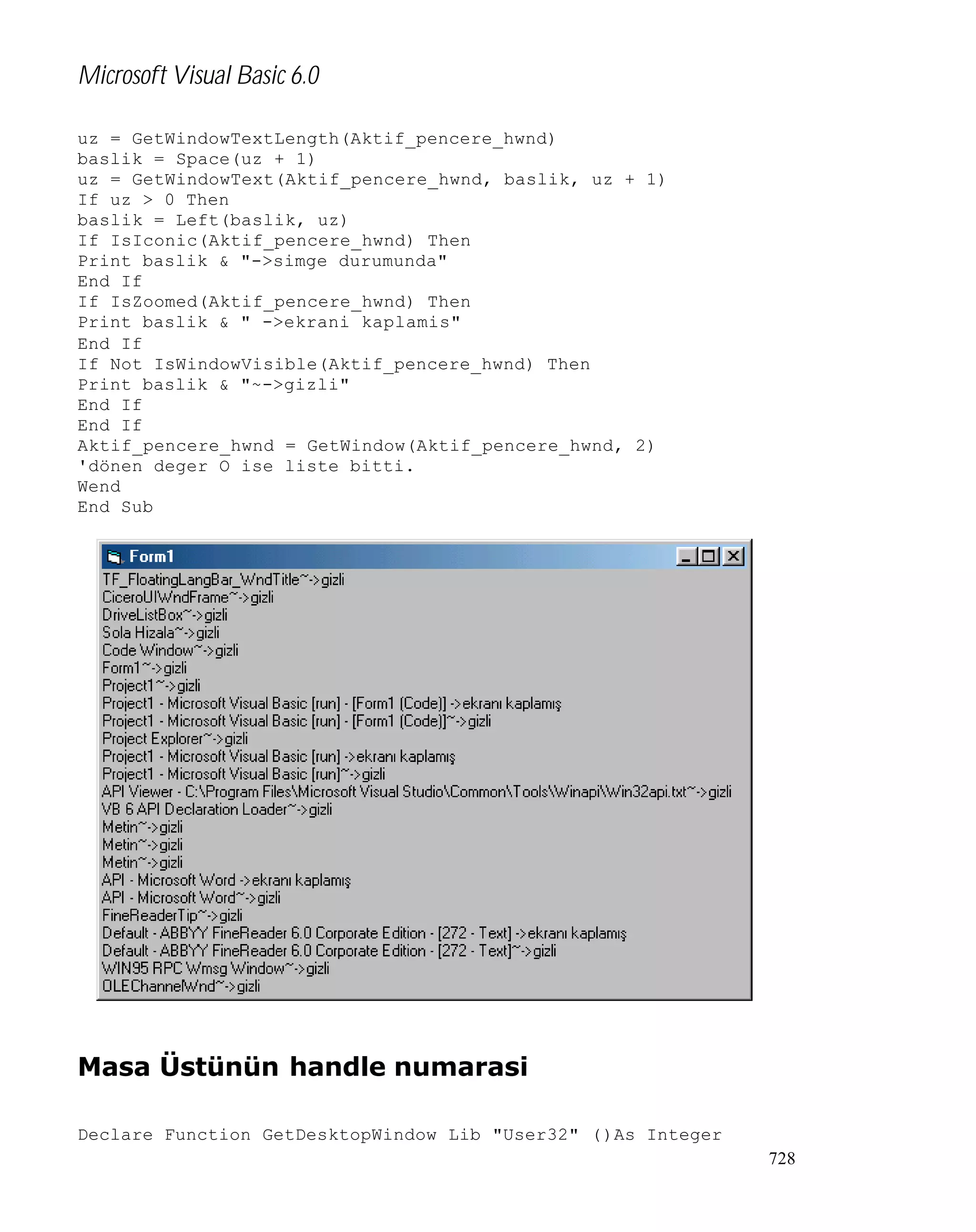 Microsoft Visual Basic 6.0
uz = GetWindowTextLength(Aktif_pencere_hwnd)
baslik = Space(uz + 1)
uz = GetWindowText(Aktif_pencere_hwnd, baslik, uz + 1)
If uz > 0 Then
baslik = Left(baslik, uz)
If IsIconic(Aktif_pencere_hwnd) Then
Print baslik & "->simge durumunda"
End If
If IsZoomed(Aktif_pencere_hwnd) Then
Print baslik & " ->ekrani kaplamis"
End If
If Not IsWindowVisible(Aktif_pencere_hwnd) Then
Print baslik & "~->gizli"
End If
End If
Aktif_pencere_hwnd = GetWindow(Aktif_pencere_hwnd, 2)
'dönen deger O ise liste bitti.
Wend
End Sub

Masa Üstünün handle numarasi
Declare Function GetDesktopWindow Lib "User32" ()As Integer
728

 