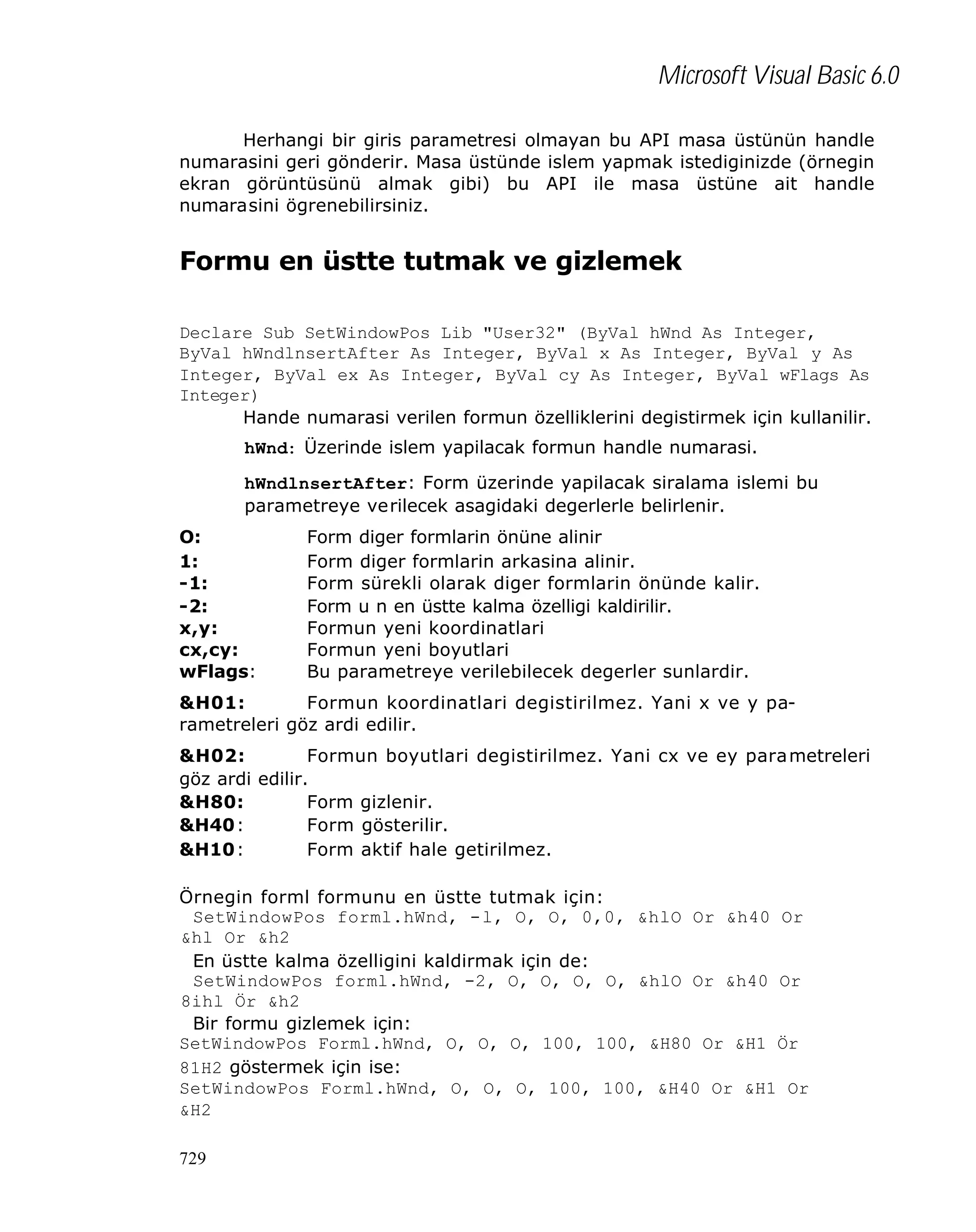 Microsoft Visual Basic 6.0
Herhangi bir giris parametresi olmayan bu API masa üstünün handle
numarasini geri gönderir. Masa üstünde islem yapmak istediginizde (örnegin
ekran görüntüsünü almak gibi) bu API ile masa üstüne ait handle
numarasini ögrenebilirsiniz.

Formu en üstte tutmak ve gizlemek
Declare Sub SetWindowPos Lib "User32" (ByVal hWnd As Integer,
ByVal hWndlnsertAfter As Integer, ByVal x As Integer, ByVal y As
Integer, ByVal ex As Integer, ByVal cy As Integer, ByVal wFlags As
Integer)
Hande numarasi verilen formun özelliklerini degistirmek için kullanilir.
hWnd: Üzerinde islem yapilacak formun handle numarasi.
hWndlnsertAfter: Form üzerinde yapilacak siralama islemi bu
parametreye verilecek asagidaki degerlerle belirlenir.
O:
1:
-1:
-2:
x,y:
cx,cy:
wFlags:

Form diger formlarin önüne alinir
Form diger formlarin arkasina alinir.
Form sürekli olarak diger formlarin önünde kalir.
Form u n en üstte kalma özelligi kaldirilir.
Formun yeni koordinatlari
Formun yeni boyutlari
Bu parametreye verilebilecek degerler sunlardir.

&H01:
Formun koordinatlari degistirilmez. Yani x ve y parametreleri göz ardi edilir.
&H02:
Formun boyutlari degistirilmez. Yani cx ve ey para metreleri
göz ardi edilir.
&H80:
Form gizlenir.
&H40:
Form gösterilir.
&H10:
Form aktif hale getirilmez.
Örnegin forml formunu en üstte tutmak için:
SetWindowPos forml.hWnd, -l, O, O, 0,0, &hlO Or &h40 Or
&hl Or &h2
En üstte kalma özelligini kaldirmak için de:
SetWindowPos forml.hWnd, -2, O, O, O, O, &hlO Or &h40 Or
8ihl Ör &h2
Bir formu gizlemek için:
SetWindowPos Forml.hWnd, O, O, O, 100, 100, &H80 Or &H1 Ör
81H2 göstermek için ise:
SetWindowPos Forml.hWnd, O, O, O, 100, 100, &H40 Or &H1 Or
&H2
729

 