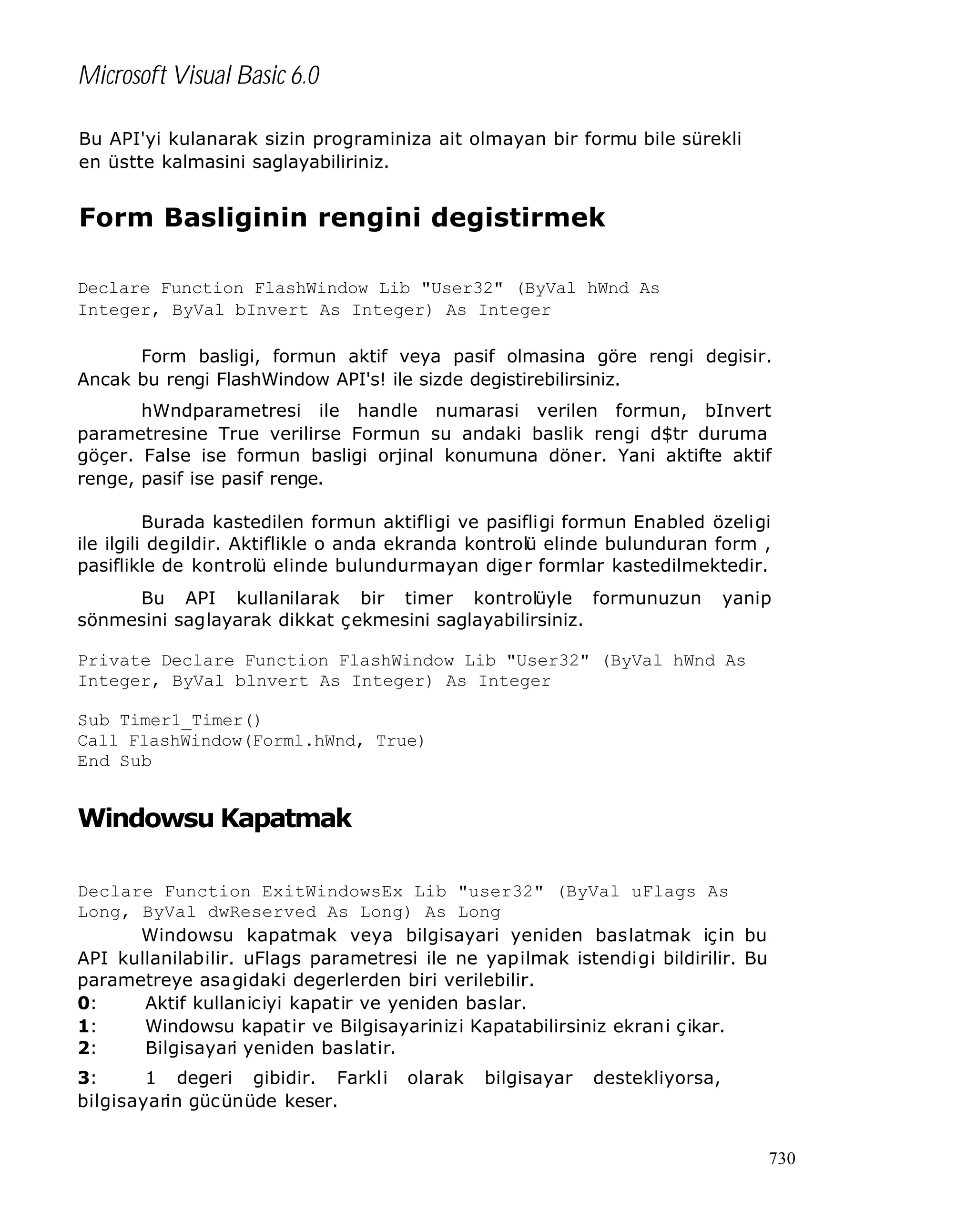 Microsoft Visual Basic 6.0
Bu API'yi kulanarak sizin programiniza ait olmayan bir formu bile sürekli
en üstte kalmasini saglayabiliriniz.

Form Basliginin rengini degistirmek
Declare Function FlashWindow Lib "User32" (ByVal hWnd As
Integer, ByVal bInvert As Integer) As Integer
Form basligi, formun aktif veya pasif olmasina göre rengi degisir.
Ancak bu rengi FlashWindow API's! ile sizde degistirebilirsiniz.
hWndparametresi ile handle numarasi verilen formun, bInvert
parametresine True verilirse Formun su andaki baslik rengi d$tr duruma
göçer. False ise formun basligi orjinal konumuna döner. Yani aktifte aktif
renge, pasif ise pasif renge.
Burada kastedilen formun aktifligi ve pasifligi formun Enabled özeligi
ile ilgili degildir. Aktiflikle o anda ekranda kontrolü elinde bulunduran form ,
pasiflikle de kontrolü elinde bulundurmayan dige r formlar kastedilmektedir.
Bu API kullanilarak bir timer kontrolüyle formunuzun
sönmesini saglayarak dikkat çekmesini saglayabilirsiniz.

yanip

Private Declare Function FlashWindow Lib "User32" (ByVal hWnd As
Integer, ByVal blnvert As Integer) As Integer
Sub Timer1_Timer()
Call FlashWindow(Forml.hWnd, True)
End Sub

Windowsu Kapatmak
Declare Function ExitWindowsEx Lib "user32" (ByVal uFlags As
Long, ByVal dwReserved As Long) As Long
Windowsu kapatmak veya bilgisayari yeniden baslatmak için bu
API kullanilabilir. uFlags parametresi ile ne yapilmak istendigi bildirilir. Bu
parametreye asagidaki degerlerden biri verilebilir.
0:
Aktif kullaniciyi kapatir ve yeniden baslar.
1:
Windowsu kapatir ve Bilgisayarinizi Kapatabilirsiniz ekrani ç ikar.
2:
Bilgisayari yeniden baslatir.
3:
1 degeri gibidir. Farkli
bilgisayarin gücünüde keser.

olarak

bilgisayar

destekliyorsa,

730

 