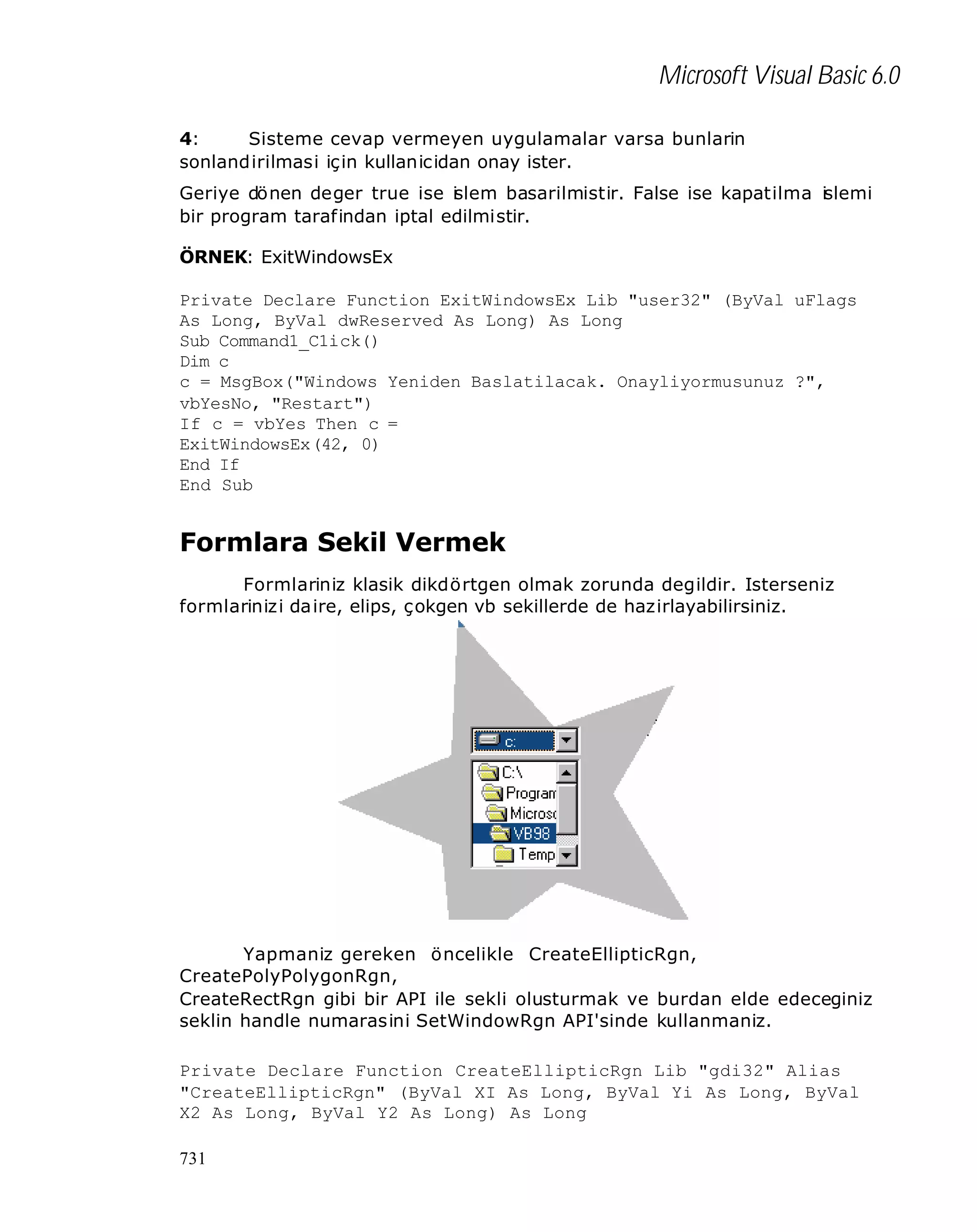 Microsoft Visual Basic 6.0
4:
Sisteme cevap vermeyen uygulamalar varsa bunlarin
sonlandirilmasi için kullanicidan onay ister.
Geriye dönen deger true ise i lem basarilmistir. False ise kapatilma islemi
s
bir program tarafindan iptal edilmistir.
ÖRNEK: ExitWindowsEx
Private Declare Function ExitWindowsEx Lib "user32" (ByVal uFlags
As Long, ByVal dwReserved As Long) As Long
Sub Command1_C1ick()
Dim c
c = MsgBox("Windows Yeniden Baslatilacak. Onayliyormusunuz ?",
vbYesNo, "Restart")
If c = vbYes Then c =
ExitWindowsEx(42, 0)
End If
End Sub

Formlara Sekil Vermek
Formlariniz klasik dikdörtgen olmak zorunda degildir. Isterseniz
formlarinizi da ire, elips, çokgen vb sekillerde de hazirlayabilirsiniz.

Yapmaniz gereken öncelikle CreateEllipticRgn,
CreatePolyPolygonRgn,
CreateRectRgn gibi bir API ile sekli olusturmak ve burdan elde edeceginiz
seklin handle numarasini SetWindowRgn API'sinde kullanmaniz.
Private Declare Function CreateEllipticRgn Lib "gdi32" Alias
"CreateEllipticRgn" (ByVal XI As Long, ByVal Yi As Long, ByVal
X2 As Long, ByVal Y2 As Long) As Long
731

 