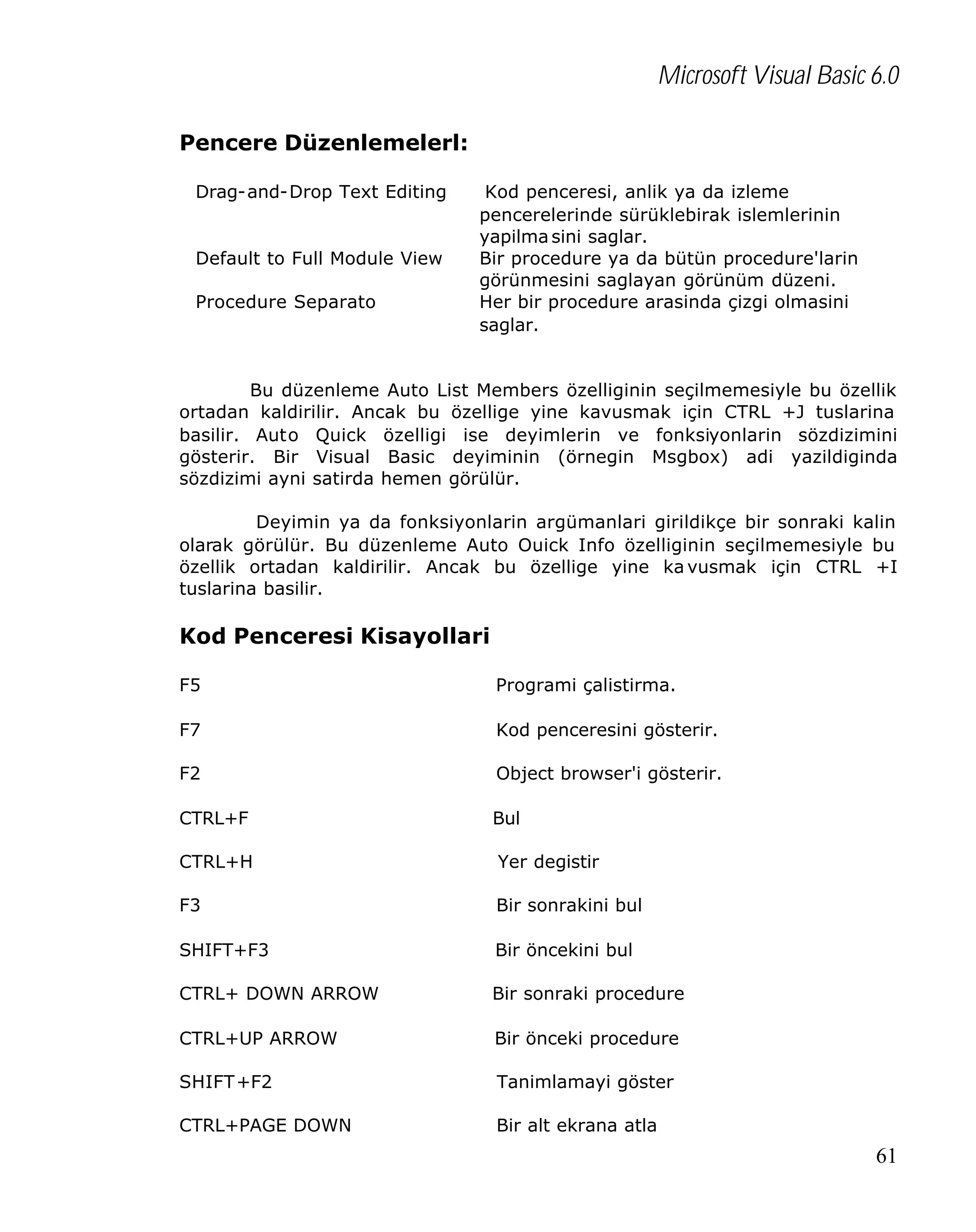 Microsoft Visual Basic 6.0
Pencere Düzenlemelerl:
Drag-and-Drop Text Editing

Default to Full Module View
Procedure Separato

Kod penceresi, anlik ya da izleme
pencerelerinde sürüklebirak islemlerinin
yapilma sini saglar.
Bir procedure ya da bütün procedure'larin
görünmesini saglayan görünüm düzeni.
Her bir procedure arasinda çizgi olmasini
saglar.

Bu düzenleme Auto List Members özelliginin seçilmemesiyle bu özellik
ortadan kaldirilir. Ancak bu özellige yine kavusmak için CTRL +J tuslarina
basilir. Auto Quick özelligi ise deyimlerin ve fonksiyonlarin sözdizimini
gösterir. Bir Visual Basic deyiminin (örnegin Msgbox) adi yazildiginda
sözdizimi ayni satirda hemen görülür.
Deyimin ya da fonksiyonlarin argümanlari girildikçe bir sonraki kalin
olarak görülür. Bu düzenleme Auto Ouick Info özelliginin seçilmemesiyle bu
özellik ortadan kaldirilir. Ancak bu özellige yine ka vusmak için CTRL +I
tuslarina basilir.

Kod Penceresi Kisayollari
F5

Programi çalistirma.

F7

Kod penceresini gösterir.

F2

Object browser'i gösterir.

CTRL+F

Bul

CTRL+H

Yer degistir

F3

Bir sonrakini bul

SHIFT+F3

Bir öncekini bul

CTRL+ DOWN ARROW

Bir sonraki procedure

CTRL+UP ARROW

Bir önceki procedure

SHIFT+F2

Tanimlamayi göster

CTRL+PAGE DOWN

Bir alt ekrana atla

61

 