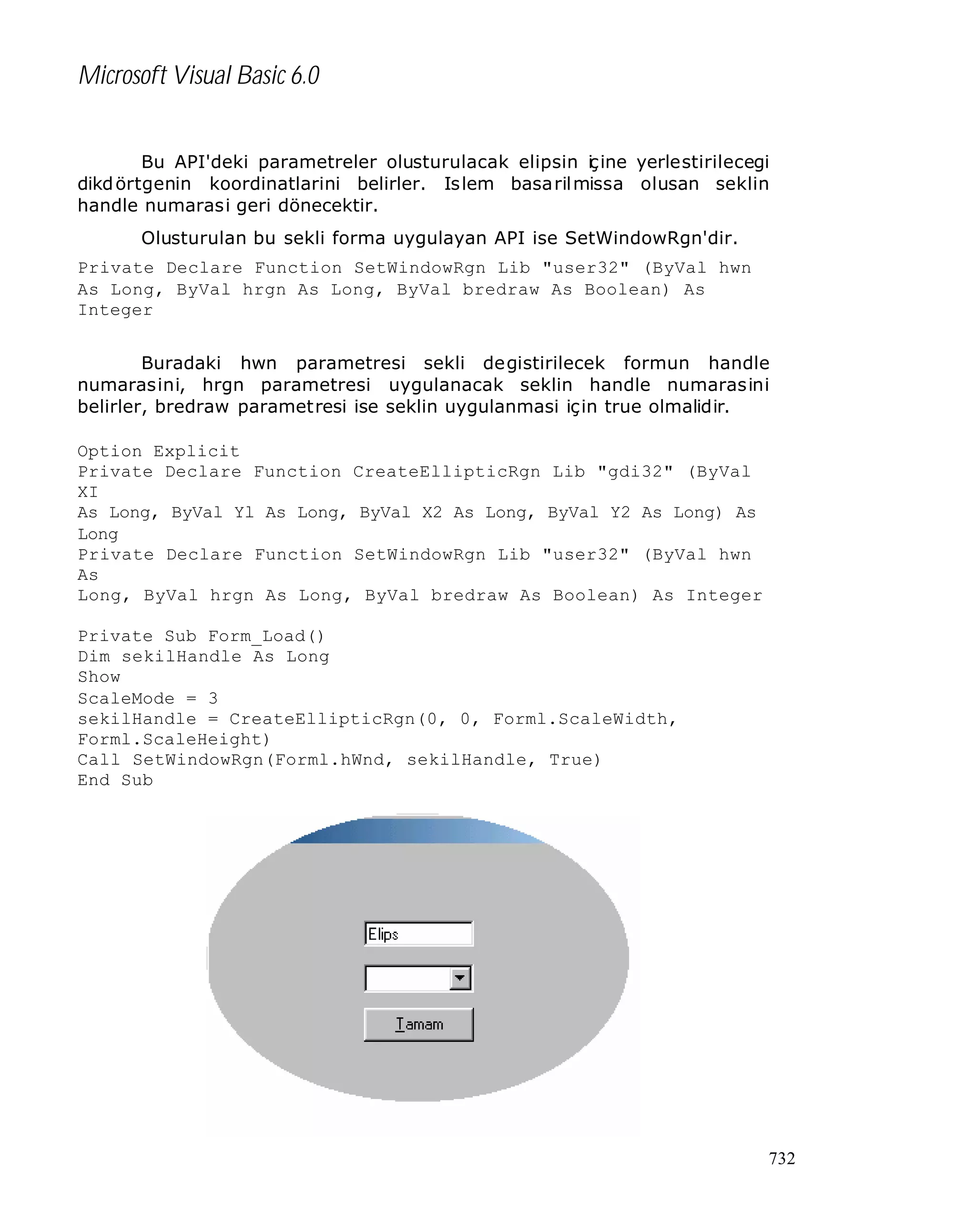 Microsoft Visual Basic 6.0
Bu API'deki parametreler olusturulacak elipsin i ine yerlestirilecegi
ç
dikd örtgenin koordinatlarini belirler. Is lem basa ril missa olusan seklin
handle numarasi geri dönecektir.
Olusturulan bu sekli forma uygulayan API ise SetWindowRgn'dir.
Private Declare Function SetWindowRgn Lib "user32" (ByVal hwn
As Long, ByVal hrgn As Long, ByVal bredraw As Boolean) As
Integer
Buradaki hwn parametresi sekli degistirilecek formun handle
numarasini, hrgn parametresi uygulanacak seklin handle numarasini
belirler, bredraw parametresi ise seklin uygulanmasi için true olmalidir.
Option Explicit
Private Declare Function CreateEllipticRgn Lib "gdi32" (ByVal
XI
As Long, ByVal Yl As Long, ByVal X2 As Long, ByVal Y2 As Long) As
Long
Private Declare Function SetWindowRgn Lib "user32" (ByVal hwn
As
Long, ByVal hrgn As Long, ByVal bredraw As Boolean) As Integer
Private Sub Form_Load()
Dim sekilHandle As Long
Show
ScaleMode = 3
sekilHandle = CreateEllipticRgn(0, 0, Forml.ScaleWidth,
Forml.ScaleHeight)
Call SetWindowRgn(Forml.hWnd, sekilHandle, True)
End Sub

732

 