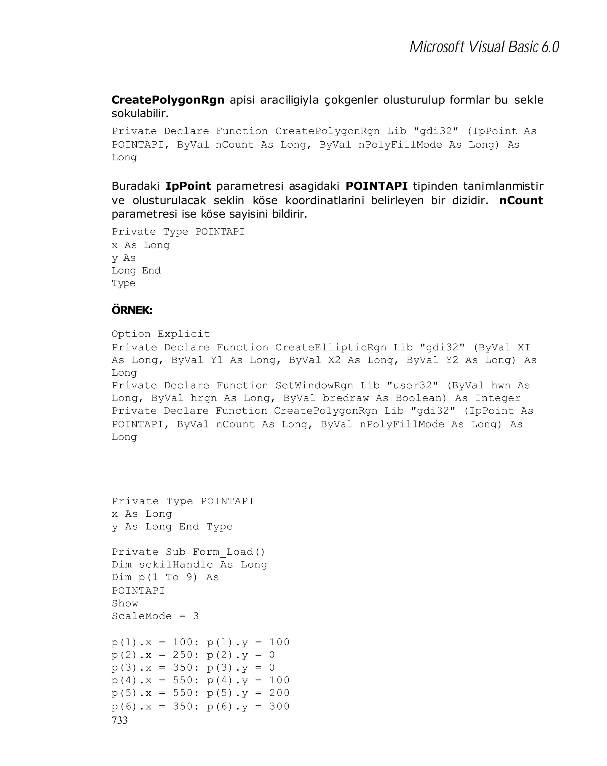Microsoft Visual Basic 6.0
CreatePolygonRgn apisi araciligiyla çokgenler olusturulup formlar bu sekle
sokulabilir.
Private Declare Function CreatePolygonRgn Lib "gdi32" (IpPoint As
POINTAPI, ByVal nCount As Long, ByVal nPolyFillMode As Long) As
Long
Buradaki IpPoint parametresi asagidaki POINTAPI tipinden tanimlanmistir
ve olusturulacak seklin köse koordinatlarini belirleyen bir dizidir. nCount
parametresi ise köse sayisini bildirir.
Private Type POINTAPI
x As Long
y As
Long End
Type
ÖRNEK:
Option Explicit
Private Declare Function CreateEllipticRgn Lib "gdi32" (ByVal XI
As Long, ByVal Yl As Long, ByVal X2 As Long, ByVal Y2 As Long) As
Long
Private Declare Function SetWindowRgn Lib "user32" (ByVal hwn As
Long, ByVal hrgn As Long, ByVal bredraw As Boolean) As Integer
Private Declare Function CreatePolygonRgn Lib "gdi32" (IpPoint As
POINTAPI, ByVal nCount As Long, ByVal nPolyFillMode As Long) As
Long

Private Type POINTAPI
x As Long
y As Long End Type
Private Sub Form_Load()
Dim sekilHandle As Long
Dim p(1 To 9) As
POINTAPI
Show
ScaleMode = 3
p(l).x
p(2).x
p(3).x
p(4).x
p(5).x
p(6).x
733

=
=
=
=
=
=

100:
250:
350:
550:
550:
350:

p(l).y
p(2).y
p(3).y
p(4).y
p(5).y
p(6).y

=
=
=
=
=
=

100
0
0
100
200
300

 