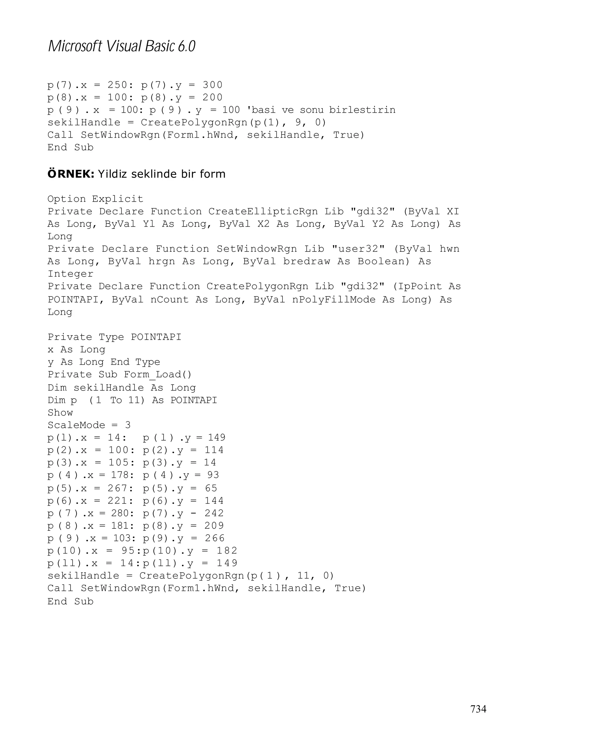 Microsoft Visual Basic 6.0
p(7).x = 250: p(7).y = 300
p(8).x = 100: p(8).y = 200
p ( 9 ) . x = 100: p ( 9 ) . y = 100 'basi ve sonu birlestirin
sekilHandle = CreatePolygonRgn(p(1), 9, 0)
Call SetWindowRgn(Forml.hWnd, sekilHandle, True)
End Sub
ÖRNEK: Yildiz seklinde bir form
Option Explicit
Private Declare Function CreateEllipticRgn Lib "gdi32" (ByVal XI
As Long, ByVal Yl As Long, ByVal X2 As Long, ByVal Y2 As Long) As
Long
Private Declare Function SetWindowRgn Lib "user32" (ByVal hwn
As Long, ByVal hrgn As Long, ByVal bredraw As Boolean) As
Integer
Private Declare Function CreatePolygonRgn Lib "gdi32" (IpPoint As
POINTAPI, ByVal nCount As Long, ByVal nPolyFillMode As Long) As
Long
Private Type POINTAPI
x As Long
y As Long End Type
Private Sub Form_Load()
Dim sekilHandle As Long
Dim p ( 1 To 11) As POINTAPI
Show
ScaleMode = 3
p(l).x = 14: p ( l ) .y = 149
p(2).x = 100: p(2).y = 114
p(3).x = 105: p(3).y = 14
p ( 4 ) .x = 178: p ( 4 ) .y = 93
p(5).x = 267: p(5).y = 65
p(6).x = 221: p(6).y = 144
p ( 7 ) .x = 280: p(7).y - 242
p ( 8 ) .x = 181: p(8).y = 209
p ( 9 ) .x = 103: p(9).y = 266
p(10).x = 95: p(10).y = 182
p(ll).x = 14: p(ll).y = 149
sekilHandle = CreatePolygonRgn(p( 1 ) , 11, 0)
Call SetWindowRgn(Form1.hWnd, sekilHandle, True)
End Sub

734

 