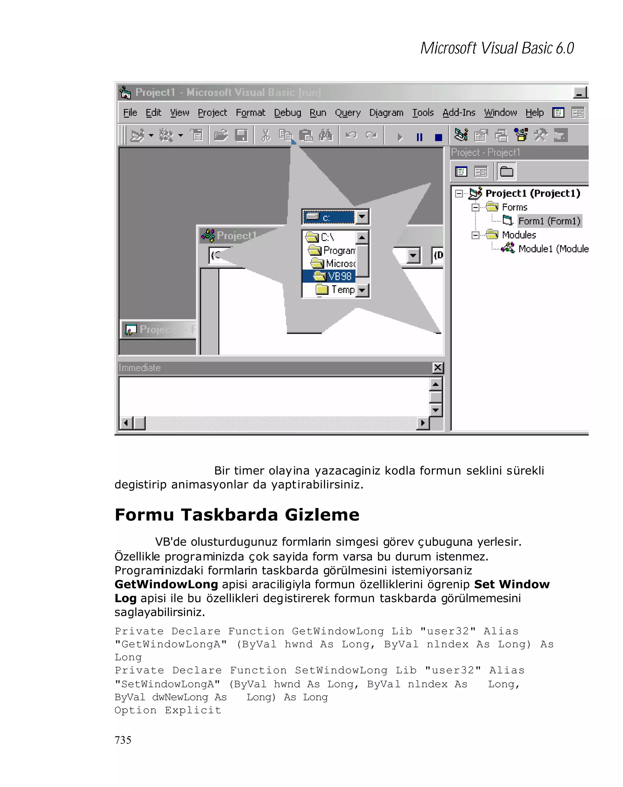Microsoft Visual Basic 6.0

Bir timer olayina yazacaginiz kodla formun seklini sürekli
degistirip animasyonlar da yaptirabilirsiniz.

Formu Taskbarda Gizleme
VB'de olusturdugunuz formlarin simgesi görev çubuguna yerlesir.
Özellikle programinizda çok sayida form varsa bu durum istenmez.
Program
inizdaki formlarin taskbarda görülmesini istemiyorsaniz
GetWindowLong apisi araciligiyla formun özelliklerini ögrenip Set Window
Log apisi ile bu özellikleri degistirerek formun taskbarda görülmemesini
saglayabilirsiniz.
Private Declare Function GetWindowLong Lib "user32" Alias
"GetWindowLongA" (ByVal hwnd As Long, ByVal nlndex As Long) As
Long
Private Declare Function SetWindowLong Lib "user32" Alias
"SetWindowLongA" (ByVal hwnd As Long, ByVal nlndex As
Long,
ByVal dwNewLong As
Long) As Long
Option Explicit
735

 