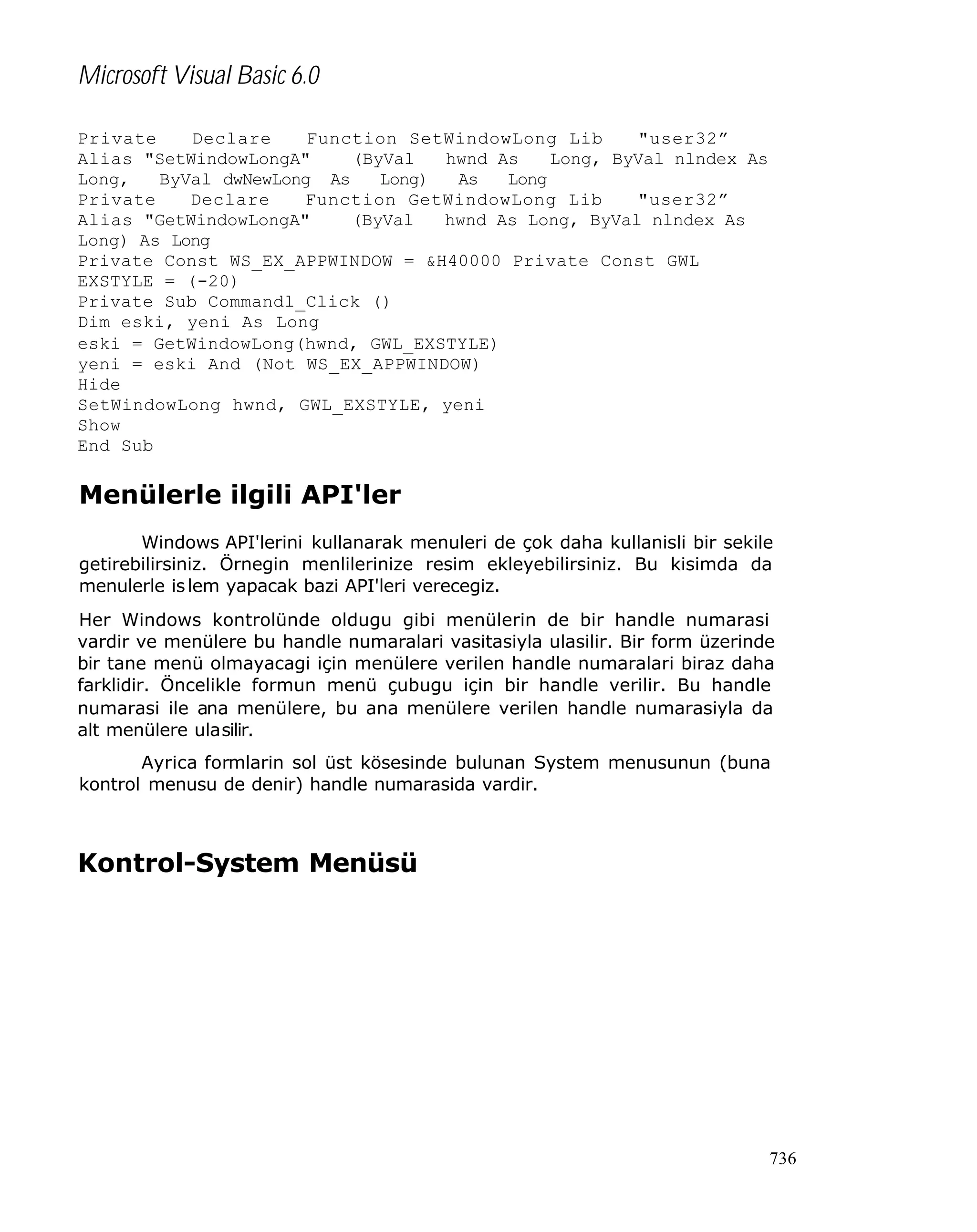 Microsoft Visual Basic 6.0
Private
Declare
Function SetWindowLong Lib
"user32”
Alias "SetWindowLongA"
(ByVal
hwnd As
Long, ByVal nlndex As
Long,
ByVal dwNewLong As
Long)
As
Long
Private
Declare
Function GetWindowLong Lib
"user32”
Alias "GetWindowLongA"
(ByVal
hwnd As Long, ByVal nlndex As
Long) As Long
Private Const WS_EX_APPWINDOW = &H40000 Private Const GWL
EXSTYLE = (-20)
Private Sub Commandl_Click ()
Dim eski, yeni As Long
eski = GetWindowLong(hwnd, GWL_EXSTYLE)
yeni = eski And (Not WS_EX_APPWINDOW)
Hide
SetWindowLong hwnd, GWL_EXSTYLE, yeni
Show
End Sub

Menülerle ilgili API'ler
Windows API'lerini kullanarak menuleri de çok daha kullanisli bir sekile
getirebilirsiniz. Örnegin menlilerinize resim ekleyebilirsiniz. Bu kisimda da
menulerle is lem yapacak bazi API'leri verecegiz.
Her Windows kontrolünde oldugu gibi menülerin de bir handle numarasi
vardir ve menülere bu handle numaralari vasitasiyla ulasilir. Bir form üzerinde
bir tane menü olmayacagi için menülere verilen handle numaralari biraz daha
farklidir. Öncelikle formun menü çubugu için bir handle verilir. Bu handle
numarasi ile ana menülere, bu ana menülere verilen handle numarasiyla da
alt menülere ulasilir.
Ayrica formlarin sol üst kösesinde bulunan System menusunun (buna
kontrol menusu de denir) handle numarasida vardir.

Kontrol-System Menüsü

736

 
