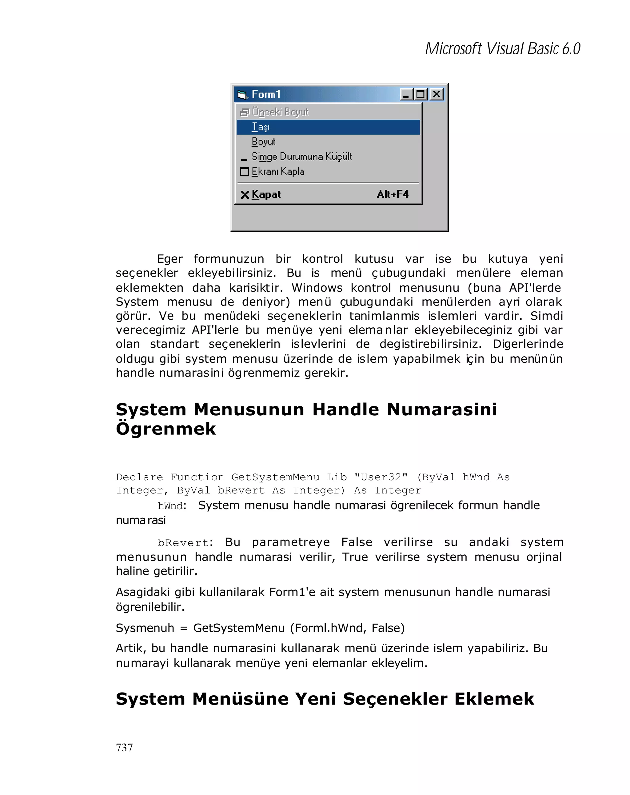 Microsoft Visual Basic 6.0

Eger formunuzun bir kontrol kutusu var ise bu kutuya yeni
seçenekler ekleyebilirsiniz. Bu is menü çubugundaki menülere eleman
eklemekten daha karisiktir. Windows kontrol menusunu (buna API'lerde
System menusu de deniyor) menü çubugundaki menülerden ayri olarak
görür. Ve bu menüdeki seçeneklerin tanimlanmis islemleri vardir. Simdi
verecegimiz API'lerle bu menüye yeni elema nlar ekleyebileceginiz gibi var
olan standart seçeneklerin islevlerini de degistirebilirsiniz. Digerlerinde
oldugu gibi system menusu üzerinde de islem yapabilmek için bu menünün
handle numarasini ögrenmemiz gerekir.

System Menusunun Handle Numarasini
Ögrenmek
Declare Function GetSystemMenu Lib "User32" (ByVal hWnd As
Integer, ByVal bRevert As Integer) As Integer
hWnd: System menusu handle numarasi ögrenilecek formun handle
numarasi
bRevert: Bu parametreye False verilirse su andaki system
menusunun handle numarasi verilir, True verilirse system menusu orjinal
haline getirilir.
Asagidaki gibi kullanilarak Form1'e ait system menusunun handle numarasi
ögrenilebilir.
Sysmenuh = GetSystemMenu (Forml.hWnd, False)
Artik, bu handle numarasini kullanarak menü üzerinde islem yapabiliriz. Bu
numarayi kullanarak menüye yeni elemanlar ekleyelim.

System Menüsüne Yeni Seçenekler Eklemek
737

 