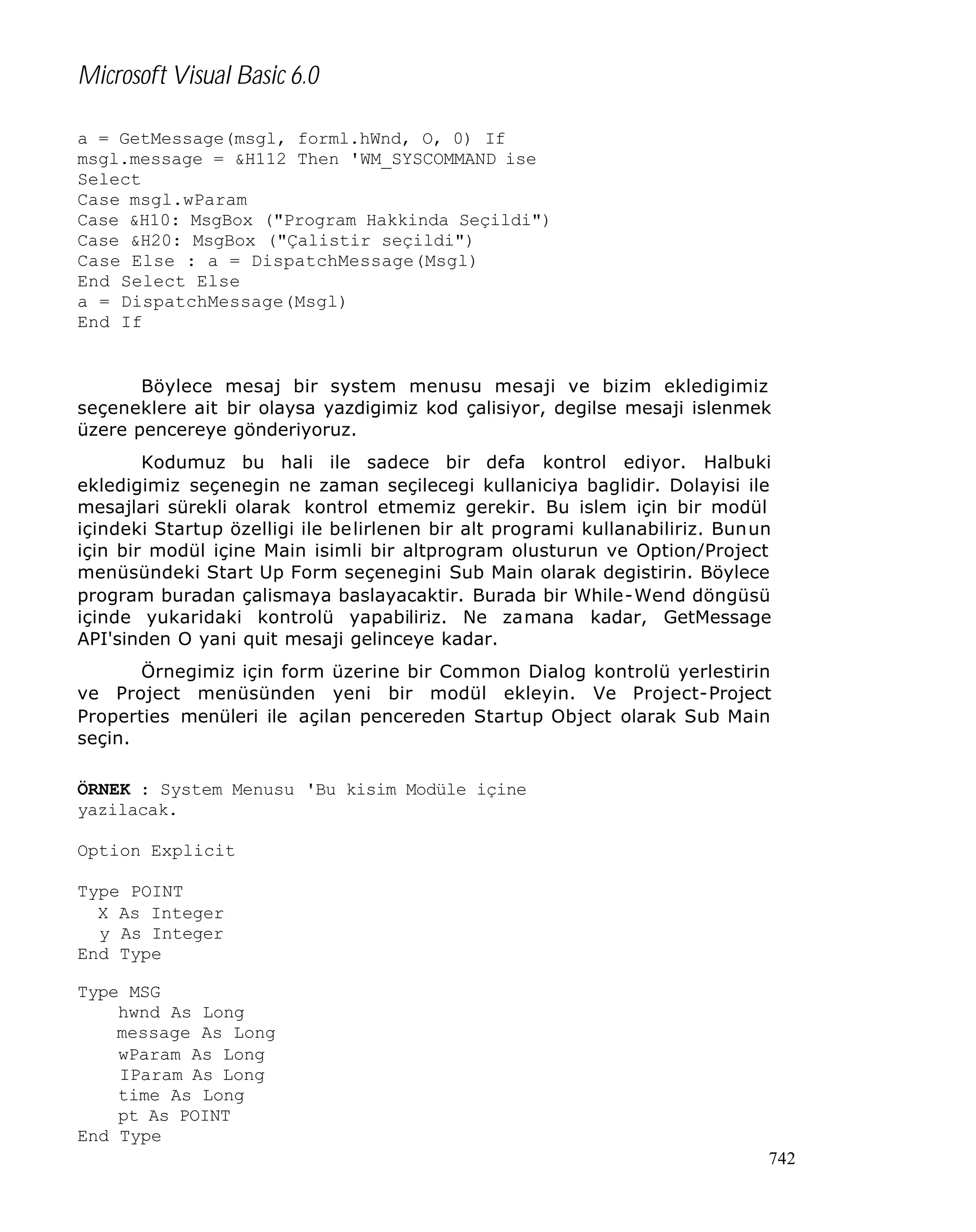 Microsoft Visual Basic 6.0
a = GetMessage(msgl, forml.hWnd, O, 0) If
msgl.message = &H112 Then 'WM_SYSCOMMAND ise
Select
Case msgl.wParam
Case &H10: MsgBox ("Program Hakkinda Seçildi")
Case &H20: MsgBox ("Çalistir seçildi")
Case Else : a = DispatchMessage(Msgl)
End Select Else
a = DispatchMessage(Msgl)
End If

Böylece mesaj bir system menusu mesaji ve bizim ekledigimiz
seçeneklere ait bir olaysa yazdigimiz kod çalisiyor, degilse mesaji islenmek
üzere pencereye gönderiyoruz.
Kodumuz bu hali ile sadece bir defa kontrol ediyor. Halbuki
ekledigimiz seçenegin ne zaman seçilecegi kullaniciya baglidir. Dolayisi ile
mesajlari sürekli olarak kontrol etmemiz gerekir. Bu islem için bir modül
içindeki Startup özelligi ile be lirlenen bir alt programi kullanabiliriz. Bunun
için bir modül içine Main isimli bir altprogram olusturun ve Option/Project
menüsündeki Start Up Form seçenegini Sub Main olarak degistirin. Böylece
program buradan çalismaya baslayacaktir. Burada bir While-Wend döngüsü
içinde yukaridaki kontrolü yapabiliriz. Ne zamana kadar, GetMessage
API'sinden O yani quit mesaji gelinceye kadar.
Örnegimiz için form üzerine bir Common Dialog kontrolü yerlestirin
ve Project menüsünden yeni bir modül ekleyin. Ve Project-Project
Properties menüleri ile açilan pencereden Startup Object olarak Sub Main
seçin.
ÖRNEK : System Menusu 'Bu kisim Modüle içine
yazilacak.
Option Explicit
Type POINT
X As Integer
y As Integer
End Type
Type MSG
hwnd As Long
message As Long
wParam As Long
IParam As Long
time As Long
pt As POINT
End Type
742

 
