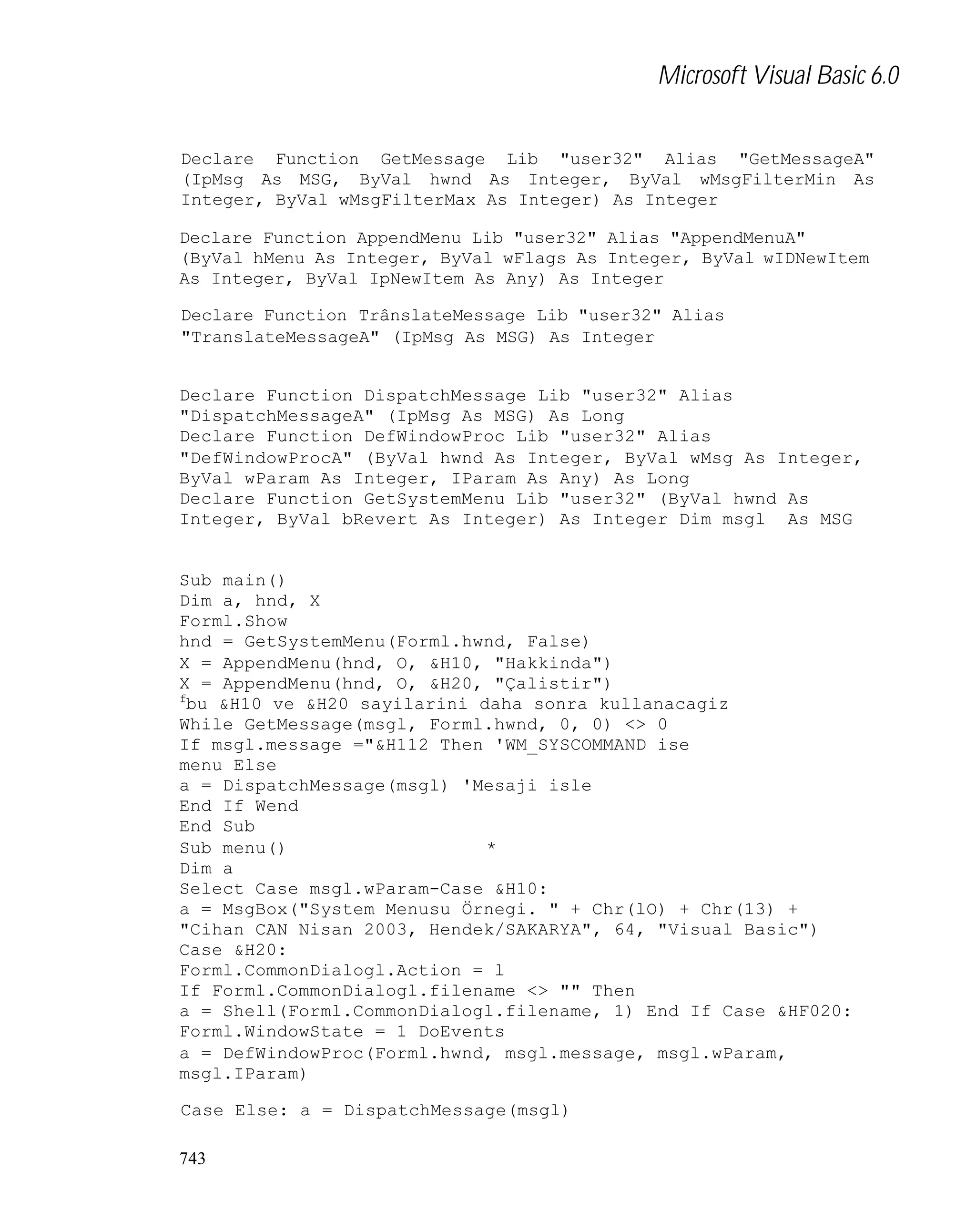 Microsoft Visual Basic 6.0
Declare Function GetMessage Lib "user32" Alias "GetMessageA"
(IpMsg As MSG, ByVal hwnd As Integer, ByVal wMsgFilterMin As
Integer, ByVal wMsgFilterMax As Integer) As Integer
Declare Function AppendMenu Lib "user32" Alias "AppendMenuA"
(ByVal hMenu As Integer, ByVal wFlags As Integer, ByVal wIDNewItem
As Integer, ByVal IpNewItem As Any) As Integer
Declare Function TrânslateMessage Lib "user32" Alias
"TranslateMessageA" (IpMsg As MSG) As Integer

Declare Function DispatchMessage Lib "user32" Alias
"DispatchMessageA" (IpMsg As MSG) As Long
Declare Function DefWindowProc Lib "user32" Alias
"DefWindowProcA" (ByVal hwnd As Integer, ByVal wMsg As Integer,
ByVal wParam As Integer, IParam As Any) As Long
Declare Function GetSystemMenu Lib "user32" (ByVal hwnd As
Integer, ByVal bRevert As Integer) As Integer Dim msgl As MSG

Sub main()
Dim a, hnd, X
Forml.Show
hnd = GetSystemMenu(Forml.hwnd, False)
X = AppendMenu(hnd, O, &H10, "Hakkinda")
X = AppendMenu(hnd, O, &H20, "Çalistir")
f
bu &H10 ve &H20 sayilarini daha sonra kullanacagiz
While GetMessage(msgl, Forml.hwnd, 0, 0) <> 0
If msgl.message ="&H112 Then 'WM_SYSCOMMAND ise
menu Else
a = DispatchMessage(msgl) 'Mesaji isle
End If Wend
End Sub
Sub menu()
*
Dim a
Select Case msgl.wParam-Case &H10:
a = MsgBox("System Menusu Örnegi. " + Chr(lO) + Chr(13) +
"Cihan CAN Nisan 2003, Hendek/SAKARYA", 64, "Visual Basic")
Case &H20:
Forml.CommonDialogl.Action = l
If Forml.CommonDialogl.filename <> "" Then
a = Shell(Forml.CommonDialogl.filename, 1) End If Case &HF020:
Forml.WindowState = 1 DoEvents
a = DefWindowProc(Forml.hwnd, msgl.message, msgl.wParam,
msgl.IParam)
Case Else: a = DispatchMessage(msgl)
743

 