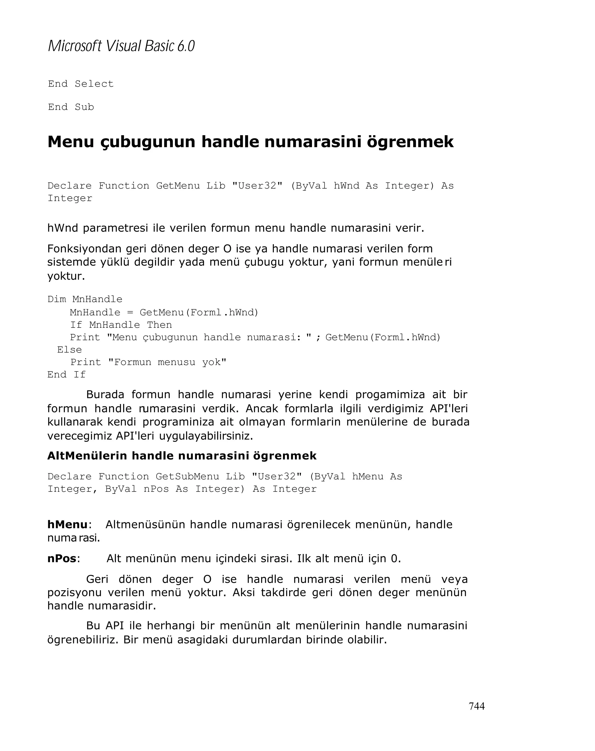 Microsoft Visual Basic 6.0
End Select
End Sub

Menu çubugunun handle numarasini ögrenmek
Declare Function GetMenu Lib "User32" (ByVal hWnd As Integer) As
Integer
hWnd parametresi ile verilen formun menu handle numarasini verir.
Fonksiyondan geri dönen deger O ise ya handle numarasi verilen form
sistemde yüklü degildir yada menü çubugu yoktur, yani formun menüle ri
yoktur.
Dim MnHandle
MnHandle = GetMenu(Forml.hWnd)
If MnHandle Then
Print "Menu çubugunun handle numarasi: " ; GetMenu(Forml.hWnd)
Else
Print "Formun menusu yok"
End If
Burada formun handle numarasi yerine kendi progamimiza ait bir
formun handle n
umarasini verdik. Ancak formlarla ilgili verdigimiz API'leri
kullanarak kendi programiniza ait olmayan formlarin menülerine de burada
verecegimiz API'leri uygulayabilirsiniz.
AltMenülerin handle numarasini ögrenmek
Declare Function GetSubMenu Lib "User32" (ByVal hMenu As
Integer, ByVal nPos As Integer) As Integer
hMenu: Altmenüsünün handle numarasi ögrenilecek menünün, handle
numa rasi.
nPos:

Alt menünün menu içindeki sirasi. Ilk alt menü için 0.

Geri dönen deger O ise handle numarasi verilen menü veya
pozisyonu verilen menü yoktur. Aksi takdirde geri dönen deger menünün
handle numarasidir.
Bu API ile herhangi bir menünün alt menülerinin handle numarasini
ögrenebiliriz. Bir menü asagidaki durumlardan birinde olabilir.

744

 