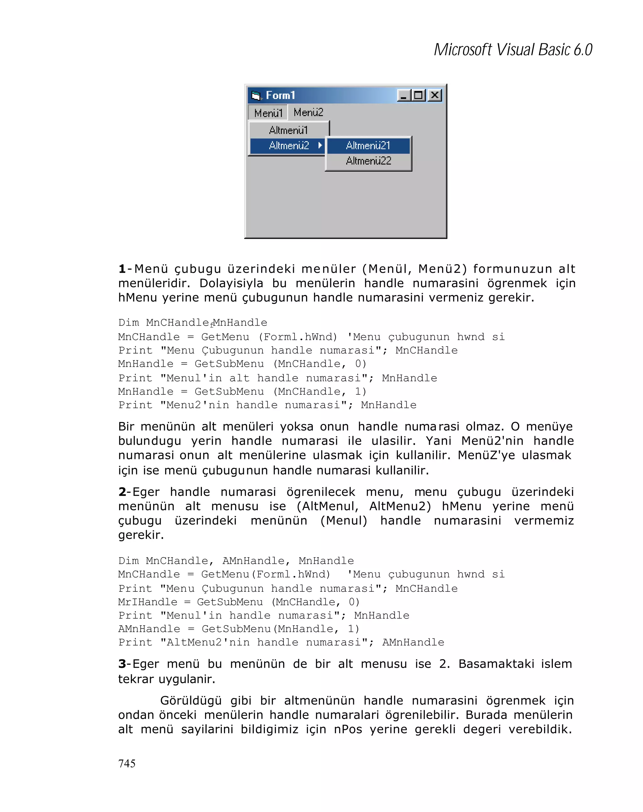 Microsoft Visual Basic 6.0

1- Menü çubugu üzerindeki me nüler (Menül, Menü2) formunuzun alt
menüleridir. Dolayisiyla bu menülerin handle numarasini ögrenmek için
hMenu yerine menü çubugunun handle numarasini vermeniz gerekir.
Dim MnCHandlefMnHandle
MnCHandle = GetMenu (Forml.hWnd) 'Menu çubugunun hwnd si
Print "Menu Çubugunun handle numarasi"; MnCHandle
MnHandle = GetSubMenu (MnCHandle, 0)
Print "Menul'in alt handle numarasi"; MnHandle
MnHandle = GetSubMenu (MnCHandle, 1)
Print "Menu2'nin handle numarasi"; MnHandle
Bir menünün alt menüleri yoksa onun handle numa rasi olmaz. O menüye
bulundugu yerin handle numarasi ile ulasilir. Yani Menü2'nin handle
numarasi onun alt menülerine ulasmak için kullanilir. MenüZ'ye ulasmak
için ise menü çubugunun handle numarasi kullanilir.
2-Eger handle numarasi ögrenilecek menu, menu çubugu üzerindeki
menünün alt menusu ise (AltMenul, AltMenu2) hMenu yerine menü
çubugu üzerindeki menünün (Menul) handle numarasini vermemiz
gerekir.
Dim MnCHandle, AMnHandle, MnHandle
MnCHandle = GetMenu(Forml.hWnd) 'Menu çubugunun hwnd si
Print "Menu Çubugunun handle numarasi"; MnCHandle
MrIHandle = GetSubMenu (MnCHandle, 0)
Print "Menul'in handle numarasi"; MnHandle
AMnHandle = GetSubMenu(MnHandle, 1)
Print "AltMenu2'nin handle numarasi"; AMnHandle
3-Eger menü bu menünün de bir alt menusu ise 2. Basamaktaki islem
tekrar uygulanir.
Görüldügü gibi bir altmenünün handle numarasini ögrenmek için
ondan önceki menülerin handle numaralari ögrenilebilir. Burada menülerin
alt menü sayilarini bildigimiz için nPos yerine gerekli degeri verebildik.
745

 