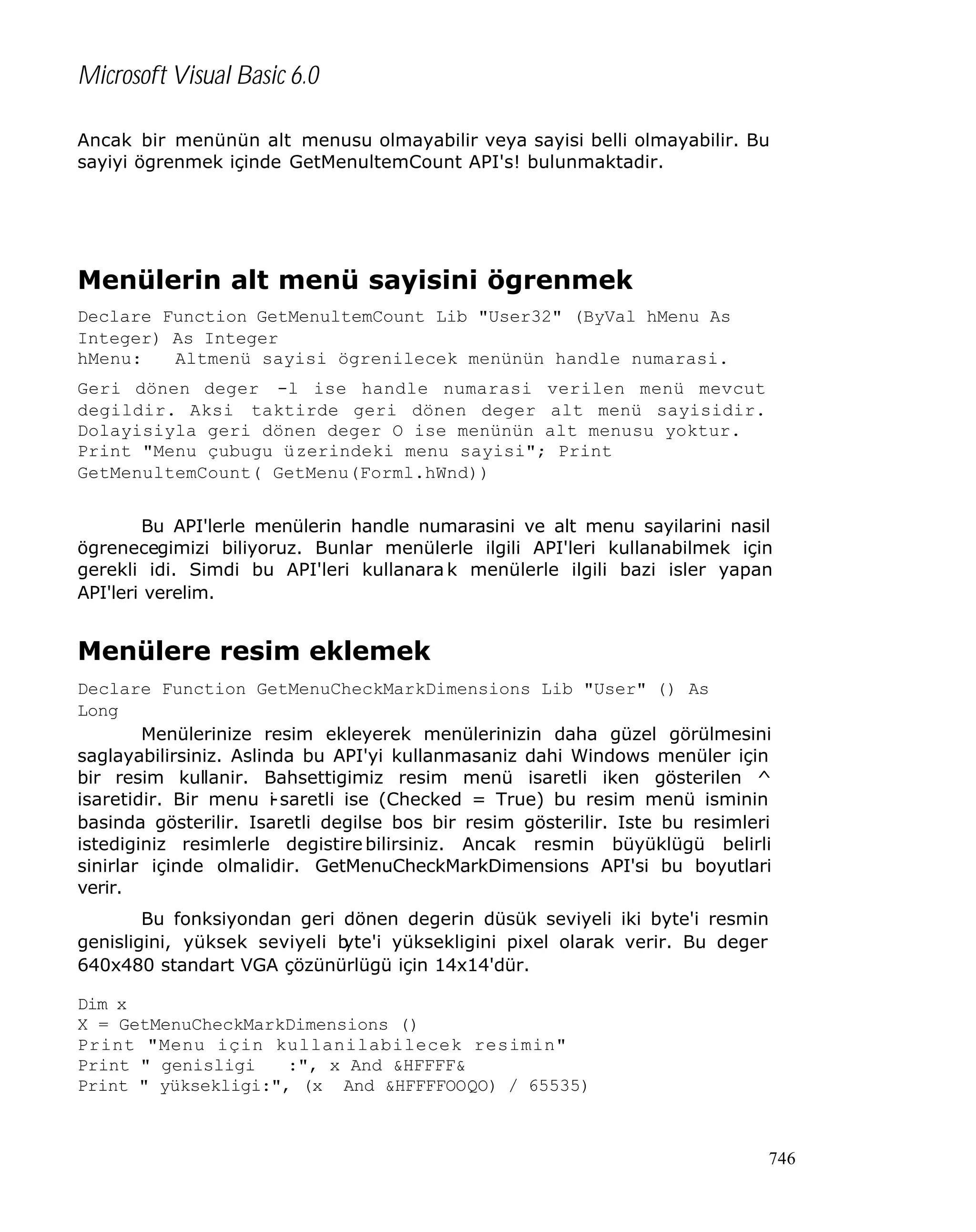 Microsoft Visual Basic 6.0
Ancak bir menünün alt menusu olmayabilir veya sayisi belli olmayabilir. Bu
sayiyi ögrenmek içinde GetMenultemCount API's! bulunmaktadir.

Menülerin alt menü sayisini ögrenmek
Declare Function GetMenultemCount Lib "User32" (ByVal hMenu As
Integer) As Integer
hMenu:
Altmenü sayisi ögrenilecek menünün handle numarasi.
Geri dönen deger -l ise handle numarasi verilen menü mevcut
degildir. Aksi taktirde geri dönen deger alt menü sayisidir.
Dolayisiyla geri dönen deger O ise menünün alt menusu yoktur.
Print "Menu çubugu üzerindeki menu sayisi"; Print
GetMenultemCount( GetMenu(Forml.hWnd))
Bu API'lerle menülerin handle numarasini ve alt menu sayilarini nasil
ögrenecegimizi biliyoruz. Bunlar menülerle ilgili API'leri kullanabilmek için
gerekli idi. Simdi bu API'leri kullanara k menülerle ilgili bazi isler yapan
API'leri verelim.

Menülere resim eklemek
Declare Function GetMenuCheckMarkDimensions Lib "User" () As
Long
Menülerinize resim ekleyerek menülerinizin daha güzel görülmesini
saglayabilirsiniz. Aslinda bu API'yi kullanmasaniz dahi Windows menüler için
bir resim kullanir. Bahsettigimiz resim menü isaretli iken gösterilen ^
isaretidir. Bir menu i saretli ise (Checked = True) bu resim menü isminin
basinda gösterilir. Isaretli degilse bos bir resim gösterilir. Iste bu resimleri
istediginiz resimlerle degistire bilirsiniz. Ancak resmin büyüklügü belirli
sinirlar içinde olmalidir. GetMenuCheckMarkDimensions API'si bu boyutlari
verir.
Bu fonksiyondan geri dönen degerin düsük seviyeli iki byte'i resmin
genisligini, yüksek seviyeli b
yte'i yüksekligini pixel olarak verir. Bu deger
640x480 standart VGA çözünürlügü için 14x14'dür.
Dim x
X = GetMenuCheckMarkDimensions ()
Print "Menu için kullanilabilecek resimin"
Print " genisligi
:", x And &HFFFF&
Print " yüksekligi:", (x And &HFFFFOOQO) / 65535)

746

 