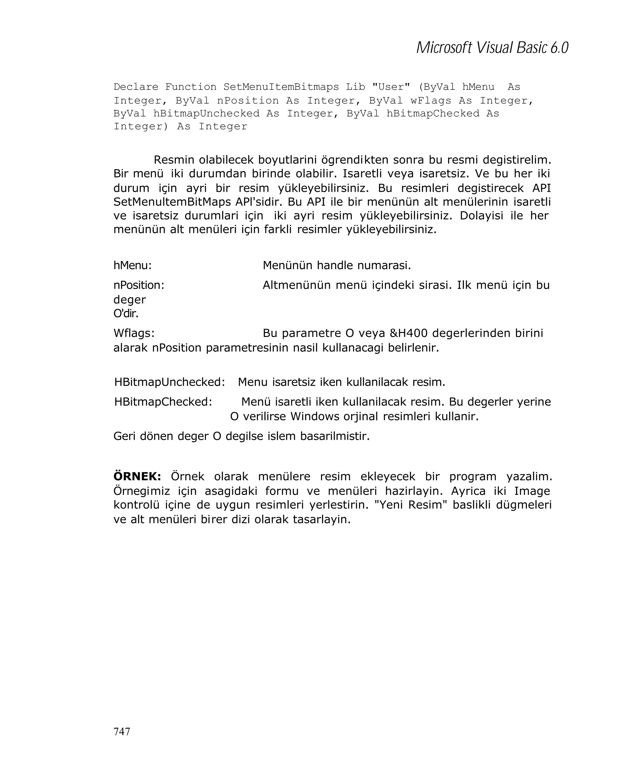 Microsoft Visual Basic 6.0
Declare Function SetMenuItemBitmaps Lib "User" (ByVal hMenu As
Integer, ByVal nPosition As Integer, ByVal wFlags As Integer,
ByVal hBitmapUnchecked As Integer, ByVal hBitmapChecked As
Integer) As Integer
Resmin olabilecek boyutlarini ögrendikten sonra bu resmi degistirelim.
Bir menü iki durumdan birinde olabilir. Isaretli veya isaretsiz. Ve bu her iki
durum için ayri bir resim yükleyebilirsiniz. Bu resimleri degistirecek API
SetMenultemBitMaps APl'sidir. Bu API ile bir menünün alt menülerinin isaretli
ve isaretsiz durumlari için iki ayri resim yükleyebilirsiniz. Dolayisi ile her
menünün alt menüleri için farkli resimler yükleyebilirsiniz.
hMenu:

Menünün handle numarasi.

nPosition:
deger
O'dir.

Altmenünün menü içindeki sirasi. Ilk menü için bu

Wflags:
Bu parametre O veya &H400 degerlerinden birini
alarak nPosition parametresinin nasil kullanacagi belirlenir.
HBitmapUnchecked:
HBitmapChecked:

Menu isaretsiz iken kullanilacak resim.
Menü isaretli iken kullanilacak resim. Bu degerler yerine
O verilirse Windows orjinal resimleri kullanir.

Geri dönen deger O degilse islem basarilmistir.
ÖRNEK: Örnek olarak menülere resim ekleyecek bir program yazalim.
Örnegimiz için asagidaki formu ve menüleri hazirlayin. Ayrica iki Image
kontrolü içine de uygun resimleri yerlestirin. "Yeni Resim" baslikli dügmeleri
ve alt menüleri birer dizi olarak tasarlayin.

747

 