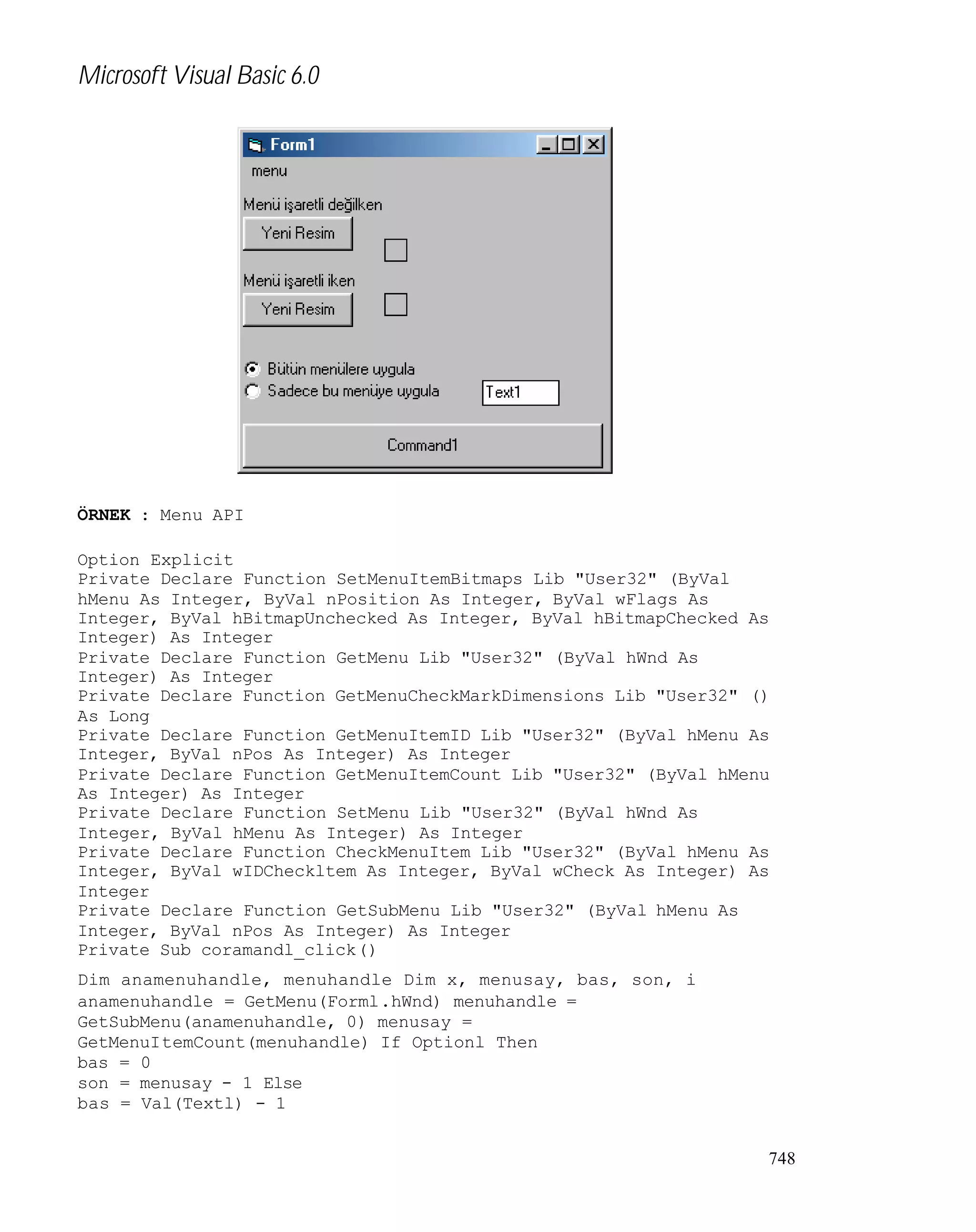 Microsoft Visual Basic 6.0

ÖRNEK : Menu API
Option Explicit
Private Declare Function SetMenuItemBitmaps Lib "User32" (ByVal
hMenu As Integer, ByVal nPosition As Integer, ByVal wFlags As
Integer, ByVal hBitmapUnchecked As Integer, ByVal hBitmapChecked As
Integer) As Integer
Private Declare Function GetMenu Lib "User32" (ByVal hWnd As
Integer) As Integer
Private Declare Function GetMenuCheckMarkDimensions Lib "User32" ()
As Long
Private Declare Function GetMenuItemID Lib "User32" (ByVal hMenu As
Integer, ByVal nPos As Integer) As Integer
Private Declare Function GetMenuItemCount Lib "User32" (ByVal hMenu
As Integer) As Integer
Private Declare Function SetMenu Lib "User32" (ByVal hWnd As
Integer, ByVal hMenu As Integer) As Integer
Private Declare Function CheckMenuItem Lib "User32" (ByVal hMenu As
Integer, ByVal wIDCheckltem As Integer, ByVal wCheck As Integer) As
Integer
Private Declare Function GetSubMenu Lib "User32" (ByVal hMenu As
Integer, ByVal nPos As Integer) As Integer
Private Sub coramandl_click()
Dim anamenuhandle, menuhandle Dim x, menusay, bas, son, i
anamenuhandle = GetMenu(Forml.hWnd) menuhandle =
GetSubMenu(anamenuhandle, 0) menusay =
GetMenuItemCount(menuhandle) If Optionl Then
bas = 0
son = menusay - 1 Else
bas = Val(Textl) - 1
748

 