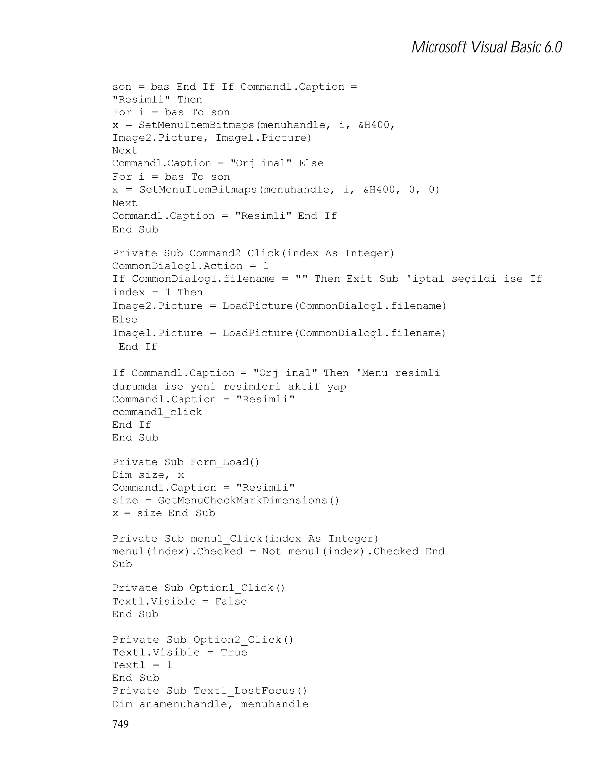Microsoft Visual Basic 6.0
son = bas End If If Commandl.Caption =
"Resimli" Then
For i = bas To son
x = SetMenuItemBitmaps(menuhandle, i, &H400,
Image2.Picture, Imagel.Picture)
Next
Commandl.Caption = "Orj inal" Else
For i = bas To son
x = SetMenuItemBitmaps(menuhandle, i, &H400, 0, 0)
Next
Commandl.Caption = "Resimli" End If
End Sub
Private Sub Command2_Click(index As Integer)
CommonDialogl.Action = 1
If CommonDialogl.filename = "" Then Exit Sub 'iptal seçildi ise If
index = 1 Then
Image2.Picture = LoadPicture(CommonDialogl.filename)
Else
Imagel.Picture = LoadPicture(CommonDialogl.filename)
End If
If Commandl.Caption = "Orj inal" Then 'Menu resimli
durumda ise yeni resimleri aktif yap
Commandl.Caption = "Resimli"
commandl_click
End If
End Sub
Private Sub Form_Load()
Dim size, x
Commandl.Caption = "Resimli"
size = GetMenuCheckMarkDimensions()
x = size End Sub
Private Sub menu1_Click(index As Integer)
menul(index).Checked = Not menul(index).Checked End
Sub
Private Sub Option1_Click()
Textl.Visible = False
End Sub
Private Sub Option2_Click()
Textl.Visible = True
Textl = 1
End Sub
Private Sub Textl_LostFocus()
Dim anamenuhandle, menuhandle
749

 