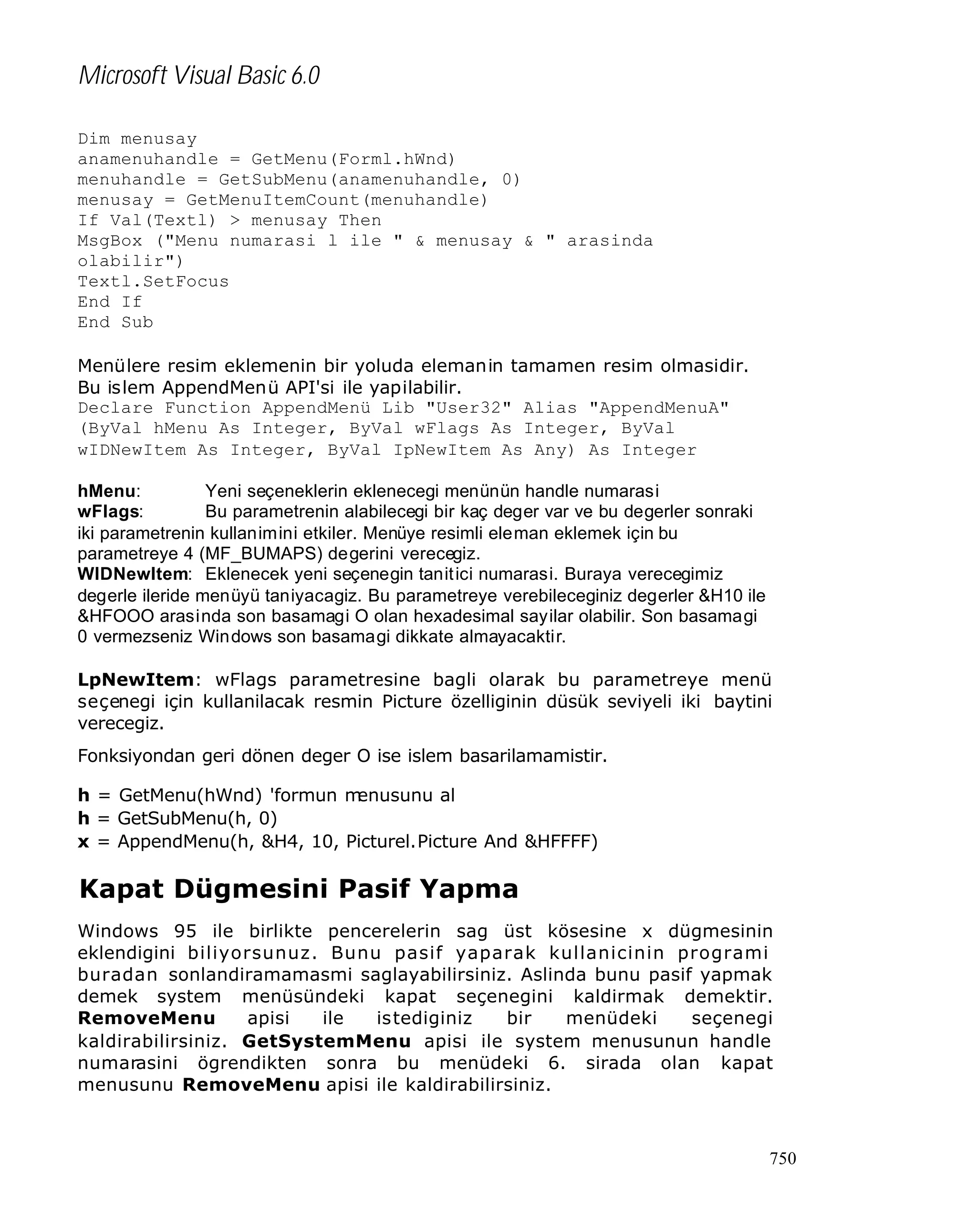 Microsoft Visual Basic 6.0
Dim menusay
anamenuhandle = GetMenu(Forml.hWnd)
menuhandle = GetSubMenu(anamenuhandle, 0)
menusay = GetMenuItemCount(menuhandle)
If Val(Textl) > menusay Then
MsgBox ("Menu numarasi l ile " & menusay & " arasinda
olabilir")
Textl.SetFocus
End If
End Sub
Menülere resim eklemenin bir yoluda elemanin tamamen resim olmasidir.
Bu islem AppendMenü API'si ile yapilabilir.
Declare Function AppendMenü Lib "User32" Alias "AppendMenuA"
(ByVal hMenu As Integer, ByVal wFlags As Integer, ByVal
wIDNewItem As Integer, ByVal IpNewItem As Any) As Integer
hMenu:
Yeni seçeneklerin eklenecegi menünün handle numarasi
wFlags:
Bu parametrenin alabilecegi bir kaç deger var ve bu degerler sonraki
iki parametrenin kullanimini etkiler. Menüye resimli eleman eklemek için bu
parametreye 4 (MF_BUMAPS) degerini verecegiz.
WIDNewItem: Eklenecek yeni seçenegin tanit ici numarasi. Buraya verecegimiz
degerle ileride menüyü taniyacagiz. Bu parametreye verebileceginiz degerler &H10 ile
&HFOOO arasinda son basamagi O olan hexadesimal sayilar olabilir. Son basamagi
0 vermezseniz Windows son basamagi dikkate almayacaktir.
LpNewItem: wFlags parametresine bagli olarak bu parametreye menü
seçenegi için kullanilacak resmin Picture özelliginin düsük seviyeli iki baytini
verecegiz.
Fonksiyondan geri dönen deger O ise islem basarilamamistir.
h = GetMenu(hWnd) 'formun m
enusunu al
h = GetSubMenu(h, 0)
x = AppendMenu(h, &H4, 10, Picturel.Picture And &HFFFF)

Kapat Dügmesini Pasif Yapma
Windows 95 ile birlikte pencerelerin sag üst kösesine x dügmesinin
eklendigini biliyorsunuz. Bunu pasif yaparak kullanicinin programi
buradan sonlandiramamasmi saglayabilirsiniz. Aslinda bunu pasif yapmak
demek system menüsündeki kapat seçenegini kaldirmak demektir.
RemoveMenu
apisi
ile
istediginiz
bir
menüdeki
seçenegi
kaldirabilirsiniz. GetSystemMenu apisi ile system menusunun handle
numarasini ögrendikten sonra bu menüdeki 6. sirada olan kapat
menusunu RemoveMenu apisi ile kaldirabilirsiniz.

750

 