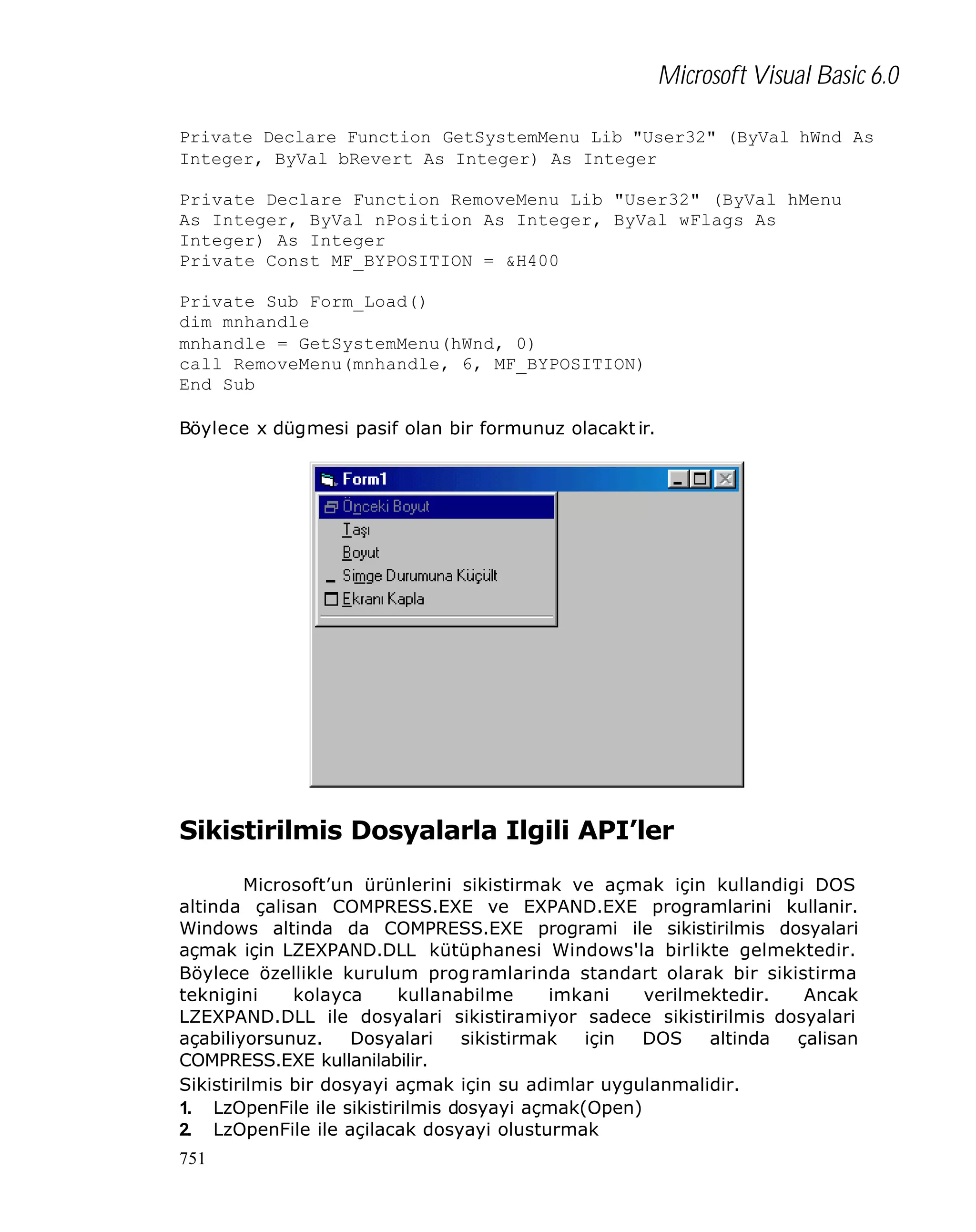 Microsoft Visual Basic 6.0
Private Declare Function GetSystemMenu Lib "User32" (ByVal hWnd As
Integer, ByVal bRevert As Integer) As Integer
Private Declare Function RemoveMenu Lib "User32" (ByVal hMenu
As Integer, ByVal nPosition As Integer, ByVal wFlags As
Integer) As Integer
Private Const MF_BYPOSITION = &H400
Private Sub Form_Load()
dim mnhandle
mnhandle = GetSystemMenu(hWnd, 0)
call RemoveMenu(mnhandle, 6, MF_BYPOSITION)
End Sub
Böylece x dügmesi pasif olan bir formunuz olacakt ir.

Sikistirilmis Dosyalarla Ilgili API’ler
Microsoft’un ürünlerini sikistirmak ve açmak için kullandigi DOS
altinda çalisan COMPRESS.EXE ve EXPAND.EXE programlarini kullanir.
Windows altinda da COMPRESS.EXE programi ile sikistirilmis dosyalari
açmak için LZEXPAND.DLL kütüphanesi Windows'la birlikte gelmektedir.
Böylece özellikle kurulum programlarinda standart olarak bir sikistirma
teknigini
kolayca
kullanabilme
imkani
verilmektedir.
Ancak
LZEXPAND.DLL ile dosyalari sikistiramiyor sadece sikistirilmis dosyalari
açabiliyorsunuz.
Dosyalari
sikistirmak
için
DOS
altinda
çalisan
COMPRESS.EXE kullanilabilir.
Sikistirilmis bir dosyayi açmak için su adimlar uygulanmalidir.
1. LzOpenFile ile sikistirilmis dosyayi açmak(Open)
2. LzOpenFile ile açilacak dosyayi olusturmak
751

 