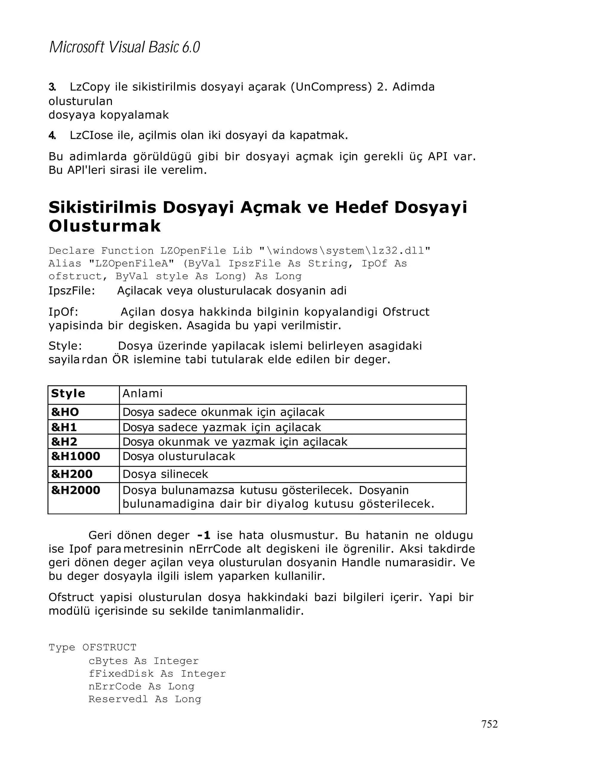 Microsoft Visual Basic 6.0
3. LzCopy ile sikistirilmis dosyayi açarak (UnCompress) 2. Adimda
olusturulan
dosyaya kopyalamak
4.

LzCIose ile, açilmis olan iki dosyayi da kapatmak.

Bu adimlarda görüldügü gibi bir dosyayi açmak için gerekli üç API var.
Bu APl'leri sirasi ile verelim.

Sikistirilmis Dosyayi Açmak ve Hedef Dosyayi
Olusturmak
Declare Function LZOpenFile Lib "windowssystemlz32.dll"
Alias "LZOpenFileA" (ByVal IpszFile As String, IpOf As
ofstruct, ByVal style As Long) As Long
IpszFile:
Açilacak veya olusturulacak dosyanin adi
IpOf:
Açilan dosya hakkinda bilginin kopyalandigi Ofstruct
yapisinda bir degisken. Asagida bu yapi verilmistir.
Style:
Dosya üzerinde yapilacak islemi belirleyen asagidaki
sayila rdan ÖR islemine tabi tutularak elde edilen bir deger.
Style

Anlami

&HO
&H1
&H2
&H1000

Dosya
Dosya
Dosya
Dosya

&H200
&H2000

Dosya silinecek
Dosya bulunamazsa kutusu gösterilecek. Dosyanin
bulunamadigina dair bir diyalog kutusu gösterilecek.

sadece okunmak için açilacak
sadece yazmak için açilacak
okunmak ve yazmak için açilacak
olusturulacak

Geri dönen deger -1 ise hata olusmustur. Bu hatanin ne oldugu
ise Ipof para metresinin nErrCode alt degiskeni ile ögrenilir. Aksi takdirde
geri dönen deger açilan veya olusturulan dosyanin Handle numarasidir. Ve
bu deger dosyayla ilgili islem yaparken kullanilir.
Ofstruct yapisi olusturulan dosya hakkindaki bazi bilgileri içerir. Yapi bir
modülü içerisinde su sekilde tanimlanmalidir.
Type OFSTRUCT
cBytes As Integer
fFixedDisk As Integer
nErrCode As Long
Reservedl As Long
752

 