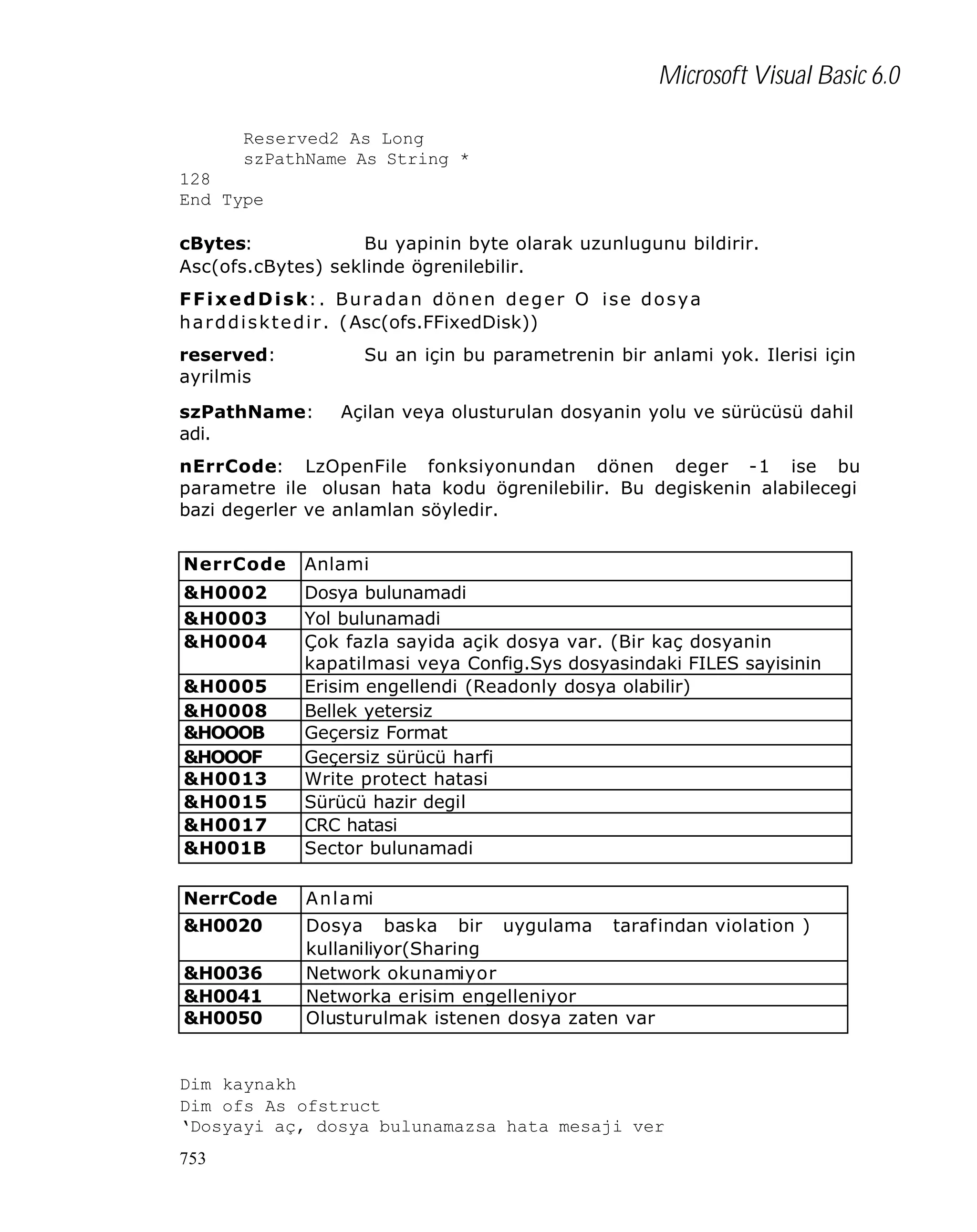 Microsoft Visual Basic 6.0
Reserved2 As Long
szPathName As String *
128
End Type
cBytes:
Bu yapinin byte olarak uzunlugunu bildirir.
Asc(ofs.cBytes) seklinde ögrenilebilir.
F F i x e d D i s k: . B u r a d a n d ö n e n d e g e r O i s e d o s y a
h a r d d i s k t e d i r . ( Asc(ofs.FFixedDisk))
reserved:
ayrilmis

Su an için bu parametrenin bir anlami yok. Ilerisi için

szPathName:
adi.

Açilan veya olusturulan dosyanin yolu ve sürücüsü dahil

nErrCode: LzOpenFile fonksiyonundan dönen deger -1 ise bu
parametre ile olusan hata kodu ögrenilebilir. Bu degiskenin alabilecegi
bazi degerler ve anlamlan söyledir.
NerrCode

Anlami

&H0002
&H0003
&H0004
&H0005
&H0008
&HOOOB
&HOOOF
&H0013
&H0015
&H0017
&H001B

Dosya bulunamadi
Yol bulunamadi
Çok fazla sayida açik dosya var. (Bir kaç dosyanin
kapatilmasi veya Config.Sys dosyasindaki FILES sayisinin
artirilmasi gerekir)
Erisim engellendi (Readonly dosya olabilir)
Bellek yetersiz
Geçersiz Format
Geçersiz sürücü harfi
Write protect hatasi
Sürücü hazir degil
CRC hatasi
Sector bulunamadi

NerrCode

A n l a mi

&H0020

Dosya baska bir uygulama tarafindan violation )
kullaniliyor(Sharing
Network okunamiyor
Networka erisim engelleniyor
Olusturulmak istenen dosya zaten var

&H0036
&H0041
&H0050

Dim kaynakh
Dim ofs As ofstruct
‘Dosyayi aç, dosya bulunamazsa hata mesaji ver
753

 