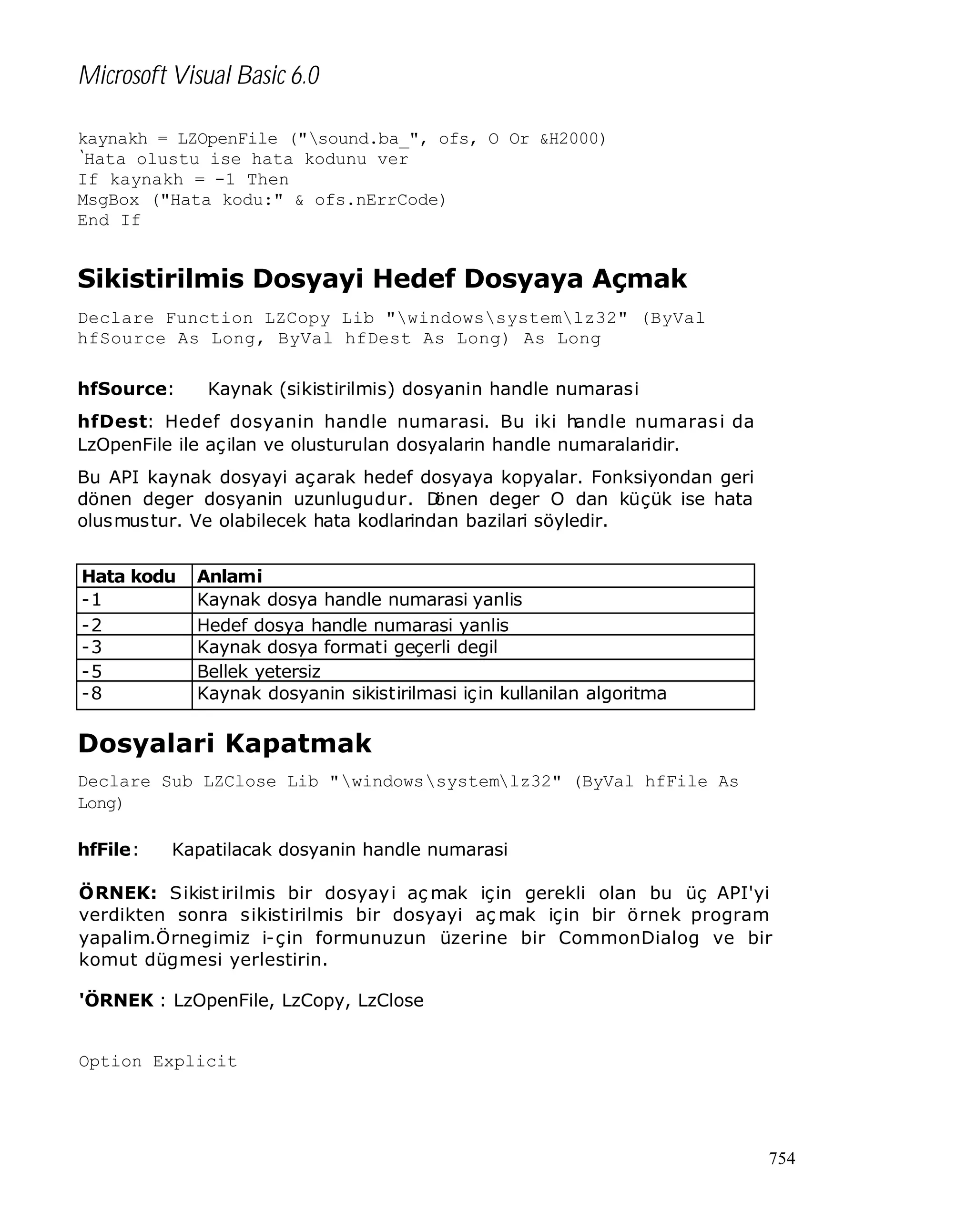 Microsoft Visual Basic 6.0
kaynakh = LZOpenFile ("sound.ba_", ofs, O Or &H2000)
‘
Hata olustu ise hata kodunu ver
If kaynakh = -1 Then
MsgBox ("Hata kodu:" & ofs.nErrCode)
End If

Sikistirilmis Dosyayi Hedef Dosyaya Açmak
Declare Function LZCopy Lib "windowssystemlz32" (ByVal
hfSource As Long, ByVal hfDest As Long) As Long
hfSource:

Kaynak (sikistirilmis) dosyanin handle numarasi

hfDest: Hedef dosyanin handle numarasi. Bu iki handle numaras i da
LzOpenFile ile aç ilan ve olusturulan dosyalarin handle numaralaridir.
Bu API kaynak dosyayi açarak hedef dosyaya kopyalar. Fonksiyondan geri
dönen deger dosyanin uzunlugudur. D
önen deger O dan küçük ise hata
olusmustur. Ve olabilecek hata kodlarindan bazilari söyledir.
Hata kodu
-1
-2
-3
-5
-8

Anlami
Kaynak dosya handle numarasi yanlis
Hedef dosya handle numarasi yanlis
Kaynak dosya formati geçerli degil
Bellek yetersiz
Kaynak dosyanin sikistirilmasi için kullanilan algoritma
desteklenmiyor

Dosyalari Kapatmak
Declare Sub LZClose Lib "windowssystemlz32" (ByVal hfFile As
Long)
hfFile:

Kapatilacak dosyanin handle numarasi

ÖRNEK: Sikist irilmis bir dosyay i aç mak için gerekli olan bu üç API'yi
verdikten sonra sikistirilmis bir dosyayi aç mak için bir örnek program
yapalim.Örnegimiz i-çin formunuzun üzerine bir CommonDialog ve bir
komut dügmesi yerlestirin.
'ÖRNEK : LzOpenFile, LzCopy, LzClose

Option Explicit

754

 