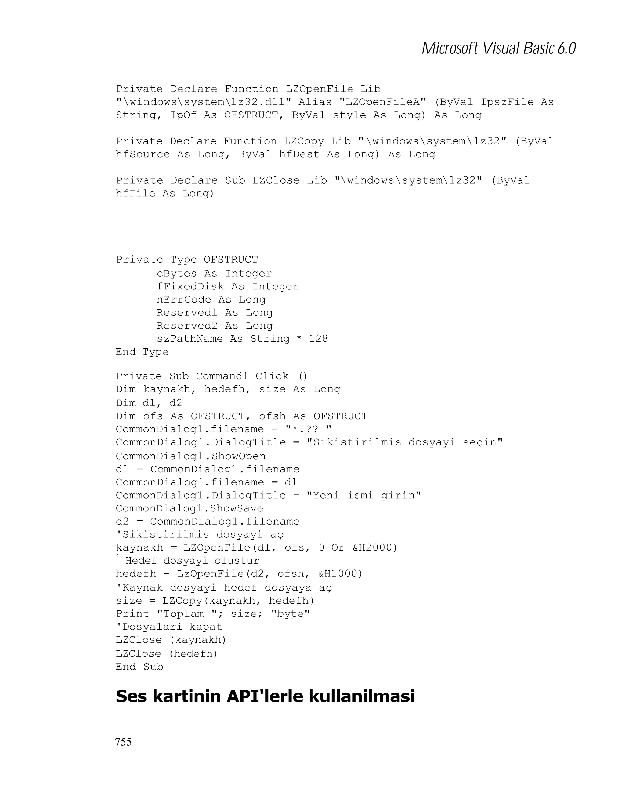 Microsoft Visual Basic 6.0
Private Declare Function LZOpenFile Lib
"windowssystemlz32.dll" Alias "LZOpenFileA" (ByVal IpszFile As
String, IpOf As OFSTRUCT, ByVal style As Long) As Long
Private Declare Function LZCopy Lib "windowssystemlz32" (ByVal
hfSource As Long, ByVal hfDest As Long) As Long
Private Declare Sub LZClose Lib "windowssystemlz32" (ByVal
hfFile As Long)

Private Type OFSTRUCT
cBytes As Integer
fFixedDisk As Integer
nErrCode As Long
Reservedl As Long
Reserved2 As Long
szPathName As String * 128
End Type
Private Sub Command1_Click ()
Dim kaynakh, hedefh, size As Long
Dim dl, d2
Dim ofs As OFSTRUCT, ofsh As OFSTRUCT
CommonDialog1.filename = "*.??_"
CommonDialog1.DialogTitle = "Sikistirilmis dosyayi seçin"
CommonDialog1.ShowOpen
dl = CommonDialog1.filename
CommonDialog1.filename = dl
CommonDialog1.DialogTitle = "Yeni ismi girin"
CommonDialog1.ShowSave
d2 = CommonDialog1.filename
'Sikistirilmis dosyayi aç
kaynakh = LZOpenFile(dl, ofs, 0 Or &H2000)
1
Hedef dosyayi olustur
hedefh - LzOpenFile(d2, ofsh, &H1000)
'Kaynak dosyayi hedef dosyaya aç
size = LZCopy(kaynakh, hedefh)
Print "Toplam "; size; "byte"
'Dosyalari kapat
LZClose (kaynakh)
LZClose (hedefh)
End Sub

Ses kartinin API'lerle kullanilmasi
755

 