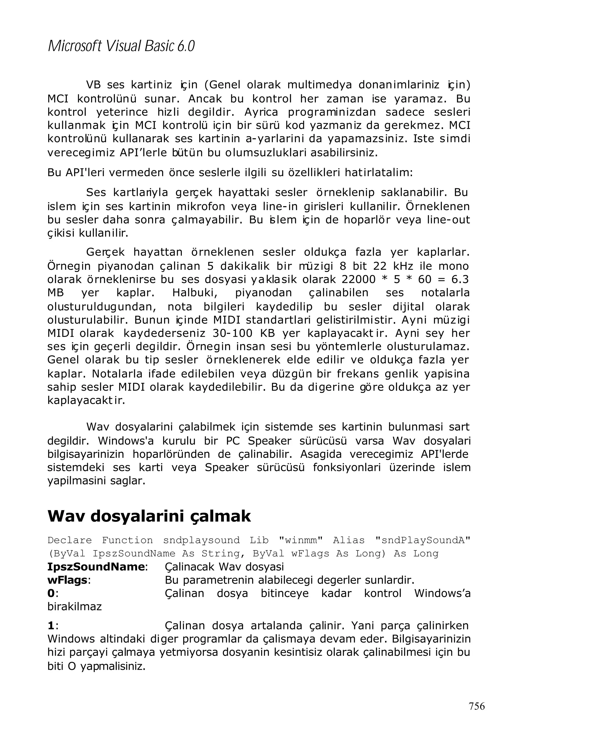 Microsoft Visual Basic 6.0
VB ses kartiniz için (Genel olarak multimedya donanimlariniz için)
MCI kontrolünü sunar. Ancak bu kontrol her zaman ise yaramaz. Bu
kontrol yeterince hiz li degildir. Ayrica programinizdan sadece sesleri
kullanmak iç in MCI kontrolü için bir sürü kod yazmaniz da gerekmez. MCI
kontrolünü kullanarak ses kartinin a-yarlarini da yapamazs iniz. Iste simdi
verecegimiz API’lerle bütün bu olumsuzluklari asabilirsiniz.
Bu API'leri vermeden önce seslerle ilgili su özellikleri hatirlatalim:
Ses kartlariyla gerçek hayattaki sesler örneklenip saklanabilir. Bu
islem için ses kartinin mikrofon veya line-in girisleri kullanilir. Örneklenen
bu sesler daha sonra çalmayabilir. Bu i lem için de hoparlör veya line-out
s
ç ikisi kullanilir.
Gerçek hayattan örneklenen sesler oldukça fazla yer kaplarlar.
Örnegin piyanodan çalinan 5 dakikalik bir m igi 8 bit 22 kHz ile mono
üz
olarak örneklenirse bu ses dosyasi yakla sik olarak 22000 * 5 * 60 = 6.3
MB
yer
kaplar.
Halbuki,
piyanodan
çalinabilen
ses
notalarla
olusturuldugundan, nota bilgileri kaydedilip bu sesler dijital olarak
olusturulabilir. Bunun içinde MIDI standartlari gelistirilmistir. Ayni müz igi
MIDI olarak kaydederseniz 30-100 KB yer kaplayacakt ir. Ayni sey her
ses için geçerli degildir. Örnegin insan sesi bu yöntemlerle olusturulamaz.
Genel olarak bu tip sesler örneklenerek elde edilir ve oldukça fazla yer
kaplar. Notalarla ifade edilebilen veya düzgün bir frekans genlik yapisina
sahip sesler MIDI olarak kaydedilebilir. Bu da digerine göre oldukça az yer
kaplayacakt ir.
Wav dosyalarini çalabilmek için sistemde ses kartinin bulunmasi sart
degildir. Windows'a kurulu bir PC Speaker sürücüsü varsa Wav dosyalari
bilgisayarinizin hoparlöründen de çalinabilir. Asagida verecegimiz API'lerde
sistemdeki ses karti veya Speaker sürücüsü fonksiyonlari üzerinde islem
yapilmasini saglar.

Wav dosyalarini çalmak
Declare Function sndplaysound Lib "winmm" Alias "sndPlaySoundA"
(ByVal IpszSoundName As String, ByVal wFlags As Long) As Long
IpszSoundName: Çalinacak Wav dosyasi
wFlags:
Bu parametrenin alabilecegi degerler sunlardir.
0:
Çalinan dosya bitinceye kadar kontrol Windows’a
birakilmaz
1:
Çalinan dosya artalanda çalinir. Yani parça çalinirken
Windows altindaki diger programlar da çalismaya devam eder. Bilgisayarinizin
hizi parçayi çalmaya yetmiyorsa dosyanin kesintisiz olarak çalinabilmesi için bu
biti O yapmalisiniz.

756

 