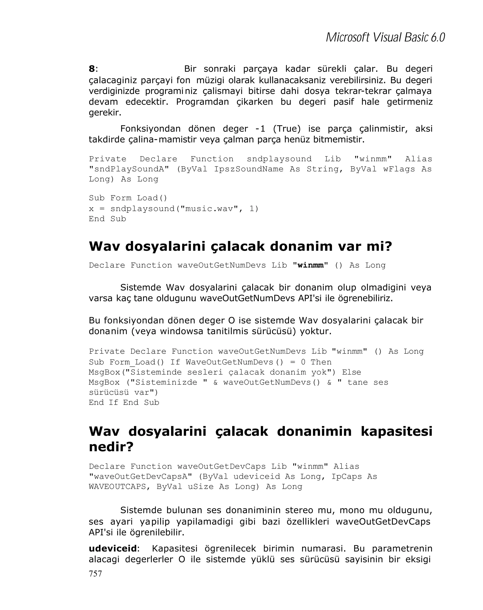 Microsoft Visual Basic 6.0
8:
Bir sonraki parçaya kadar sürekli çalar. Bu degeri
çalacaginiz parçayi fon müzigi olarak kullanacaksaniz verebilirsiniz. Bu degeri
verdiginizde programi niz çalismayi bitirse dahi dosya tekrar-tekrar çalmaya
devam edecektir. Programdan çikarken bu degeri pasif hale getirmeniz
gerekir.
Fonksiyondan dönen deger -1 (True) ise parça çalinmistir, aksi
takdirde çalina-mamistir veya çalman parça henüz bitmemistir.
Private Declare Function sndplaysound Lib "winmm" Alias
"sndPlaySoundA" (ByVal IpszSoundName As String, ByVal wFlags As
Long) As Long
Sub Form Load()
x = sndplaysound("music.wav", 1)
End Sub

Wav dosyalarini çalacak donanim var mi?
Declare Function waveOutGetNumDevs Lib "winmm" () As Long
Sistemde Wav dosyalarini çalacak bir donanim olup olmadigini veya
varsa kaç tane oldugunu waveOutGetNumDevs API'si ile ögrenebiliriz.
Bu fonksiyondan dönen deger O ise sistemde Wav dosyalarini çalacak bir
donanim (veya windowsa tanitilmis sürücüsü) yoktur.
Private Declare Function waveOutGetNumDevs Lib "winmm" () As Long
Sub Form_Load() If WaveOutGetNumDevs() = 0 Then
MsgBox("Sisteminde sesleri çalacak donanim yok") Else
MsgBox ("Sisteminizde " & waveOutGetNumDevs() & " tane ses
sürücüsü var")
End If End Sub

Wav dosyalarini çalacak donanimin kapasitesi
nedir?
Declare Function waveOutGetDevCaps Lib "winmm" Alias
"waveOutGetDevCapsA" (ByVal udeviceid As Long, IpCaps As
WAVEOUTCAPS, ByVal uSize As Long) As Long
Sistemde bulunan ses donaniminin stereo mu, mono mu oldugunu,
ses ayari yapilip yapilamadigi gibi bazi özellikleri waveOutGetDevCaps
API'si ile ögrenilebilir.
udeviceid: Kapasitesi ögrenilecek birimin numarasi. Bu parametrenin
alacagi degerlerler O ile sistemde yüklü ses sürücüsü sayisinin bir eksigi
757

 