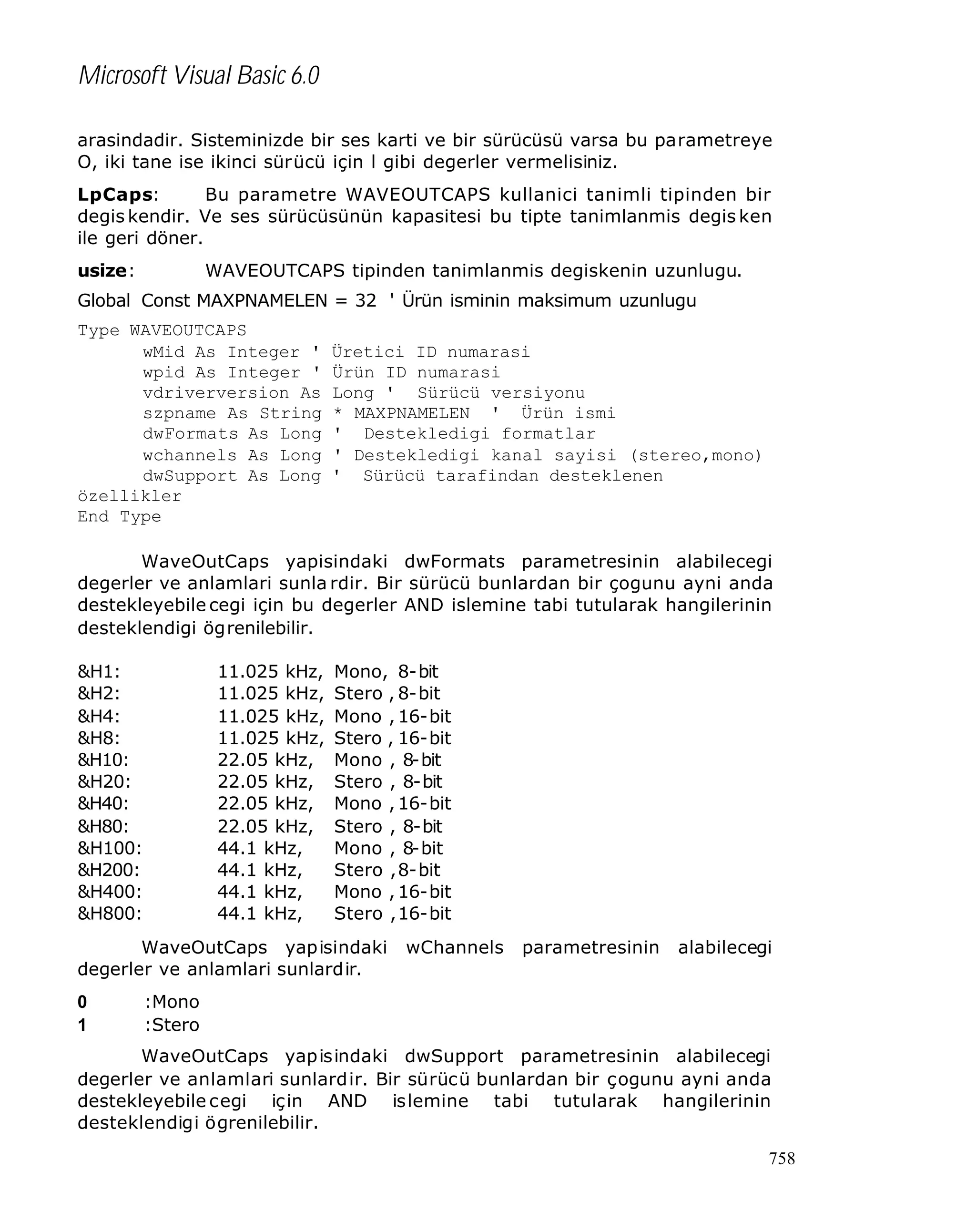 Microsoft Visual Basic 6.0
arasindadir. Sisteminizde bir ses karti ve bir sürücüsü varsa bu parametreye
O, iki tane ise ikinci sürücü için l gibi degerler vermelisiniz.
LpCaps:
Bu parametre WAVEOUTCAPS kullanici tanimli tipinden bir
degis kendir. Ve ses sürücüsünün kapasitesi bu tipte tanimlanmis degis ken
ile geri döner.
usize:

WAVEOUTCAPS tipinden tanimlanmis degiskenin uzunlugu.

Global Const MAXPNAMELEN = 32 ' Ürün isminin maksimum uzunlugu
Type WAVEOUTCAPS
wMid As Integer '
wpid As Integer '
vdriverversion As
szpname As String
dwFormats As Long
wchannels As Long
dwSupport As Long
özellikler
End Type

Üretici ID numarasi
Ürün ID numarasi
Long ' Sürücü versiyonu
* MAXPNAMELEN ' Ürün ismi
' Destekledigi formatlar
' Destekledigi kanal sayisi (stereo,mono)
' Sürücü tarafindan desteklenen

WaveOutCaps yapisindaki dwFormats parametresinin alabilecegi
degerler ve anlamlari sunla rdir. Bir sürücü bunlardan bir çogunu ayni anda
destekleyebile cegi için bu degerler AND islemine tabi tutularak hangilerinin
desteklendigi ögrenilebilir.
&H1:
&H2:
&H4:
&H8:
&H10:
&H20:
&H40:
&H80:
&H100:
&H200:
&H400:
&H800:

11.025 kHz,
11.025 kHz,
11.025 kHz,
11.025 kHz,
22.05 kHz,
22.05 kHz,
22.05 kHz,
22.05 kHz,
44.1 kHz,
44.1 kHz,
44.1 kHz,
44.1 kHz,

Mono, 8-bit
Stero , 8-bit
Mono , 16-bit
Stero , 16-bit
Mono , 8-bit
Stero , 8-bit
Mono , 16-bit
Stero , 8-bit
Mono , 8-bit
Stero , 8-bit
Mono , 16-bit
Stero , 16-bit

WaveOutCaps yapisindaki
degerler ve anlamlari sunlardir.
0
1

wChannels

parametresinin

alabilecegi

:Mono
:Stero

WaveOutCaps yapisindaki dwSupport parametresinin alabilecegi
degerler ve anlamlari sunlardir. Bir sürücü bunlardan bir çogunu ayni anda
destekleyebile cegi için AND islemine tabi tutularak hangilerinin
desteklendigi ögrenilebilir.
758

 