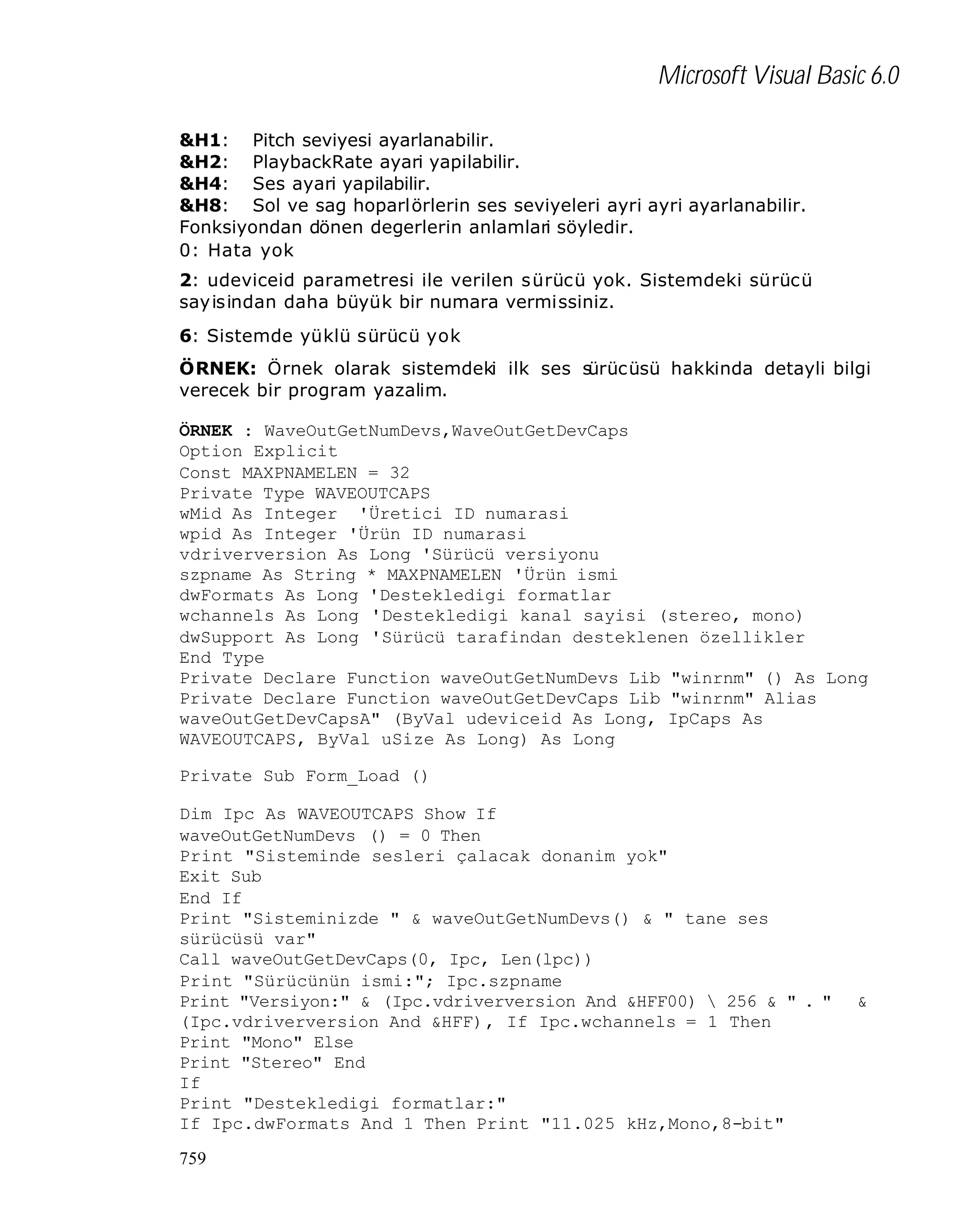 Microsoft Visual Basic 6.0
&H1: Pitch seviyesi ayarlanabilir.
&H2: PlaybackRate ayari yapilabilir.
&H4: Ses ayari yapilabilir.
&H8: Sol ve sag hoparlörlerin ses seviyeleri ayri ayri ayarlanabilir.
Fonksiyondan dönen degerlerin anlamlari söyledir.
0: Hata yok
2: udeviceid parametresi ile verilen s ürücü yok. Sistemdeki sürücü
sayisindan daha büyük bir numara vermissiniz.
6: Sistemde yüklü sürücü yok
ÖRNEK: Örnek olarak sistemdeki ilk ses s
ürücüsü hakkinda detayli bilgi
verecek bir program yazalim.
ÖRNEK : WaveOutGetNumDevs,WaveOutGetDevCaps
Option Explicit
Const MAXPNAMELEN = 32
Private Type WAVEOUTCAPS
wMid As Integer 'Üretici ID numarasi
wpid As Integer 'Ürün ID numarasi
vdriverversion As Long 'Sürücü versiyonu
szpname As String * MAXPNAMELEN 'Ürün ismi
dwFormats As Long 'Destekledigi formatlar
wchannels As Long 'Destekledigi kanal sayisi (stereo, mono)
dwSupport As Long 'Sürücü tarafindan desteklenen özellikler
End Type
Private Declare Function waveOutGetNumDevs Lib "winrnm" () As Long
Private Declare Function waveOutGetDevCaps Lib "winrnm" Alias
waveOutGetDevCapsA" (ByVal udeviceid As Long, IpCaps As
WAVEOUTCAPS, ByVal uSize As Long) As Long
Private Sub Form_Load ()
Dim Ipc As WAVEOUTCAPS Show If
waveOutGetNumDevs () = 0 Then
Print "Sisteminde sesleri çalacak donanim yok"
Exit Sub
End If
Print "Sisteminizde " & waveOutGetNumDevs() & " tane ses
sürücüsü var"
Call waveOutGetDevCaps(0, Ipc, Len(lpc))
Print "Sürücünün ismi:"; Ipc.szpname
Print "Versiyon:" & (Ipc.vdriverversion And &HFF00)  256 & " . "
(Ipc.vdriverversion And &HFF), If Ipc.wchannels = 1 Then
Print "Mono" Else
Print "Stereo" End
If
Print "Destekledigi formatlar:"
If Ipc.dwFormats And 1 Then Print "11.025 kHz,Mono,8-bit"
759

&

 