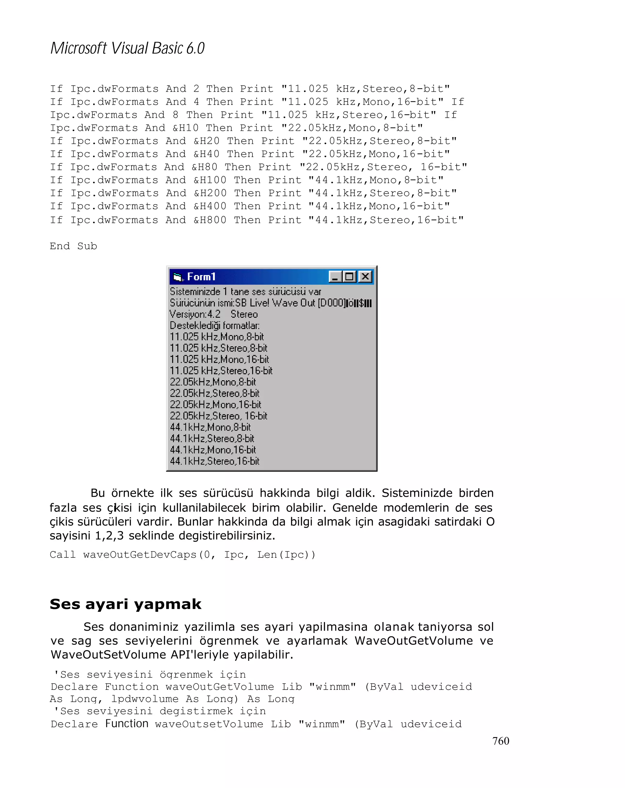 Microsoft Visual Basic 6.0
If Ipc.dwFormats And 2 Then Print "11.025 kHz,Stereo,8-bit"
If Ipc.dwFormats And 4 Then Print "11.025 kHz,Mono,16-bit" If
Ipc.dwFormats And 8 Then Print "11.025 kHz,Stereo,16-bit" If
Ipc.dwFormats And &H10 Then Print "22.05kHz,Mono,8-bit"
If Ipc.dwFormats And &H20 Then Print "22.05kHz,Stereo,8-bit"
If Ipc.dwFormats And &H40 Then Print "22.05kHz,Mono,16-bit"
If Ipc.dwFormats And &H80 Then Print "22.05kHz,Stereo, 16-bit"
If Ipc.dwFormats And &H100 Then Print "44.1kHz,Mono,8-bit"
If Ipc.dwFormats And &H200 Then Print "44.1kHz,Stereo,8-bit"
If Ipc.dwFormats And &H400 Then Print "44.1kHz,Mono,16-bit"
If Ipc.dwFormats And &H800 Then Print "44.1kHz,Stereo,16-bit"
End Sub

Bu örnekte ilk ses sürücüsü hakkinda bilgi aldik. Sisteminizde birden
fazla ses çi isi için kullanilabilecek birim olabilir. Genelde modemlerin de ses
k
çikis sürücüleri vardir. Bunlar hakkinda da bilgi almak için asagidaki satirdaki O
sayisini 1,2,3 seklinde degistirebilirsiniz.
Call waveOutGetDevCaps(0, Ipc, Len(Ipc))

Ses ayari yapmak
Ses donaniminiz yazilimla ses ayari yapilmasina olanak taniyorsa sol
ve sag ses seviyelerini ögrenmek ve ayarlamak WaveOutGetVolume ve
WaveOutSetVolume API'leriyle yapilabilir.
'Ses seviyesini ögrenmek için
Declare Function waveOutGetVolume Lib "winmm" (ByVal udeviceid
As Long, lpdwvolume As Long) As Long
'Ses seviyesini degistirmek için
Declare Function waveOutsetVolume Lib "winmm" (ByVal udeviceid
760

 